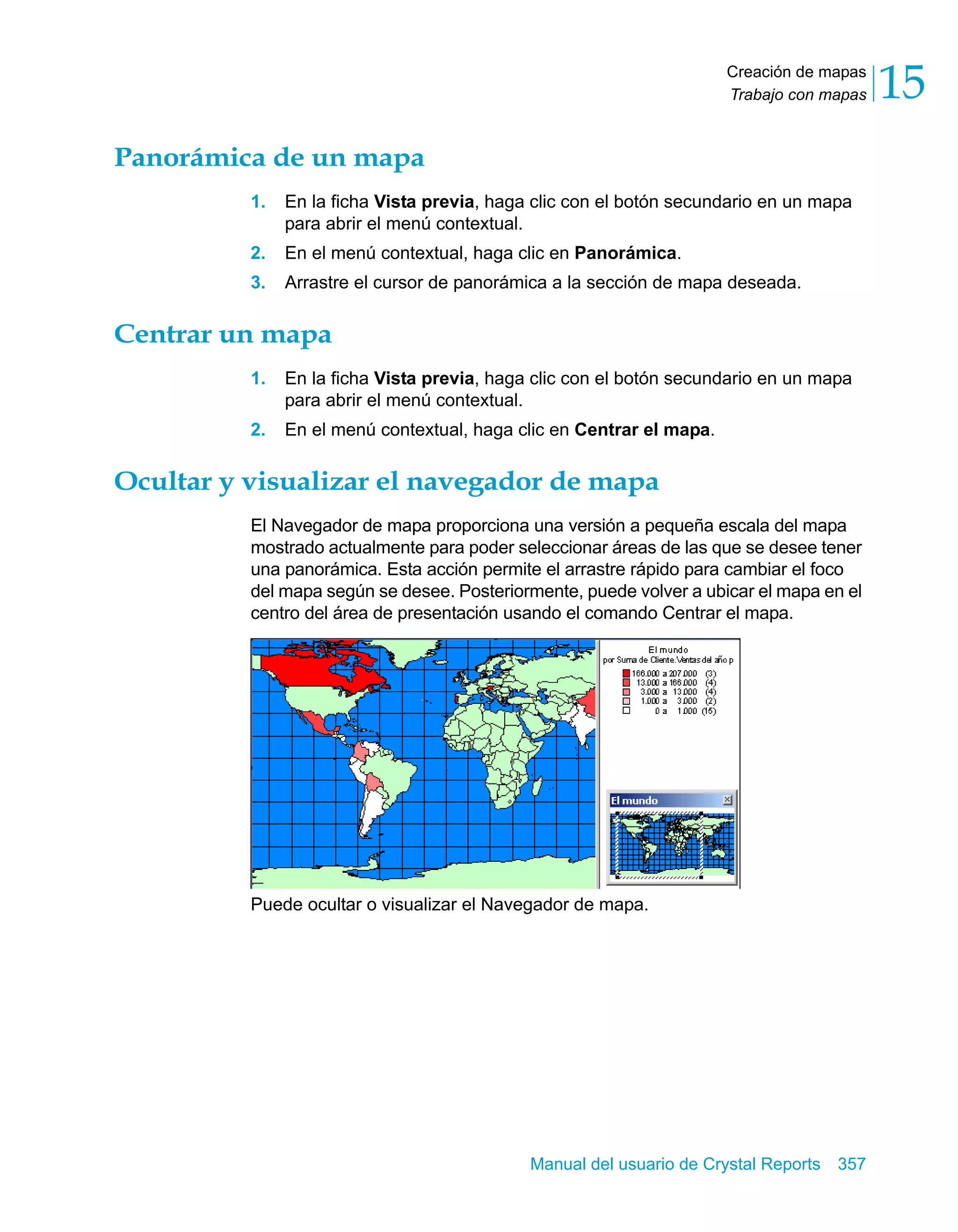 Creación de mapas 
Trabajo con mapas 15 
Manual del usuario de Crystal Reports 357 
Panorámica de un mapa 
1. En la ficha Vista previa, haga clic con el botón secundario en un mapa 
para abrir el menú contextual. 
2. En el menú contextual, haga clic en Panorámica. 
3. Arrastre el cursor de panorámica a la sección de mapa deseada. 
Centrar un mapa 
1. En la ficha Vista previa, haga clic con el botón secundario en un mapa 
para abrir el menú contextual. 
2. En el menú contextual, haga clic en Centrar el mapa. 
Ocultar y visualizar el navegador de mapa 
El Navegador de mapa proporciona una versión a pequeña escala del mapa 
mostrado actualmente para poder seleccionar áreas de las que se desee tener 
una panorámica. Esta acción permite el arrastre rápido para cambiar el foco 
del mapa según se desee. Posteriormente, puede volver a ubicar el mapa en el 
centro del área de presentación usando el comando Centrar el mapa. 
Puede ocultar o visualizar el Navegador de mapa. 
 