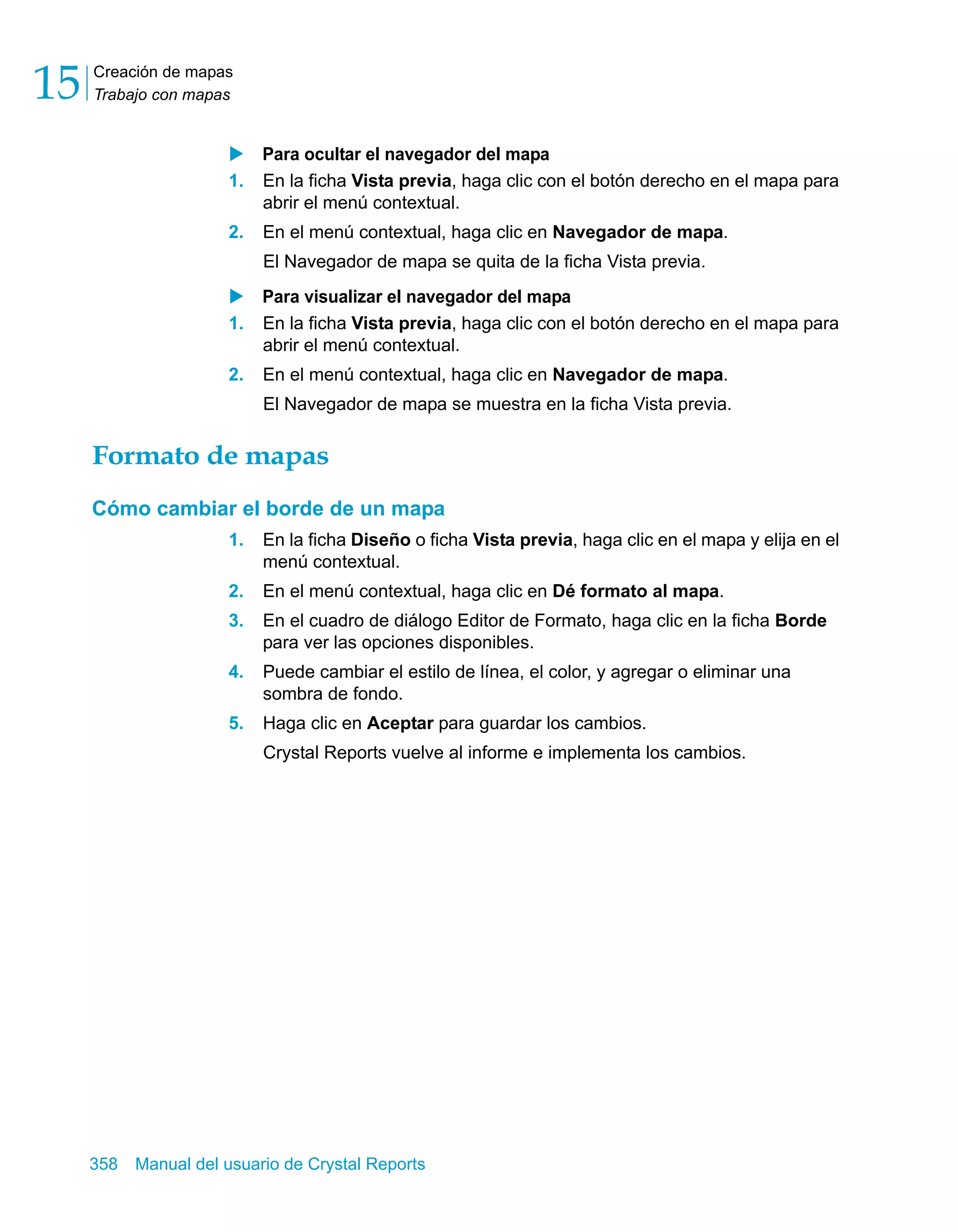 Creación de mapas 
Trabajo con mapas 15 
X Para ocultar el navegador del mapa 
1. En la ficha Vista previa, haga clic con el botón derecho en el mapa para 
abrir el menú contextual. 
2. En el menú contextual, haga clic en Navegador de mapa. 
El Navegador de mapa se quita de la ficha Vista previa. 
X Para visualizar el navegador del mapa 
1. En la ficha Vista previa, haga clic con el botón derecho en el mapa para 
abrir el menú contextual. 
2. En el menú contextual, haga clic en Navegador de mapa. 
El Navegador de mapa se muestra en la ficha Vista previa. 
Formato de mapas 
Cómo cambiar el borde de un mapa 
1. En la ficha Diseño o ficha Vista previa, haga clic en el mapa y elija en el 
menú contextual. 
2. En el menú contextual, haga clic en Dé formato al mapa. 
3. En el cuadro de diálogo Editor de Formato, haga clic en la ficha Borde 
para ver las opciones disponibles. 
4. Puede cambiar el estilo de línea, el color, y agregar o eliminar una 
sombra de fondo. 
5. Haga clic en Aceptar para guardar los cambios. 
Crystal Reports vuelve al informe e implementa los cambios. 
358 Manual del usuario de Crystal Reports 
 