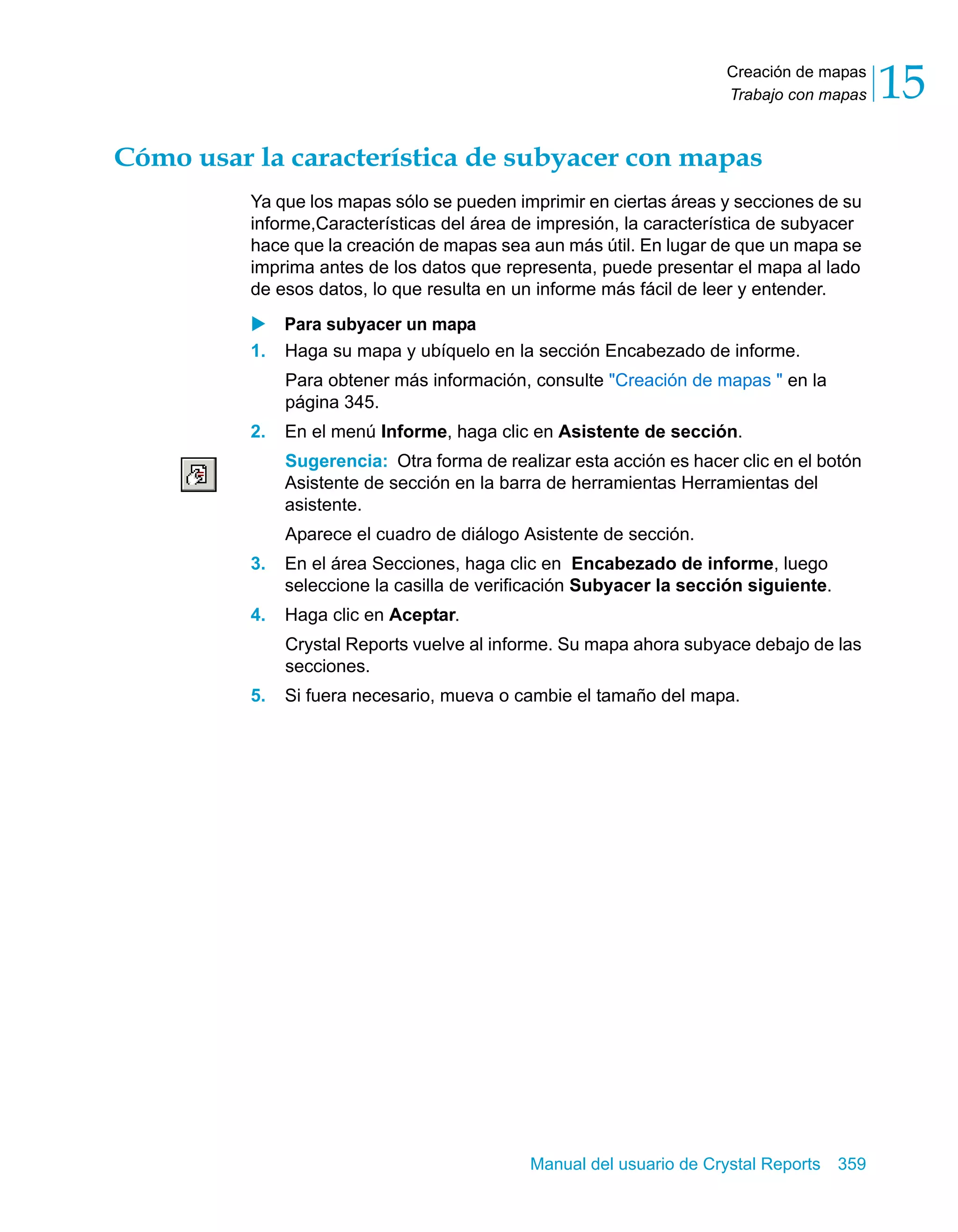 Creación de mapas 
Trabajo con mapas 15 
Cómo usar la característica de subyacer con mapas 
Ya que los mapas sólo se pueden imprimir en ciertas áreas y secciones de su 
informe,Características del área de impresión, la característica de subyacer 
hace que la creación de mapas sea aun más útil. En lugar de que un mapa se 
imprima antes de los datos que representa, puede presentar el mapa al lado 
de esos datos, lo que resulta en un informe más fácil de leer y entender. 
X Para subyacer un mapa 
1. Haga su mapa y ubíquelo en la sección Encabezado de informe. 
Para obtener más información, consulte "Creación de mapas " en la 
página 345. 
2. En el menú Informe, haga clic en Asistente de sección. 
Sugerencia: Otra forma de realizar esta acción es hacer clic en el botón 
Asistente de sección en la barra de herramientas Herramientas del 
asistente. 
Aparece el cuadro de diálogo Asistente de sección. 
3. En el área Secciones, haga clic en Encabezado de informe, luego 
seleccione la casilla de verificación Subyacer la sección siguiente. 
Manual del usuario de Crystal Reports 359 
4. Haga clic en Aceptar. 
Crystal Reports vuelve al informe. Su mapa ahora subyace debajo de las 
secciones. 
5. Si fuera necesario, mueva o cambie el tamaño del mapa. 
 