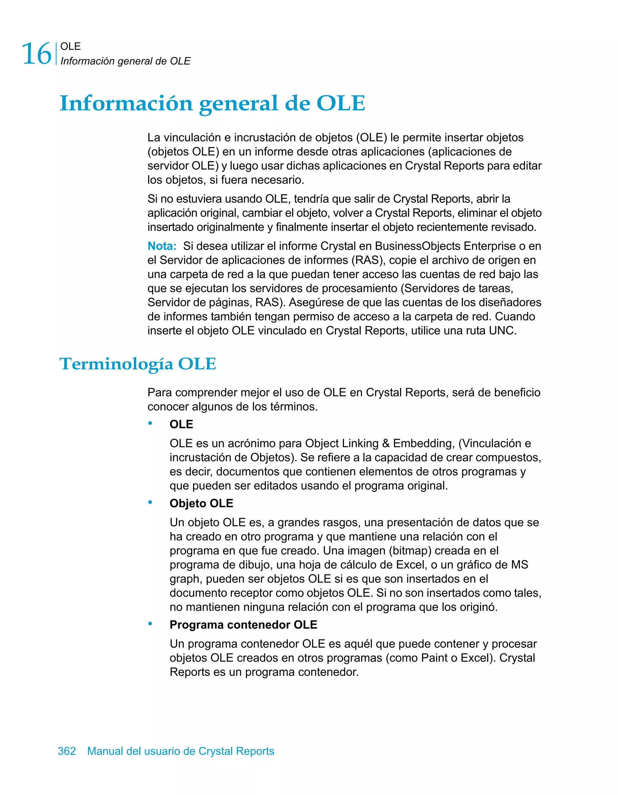 OLE 
Información general de OLE 16 
Información general de OLE 
La vinculación e incrustación de objetos (OLE) le permite insertar objetos 
(objetos OLE) en un informe desde otras aplicaciones (aplicaciones de 
servidor OLE) y luego usar dichas aplicaciones en Crystal Reports para editar 
los objetos, si fuera necesario. 
Si no estuviera usando OLE, tendría que salir de Crystal Reports, abrir la 
aplicación original, cambiar el objeto, volver a Crystal Reports, eliminar el objeto 
insertado originalmente y finalmente insertar el objeto recientemente revisado. 
Nota: Si desea utilizar el informe Crystal en BusinessObjects Enterprise o en 
el Servidor de aplicaciones de informes (RAS), copie el archivo de origen en 
una carpeta de red a la que puedan tener acceso las cuentas de red bajo las 
que se ejecutan los servidores de procesamiento (Servidores de tareas, 
Servidor de páginas, RAS). Asegúrese de que las cuentas de los diseñadores 
de informes también tengan permiso de acceso a la carpeta de red. Cuando 
inserte el objeto OLE vinculado en Crystal Reports, utilice una ruta UNC. 
Terminología OLE 
Para comprender mejor el uso de OLE en Crystal Reports, será de beneficio 
conocer algunos de los términos. 
• OLE 
OLE es un acrónimo para Object Linking & Embedding, (Vinculación e 
incrustación de Objetos). Se refiere a la capacidad de crear compuestos, 
es decir, documentos que contienen elementos de otros programas y 
que pueden ser editados usando el programa original. 
• Objeto OLE 
Un objeto OLE es, a grandes rasgos, una presentación de datos que se 
ha creado en otro programa y que mantiene una relación con el 
programa en que fue creado. Una imagen (bitmap) creada en el 
programa de dibujo, una hoja de cálculo de Excel, o un gráfico de MS 
graph, pueden ser objetos OLE si es que son insertados en el 
documento receptor como objetos OLE. Si no son insertados como tales, 
no mantienen ninguna relación con el programa que los originó. 
• Programa contenedor OLE 
Un programa contenedor OLE es aquél que puede contener y procesar 
objetos OLE creados en otros programas (como Paint o Excel). Crystal 
Reports es un programa contenedor. 
362 Manual del usuario de Crystal Reports 
 