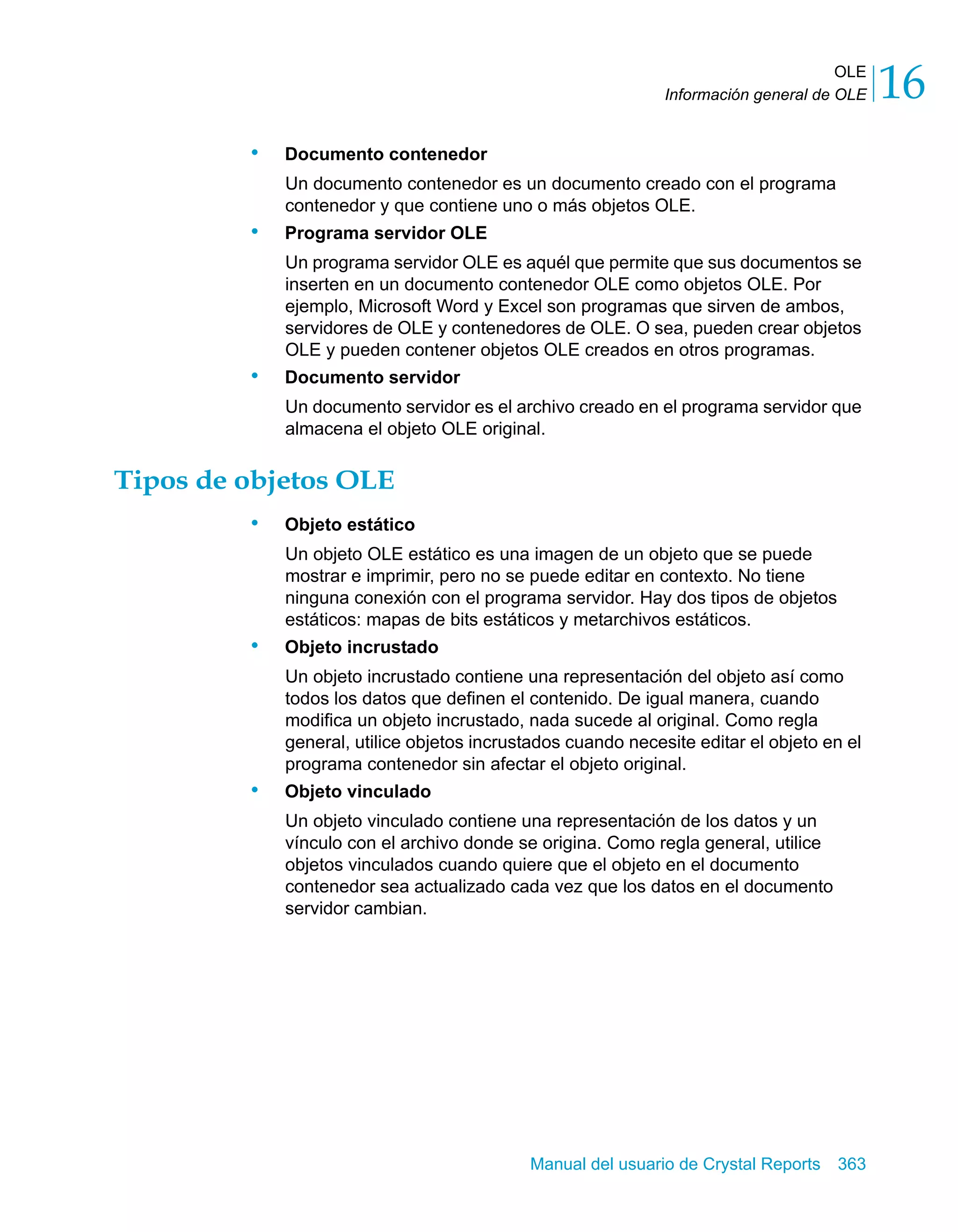 OLE 
16 
Información general de OLE Manual del usuario de Crystal Reports 363 
• Documento contenedor 
Un documento contenedor es un documento creado con el programa 
contenedor y que contiene uno o más objetos OLE. 
• Programa servidor OLE 
Un programa servidor OLE es aquél que permite que sus documentos se 
inserten en un documento contenedor OLE como objetos OLE. Por 
ejemplo, Microsoft Word y Excel son programas que sirven de ambos, 
servidores de OLE y contenedores de OLE. O sea, pueden crear objetos 
OLE y pueden contener objetos OLE creados en otros programas. 
• Documento servidor 
Un documento servidor es el archivo creado en el programa servidor que 
almacena el objeto OLE original. 
Tipos de objetos OLE 
• Objeto estático 
Un objeto OLE estático es una imagen de un objeto que se puede 
mostrar e imprimir, pero no se puede editar en contexto. No tiene 
ninguna conexión con el programa servidor. Hay dos tipos de objetos 
estáticos: mapas de bits estáticos y metarchivos estáticos. 
• Objeto incrustado 
Un objeto incrustado contiene una representación del objeto así como 
todos los datos que definen el contenido. De igual manera, cuando 
modifica un objeto incrustado, nada sucede al original. Como regla 
general, utilice objetos incrustados cuando necesite editar el objeto en el 
programa contenedor sin afectar el objeto original. 
• Objeto vinculado 
Un objeto vinculado contiene una representación de los datos y un 
vínculo con el archivo donde se origina. Como regla general, utilice 
objetos vinculados cuando quiere que el objeto en el documento 
contenedor sea actualizado cada vez que los datos en el documento 
servidor cambian. 
 