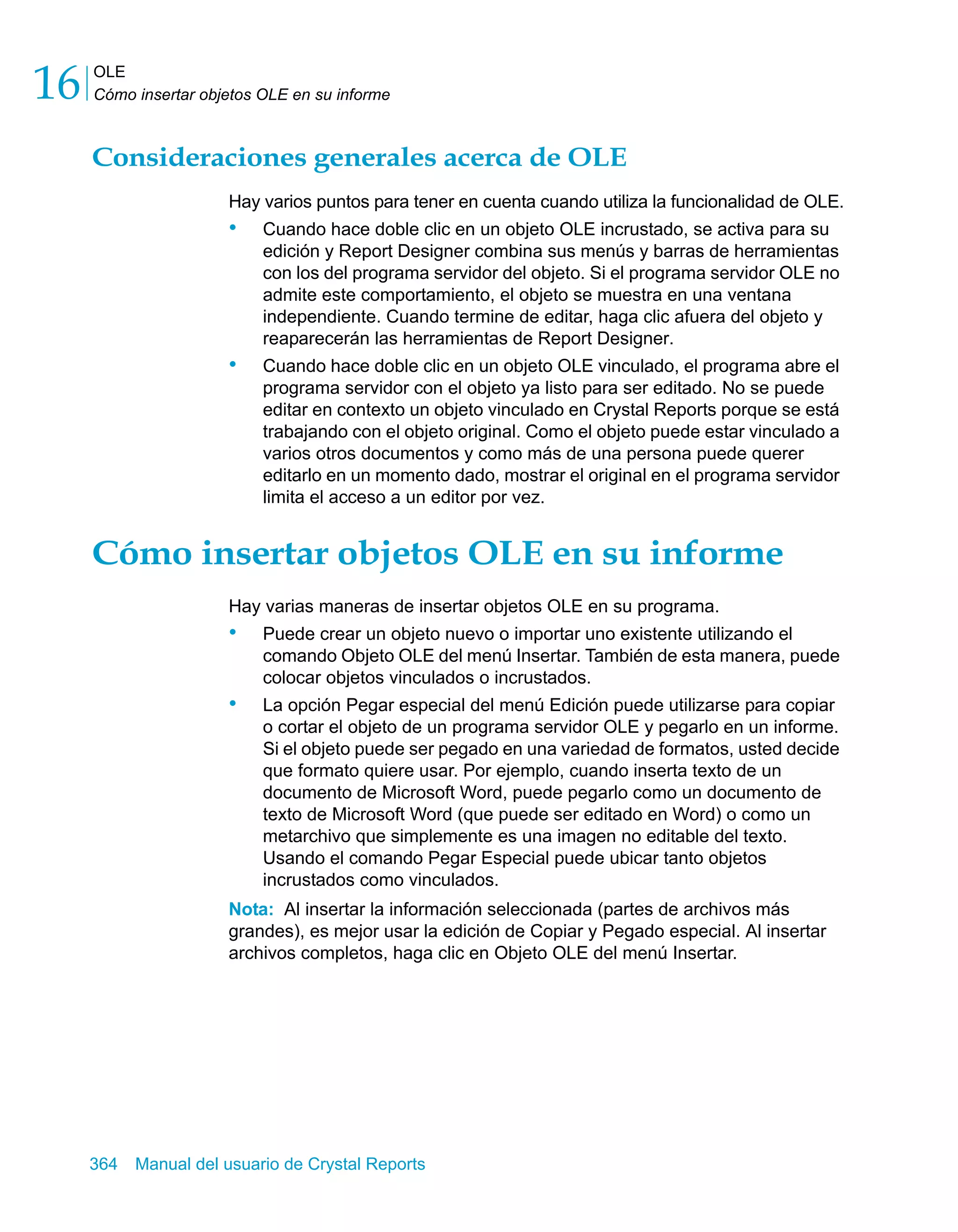 OLE 
Cómo insertar objetos OLE en su informe 16 
Consideraciones generales acerca de OLE 
Hay varios puntos para tener en cuenta cuando utiliza la funcionalidad de OLE. 
• Cuando hace doble clic en un objeto OLE incrustado, se activa para su 
edición y Report Designer combina sus menús y barras de herramientas 
con los del programa servidor del objeto. Si el programa servidor OLE no 
admite este comportamiento, el objeto se muestra en una ventana 
independiente. Cuando termine de editar, haga clic afuera del objeto y 
reaparecerán las herramientas de Report Designer. 
• Cuando hace doble clic en un objeto OLE vinculado, el programa abre el 
programa servidor con el objeto ya listo para ser editado. No se puede 
editar en contexto un objeto vinculado en Crystal Reports porque se está 
trabajando con el objeto original. Como el objeto puede estar vinculado a 
varios otros documentos y como más de una persona puede querer 
editarlo en un momento dado, mostrar el original en el programa servidor 
limita el acceso a un editor por vez. 
Cómo insertar objetos OLE en su informe 
Hay varias maneras de insertar objetos OLE en su programa. 
• Puede crear un objeto nuevo o importar uno existente utilizando el 
comando Objeto OLE del menú Insertar. También de esta manera, puede 
colocar objetos vinculados o incrustados. 
• La opción Pegar especial del menú Edición puede utilizarse para copiar 
o cortar el objeto de un programa servidor OLE y pegarlo en un informe. 
Si el objeto puede ser pegado en una variedad de formatos, usted decide 
que formato quiere usar. Por ejemplo, cuando inserta texto de un 
documento de Microsoft Word, puede pegarlo como un documento de 
texto de Microsoft Word (que puede ser editado en Word) o como un 
metarchivo que simplemente es una imagen no editable del texto. 
Usando el comando Pegar Especial puede ubicar tanto objetos 
incrustados como vinculados. 
Nota: Al insertar la información seleccionada (partes de archivos más 
grandes), es mejor usar la edición de Copiar y Pegado especial. Al insertar 
archivos completos, haga clic en Objeto OLE del menú Insertar. 
364 Manual del usuario de Crystal Reports 
 