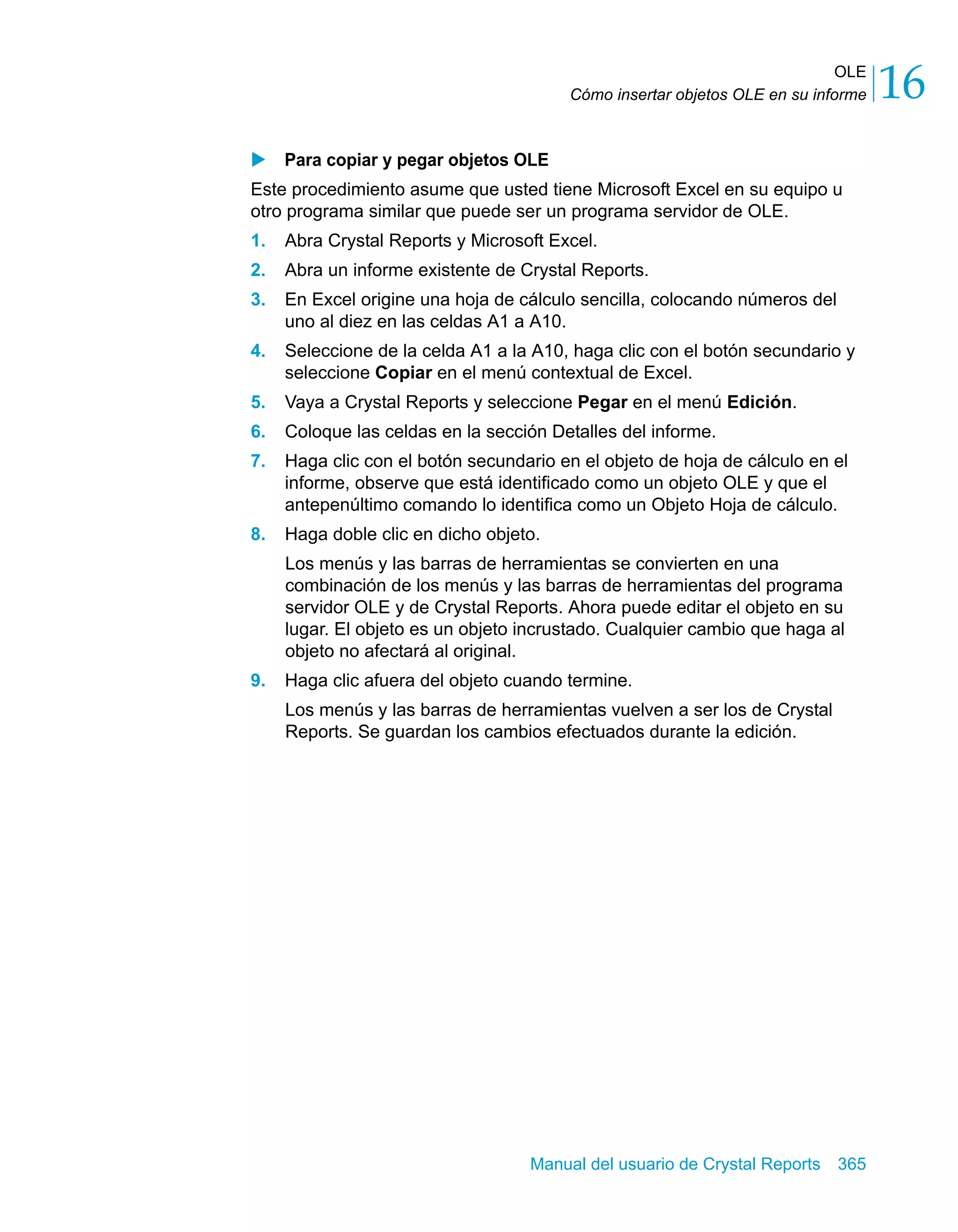 OLE 
16 
Cómo insertar objetos OLE en su informe X Para copiar y pegar objetos OLE 
Este procedimiento asume que usted tiene Microsoft Excel en su equipo u 
otro programa similar que puede ser un programa servidor de OLE. 
1. Abra Crystal Reports y Microsoft Excel. 
2. Abra un informe existente de Crystal Reports. 
3. En Excel origine una hoja de cálculo sencilla, colocando números del 
uno al diez en las celdas A1 a A10. 
4. Seleccione de la celda A1 a la A10, haga clic con el botón secundario y 
seleccione Copiar en el menú contextual de Excel. 
5. Vaya a Crystal Reports y seleccione Pegar en el menú Edición. 
6. Coloque las celdas en la sección Detalles del informe. 
7. Haga clic con el botón secundario en el objeto de hoja de cálculo en el 
informe, observe que está identificado como un objeto OLE y que el 
antepenúltimo comando lo identifica como un Objeto Hoja de cálculo. 
8. Haga doble clic en dicho objeto. 
Los menús y las barras de herramientas se convierten en una 
combinación de los menús y las barras de herramientas del programa 
servidor OLE y de Crystal Reports. Ahora puede editar el objeto en su 
lugar. El objeto es un objeto incrustado. Cualquier cambio que haga al 
objeto no afectará al original. 
9. Haga clic afuera del objeto cuando termine. 
Los menús y las barras de herramientas vuelven a ser los de Crystal 
Reports. Se guardan los cambios efectuados durante la edición. 
Manual del usuario de Crystal Reports 365 
 