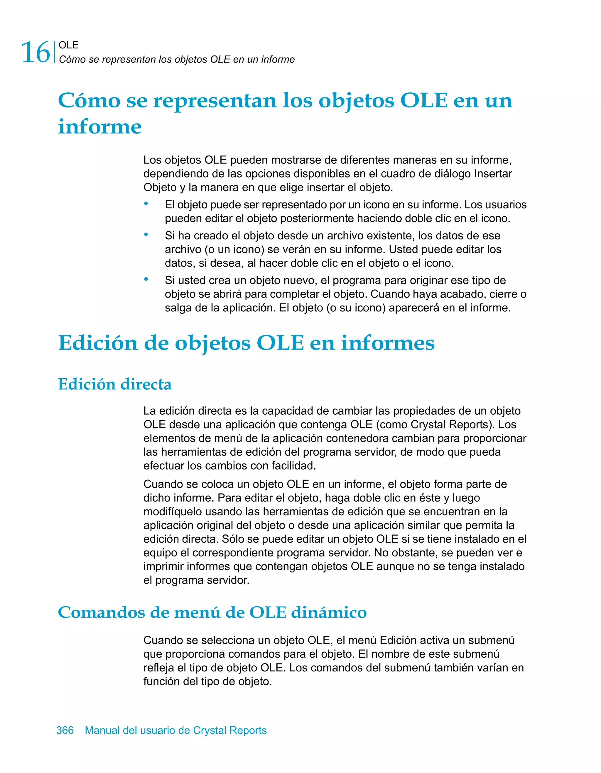 OLE 
Cómo se representan los objetos OLE en un informe 16 
Cómo se representan los objetos OLE en un 
informe 
Los objetos OLE pueden mostrarse de diferentes maneras en su informe, 
dependiendo de las opciones disponibles en el cuadro de diálogo Insertar 
Objeto y la manera en que elige insertar el objeto. 
• El objeto puede ser representado por un icono en su informe. Los usuarios 
pueden editar el objeto posteriormente haciendo doble clic en el icono. 
• Si ha creado el objeto desde un archivo existente, los datos de ese 
archivo (o un icono) se verán en su informe. Usted puede editar los 
datos, si desea, al hacer doble clic en el objeto o el icono. 
• Si usted crea un objeto nuevo, el programa para originar ese tipo de 
objeto se abrirá para completar el objeto. Cuando haya acabado, cierre o 
salga de la aplicación. El objeto (o su icono) aparecerá en el informe. 
Edición de objetos OLE en informes 
Edición directa 
La edición directa es la capacidad de cambiar las propiedades de un objeto 
OLE desde una aplicación que contenga OLE (como Crystal Reports). Los 
elementos de menú de la aplicación contenedora cambian para proporcionar 
las herramientas de edición del programa servidor, de modo que pueda 
efectuar los cambios con facilidad. 
Cuando se coloca un objeto OLE en un informe, el objeto forma parte de 
dicho informe. Para editar el objeto, haga doble clic en éste y luego 
modifíquelo usando las herramientas de edición que se encuentran en la 
aplicación original del objeto o desde una aplicación similar que permita la 
edición directa. Sólo se puede editar un objeto OLE si se tiene instalado en el 
equipo el correspondiente programa servidor. No obstante, se pueden ver e 
imprimir informes que contengan objetos OLE aunque no se tenga instalado 
el programa servidor. 
Comandos de menú de OLE dinámico 
Cuando se selecciona un objeto OLE, el menú Edición activa un submenú 
que proporciona comandos para el objeto. El nombre de este submenú 
refleja el tipo de objeto OLE. Los comandos del submenú también varían en 
función del tipo de objeto. 
366 Manual del usuario de Crystal Reports 
 