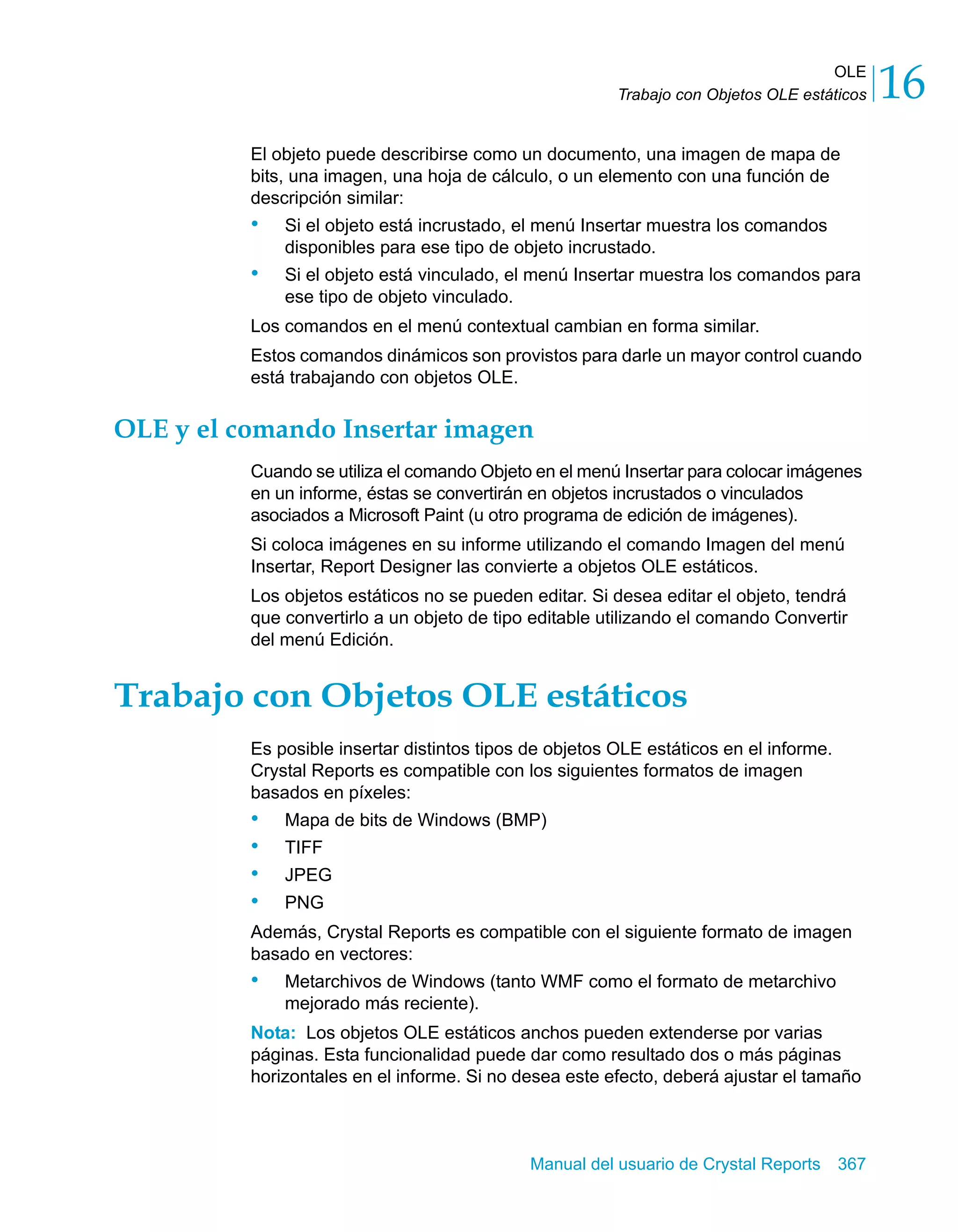 OLE 
16 
Trabajo con Objetos OLE estáticos El objeto puede describirse como un documento, una imagen de mapa de 
bits, una imagen, una hoja de cálculo, o un elemento con una función de 
descripción similar: 
• Si el objeto está incrustado, el menú Insertar muestra los comandos 
disponibles para ese tipo de objeto incrustado. 
• Si el objeto está vinculado, el menú Insertar muestra los comandos para 
Manual del usuario de Crystal Reports 367 
ese tipo de objeto vinculado. 
Los comandos en el menú contextual cambian en forma similar. 
Estos comandos dinámicos son provistos para darle un mayor control cuando 
está trabajando con objetos OLE. 
OLE y el comando Insertar imagen 
Cuando se utiliza el comando Objeto en el menú Insertar para colocar imágenes 
en un informe, éstas se convertirán en objetos incrustados o vinculados 
asociados a Microsoft Paint (u otro programa de edición de imágenes). 
Si coloca imágenes en su informe utilizando el comando Imagen del menú 
Insertar, Report Designer las convierte a objetos OLE estáticos. 
Los objetos estáticos no se pueden editar. Si desea editar el objeto, tendrá 
que convertirlo a un objeto de tipo editable utilizando el comando Convertir 
del menú Edición. 
Trabajo con Objetos OLE estáticos 
Es posible insertar distintos tipos de objetos OLE estáticos en el informe. 
Crystal Reports es compatible con los siguientes formatos de imagen 
basados en píxeles: 
• Mapa de bits de Windows (BMP) 
• TIFF 
• JPEG 
• PNG 
Además, Crystal Reports es compatible con el siguiente formato de imagen 
basado en vectores: 
• Metarchivos de Windows (tanto WMF como el formato de metarchivo 
mejorado más reciente). 
Nota: Los objetos OLE estáticos anchos pueden extenderse por varias 
páginas. Esta funcionalidad puede dar como resultado dos o más páginas 
horizontales en el informe. Si no desea este efecto, deberá ajustar el tamaño 
 