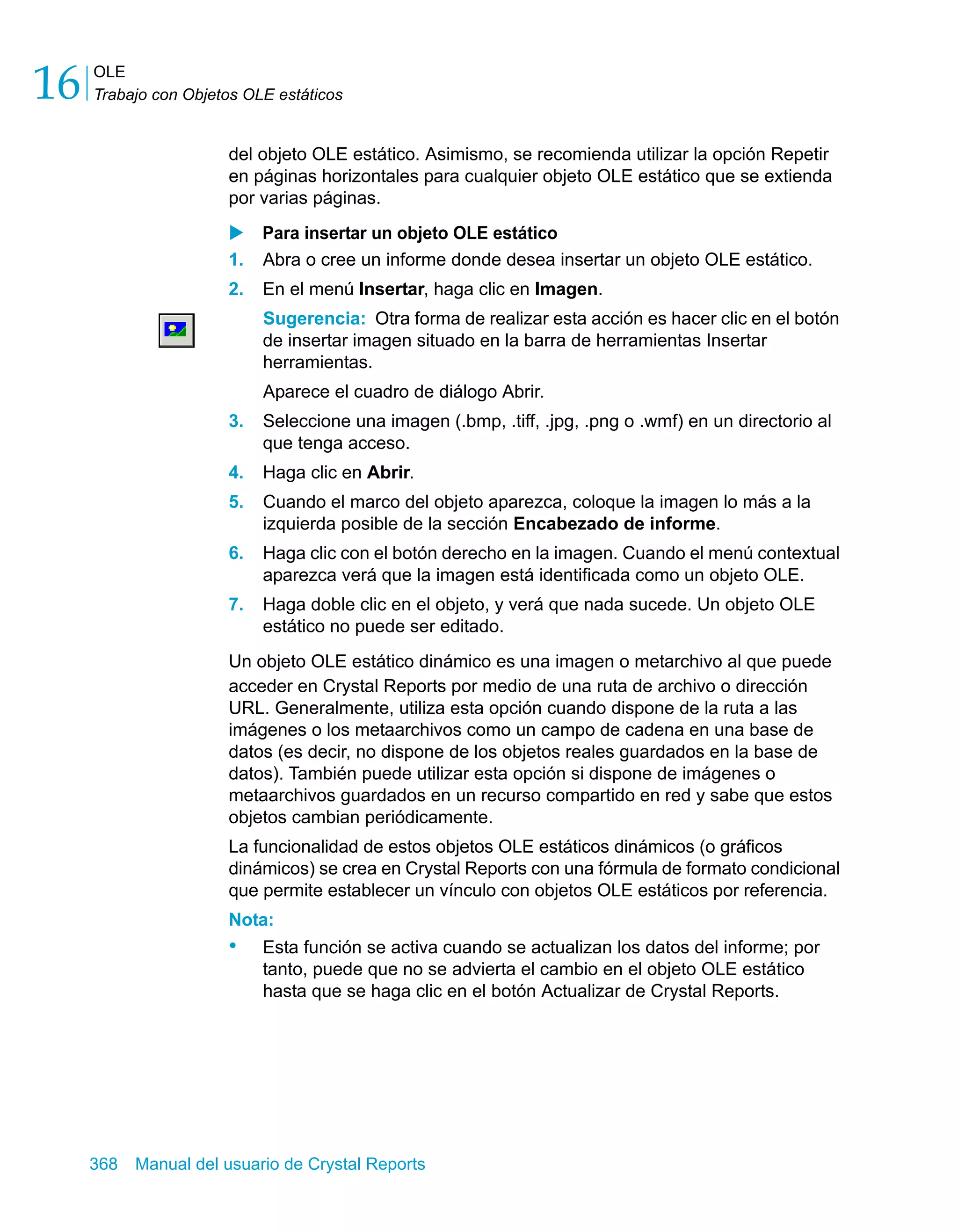 OLE 
Trabajo con Objetos OLE estáticos 16 
del objeto OLE estático. Asimismo, se recomienda utilizar la opción Repetir 
en páginas horizontales para cualquier objeto OLE estático que se extienda 
por varias páginas. 
X Para insertar un objeto OLE estático 
1. Abra o cree un informe donde desea insertar un objeto OLE estático. 
2. En el menú Insertar, haga clic en Imagen. 
Sugerencia: Otra forma de realizar esta acción es hacer clic en el botón 
de insertar imagen situado en la barra de herramientas Insertar 
herramientas. 
Aparece el cuadro de diálogo Abrir. 
3. Seleccione una imagen (.bmp, .tiff, .jpg, .png o .wmf) en un directorio al 
que tenga acceso. 
4. Haga clic en Abrir. 
5. Cuando el marco del objeto aparezca, coloque la imagen lo más a la 
izquierda posible de la sección Encabezado de informe. 
6. Haga clic con el botón derecho en la imagen. Cuando el menú contextual 
aparezca verá que la imagen está identificada como un objeto OLE. 
7. Haga doble clic en el objeto, y verá que nada sucede. Un objeto OLE 
estático no puede ser editado. 
Un objeto OLE estático dinámico es una imagen o metarchivo al que puede 
acceder en Crystal Reports por medio de una ruta de archivo o dirección 
URL. Generalmente, utiliza esta opción cuando dispone de la ruta a las 
imágenes o los metaarchivos como un campo de cadena en una base de 
datos (es decir, no dispone de los objetos reales guardados en la base de 
datos). También puede utilizar esta opción si dispone de imágenes o 
metaarchivos guardados en un recurso compartido en red y sabe que estos 
objetos cambian periódicamente. 
La funcionalidad de estos objetos OLE estáticos dinámicos (o gráficos 
dinámicos) se crea en Crystal Reports con una fórmula de formato condicional 
que permite establecer un vínculo con objetos OLE estáticos por referencia. 
Nota: 
• Esta función se activa cuando se actualizan los datos del informe; por 
tanto, puede que no se advierta el cambio en el objeto OLE estático 
hasta que se haga clic en el botón Actualizar de Crystal Reports. 
368 Manual del usuario de Crystal Reports 
 