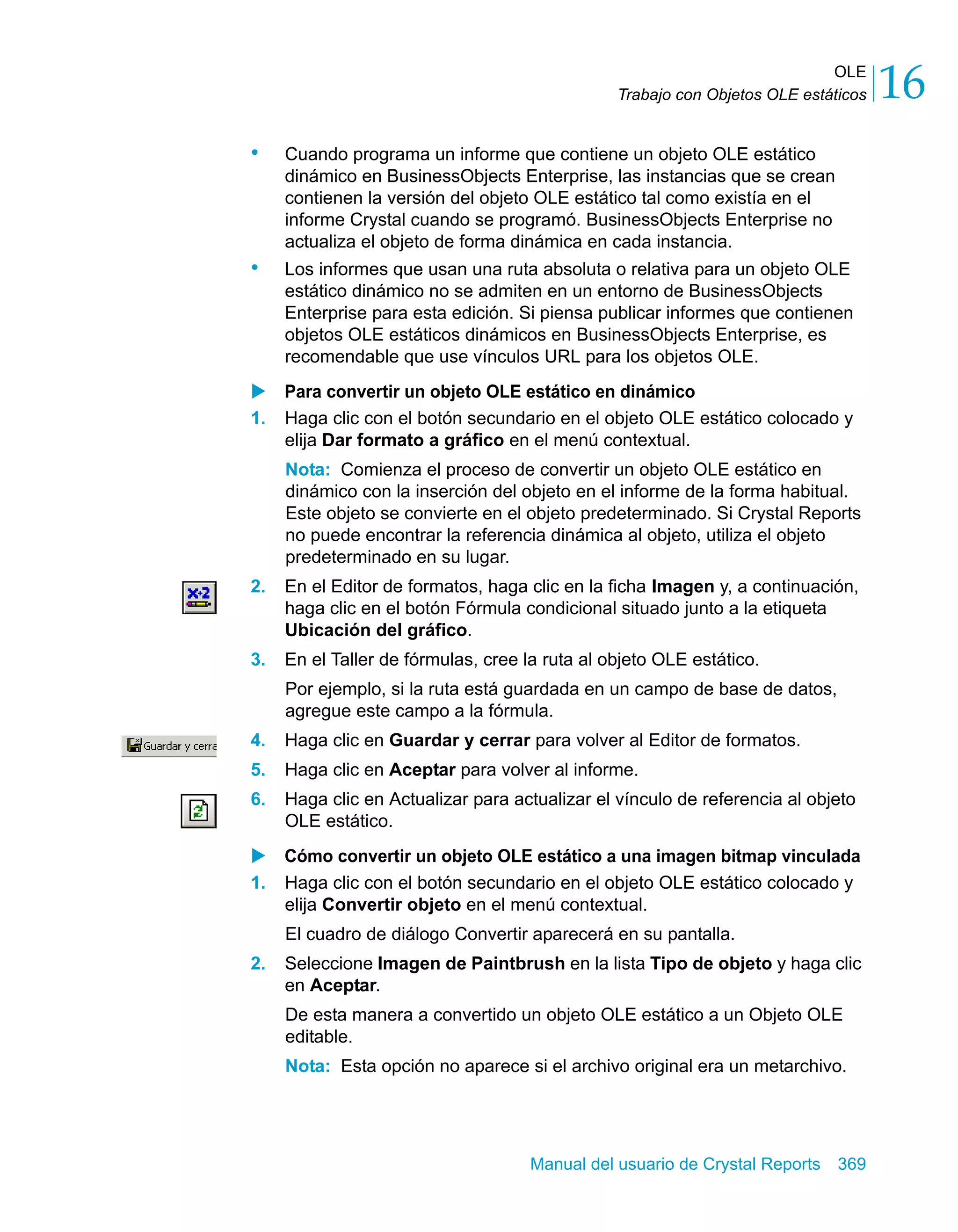 OLE 
16 
Trabajo con Objetos OLE estáticos • Cuando programa un informe que contiene un objeto OLE estático 
dinámico en BusinessObjects Enterprise, las instancias que se crean 
contienen la versión del objeto OLE estático tal como existía en el 
informe Crystal cuando se programó. BusinessObjects Enterprise no 
actualiza el objeto de forma dinámica en cada instancia. 
• Los informes que usan una ruta absoluta o relativa para un objeto OLE 
estático dinámico no se admiten en un entorno de BusinessObjects 
Enterprise para esta edición. Si piensa publicar informes que contienen 
objetos OLE estáticos dinámicos en BusinessObjects Enterprise, es 
recomendable que use vínculos URL para los objetos OLE. 
X Para convertir un objeto OLE estático en dinámico 
1. Haga clic con el botón secundario en el objeto OLE estático colocado y 
elija Dar formato a gráfico en el menú contextual. 
Nota: Comienza el proceso de convertir un objeto OLE estático en 
dinámico con la inserción del objeto en el informe de la forma habitual. 
Este objeto se convierte en el objeto predeterminado. Si Crystal Reports 
no puede encontrar la referencia dinámica al objeto, utiliza el objeto 
predeterminado en su lugar. 
2. En el Editor de formatos, haga clic en la ficha Imagen y, a continuación, 
haga clic en el botón Fórmula condicional situado junto a la etiqueta 
Ubicación del gráfico. 
3. En el Taller de fórmulas, cree la ruta al objeto OLE estático. 
Por ejemplo, si la ruta está guardada en un campo de base de datos, 
agregue este campo a la fórmula. 
4. Haga clic en Guardar y cerrar para volver al Editor de formatos. 
5. Haga clic en Aceptar para volver al informe. 
6. Haga clic en Actualizar para actualizar el vínculo de referencia al objeto 
Manual del usuario de Crystal Reports 369 
OLE estático. 
X Cómo convertir un objeto OLE estático a una imagen bitmap vinculada 
1. Haga clic con el botón secundario en el objeto OLE estático colocado y 
elija Convertir objeto en el menú contextual. 
El cuadro de diálogo Convertir aparecerá en su pantalla. 
2. Seleccione Imagen de Paintbrush en la lista Tipo de objeto y haga clic 
en Aceptar. 
De esta manera a convertido un objeto OLE estático a un Objeto OLE 
editable. 
Nota: Esta opción no aparece si el archivo original era un metarchivo. 
 