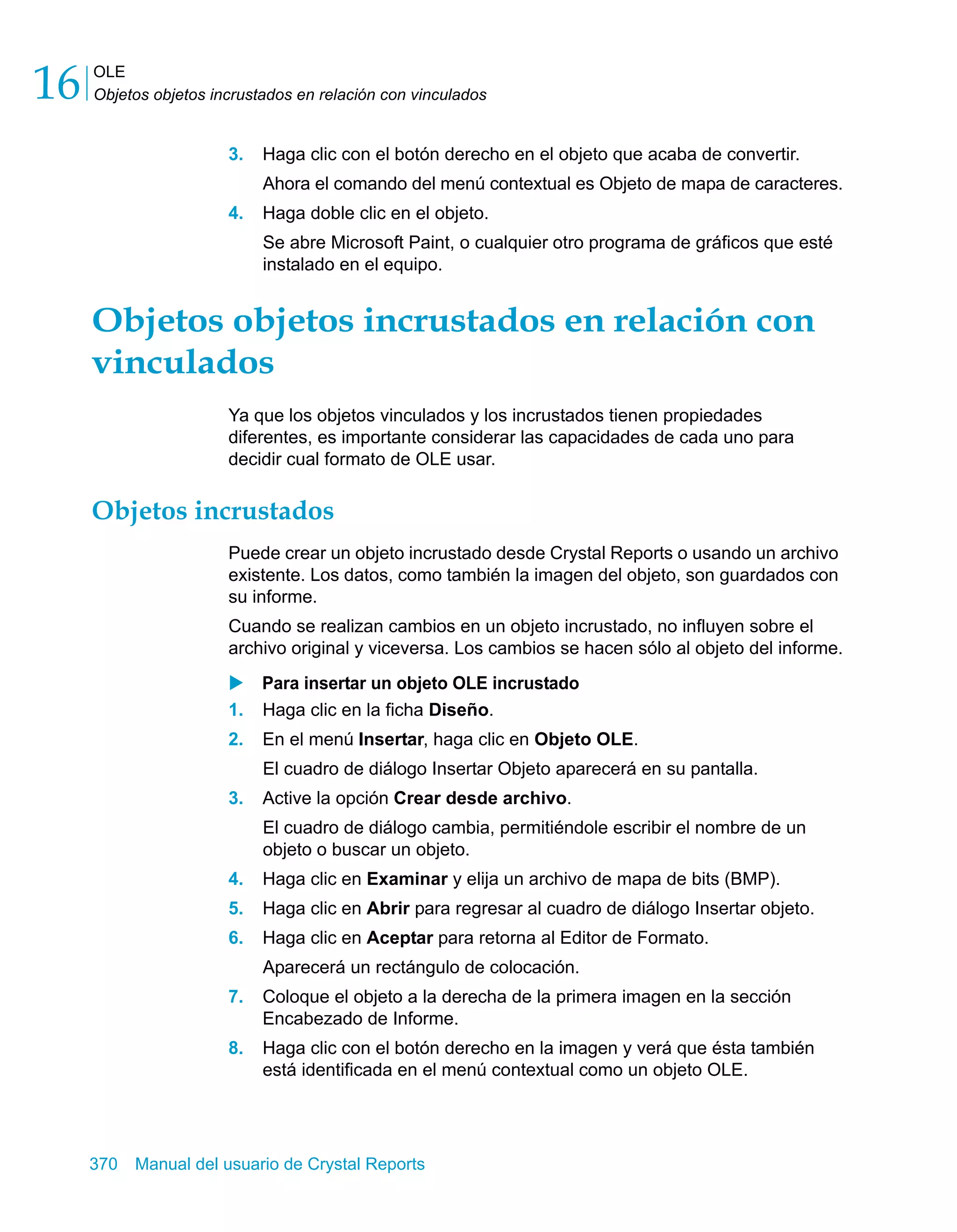 OLE 
Objetos objetos incrustados en relación con vinculados 16 
3. Haga clic con el botón derecho en el objeto que acaba de convertir. 
Ahora el comando del menú contextual es Objeto de mapa de caracteres. 
4. Haga doble clic en el objeto. 
Se abre Microsoft Paint, o cualquier otro programa de gráficos que esté 
instalado en el equipo. 
Objetos objetos incrustados en relación con 
vinculados 
Ya que los objetos vinculados y los incrustados tienen propiedades 
diferentes, es importante considerar las capacidades de cada uno para 
decidir cual formato de OLE usar. 
Objetos incrustados 
Puede crear un objeto incrustado desde Crystal Reports o usando un archivo 
existente. Los datos, como también la imagen del objeto, son guardados con 
su informe. 
Cuando se realizan cambios en un objeto incrustado, no influyen sobre el 
archivo original y viceversa. Los cambios se hacen sólo al objeto del informe. 
X Para insertar un objeto OLE incrustado 
1. Haga clic en la ficha Diseño. 
2. En el menú Insertar, haga clic en Objeto OLE. 
El cuadro de diálogo Insertar Objeto aparecerá en su pantalla. 
3. Active la opción Crear desde archivo. 
El cuadro de diálogo cambia, permitiéndole escribir el nombre de un 
objeto o buscar un objeto. 
4. Haga clic en Examinar y elija un archivo de mapa de bits (BMP). 
5. Haga clic en Abrir para regresar al cuadro de diálogo Insertar objeto. 
6. Haga clic en Aceptar para retorna al Editor de Formato. 
Aparecerá un rectángulo de colocación. 
7. Coloque el objeto a la derecha de la primera imagen en la sección 
Encabezado de Informe. 
8. Haga clic con el botón derecho en la imagen y verá que ésta también 
está identificada en el menú contextual como un objeto OLE. 
370 Manual del usuario de Crystal Reports 
 