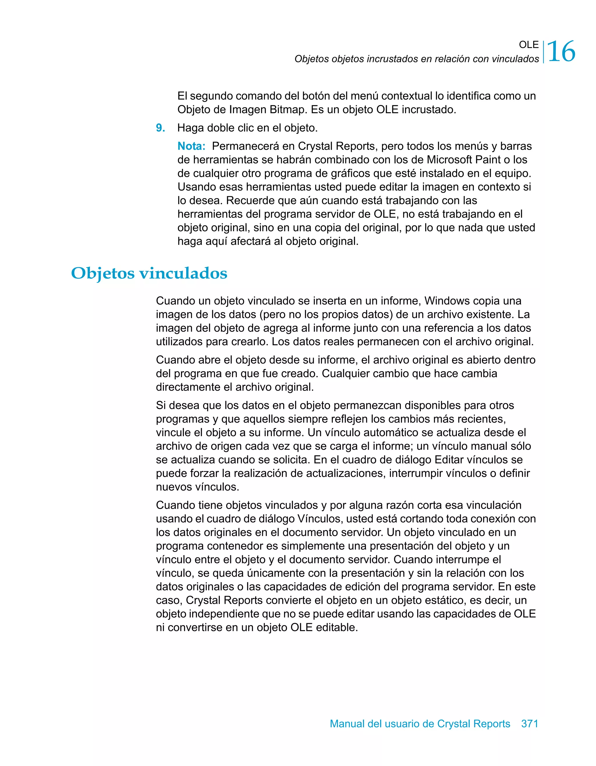 OLE 
16 
Objetos objetos incrustados en relación con vinculados El segundo comando del botón del menú contextual lo identifica como un 
Objeto de Imagen Bitmap. Es un objeto OLE incrustado. 
Manual del usuario de Crystal Reports 371 
9. Haga doble clic en el objeto. 
Nota: Permanecerá en Crystal Reports, pero todos los menús y barras 
de herramientas se habrán combinado con los de Microsoft Paint o los 
de cualquier otro programa de gráficos que esté instalado en el equipo. 
Usando esas herramientas usted puede editar la imagen en contexto si 
lo desea. Recuerde que aún cuando está trabajando con las 
herramientas del programa servidor de OLE, no está trabajando en el 
objeto original, sino en una copia del original, por lo que nada que usted 
haga aquí afectará al objeto original. 
Objetos vinculados 
Cuando un objeto vinculado se inserta en un informe, Windows copia una 
imagen de los datos (pero no los propios datos) de un archivo existente. La 
imagen del objeto de agrega al informe junto con una referencia a los datos 
utilizados para crearlo. Los datos reales permanecen con el archivo original. 
Cuando abre el objeto desde su informe, el archivo original es abierto dentro 
del programa en que fue creado. Cualquier cambio que hace cambia 
directamente el archivo original. 
Si desea que los datos en el objeto permanezcan disponibles para otros 
programas y que aquellos siempre reflejen los cambios más recientes, 
vincule el objeto a su informe. Un vínculo automático se actualiza desde el 
archivo de origen cada vez que se carga el informe; un vínculo manual sólo 
se actualiza cuando se solicita. En el cuadro de diálogo Editar vínculos se 
puede forzar la realización de actualizaciones, interrumpir vínculos o definir 
nuevos vínculos. 
Cuando tiene objetos vinculados y por alguna razón corta esa vinculación 
usando el cuadro de diálogo Vínculos, usted está cortando toda conexión con 
los datos originales en el documento servidor. Un objeto vinculado en un 
programa contenedor es simplemente una presentación del objeto y un 
vínculo entre el objeto y el documento servidor. Cuando interrumpe el 
vínculo, se queda únicamente con la presentación y sin la relación con los 
datos originales o las capacidades de edición del programa servidor. En este 
caso, Crystal Reports convierte el objeto en un objeto estático, es decir, un 
objeto independiente que no se puede editar usando las capacidades de OLE 
ni convertirse en un objeto OLE editable. 
 