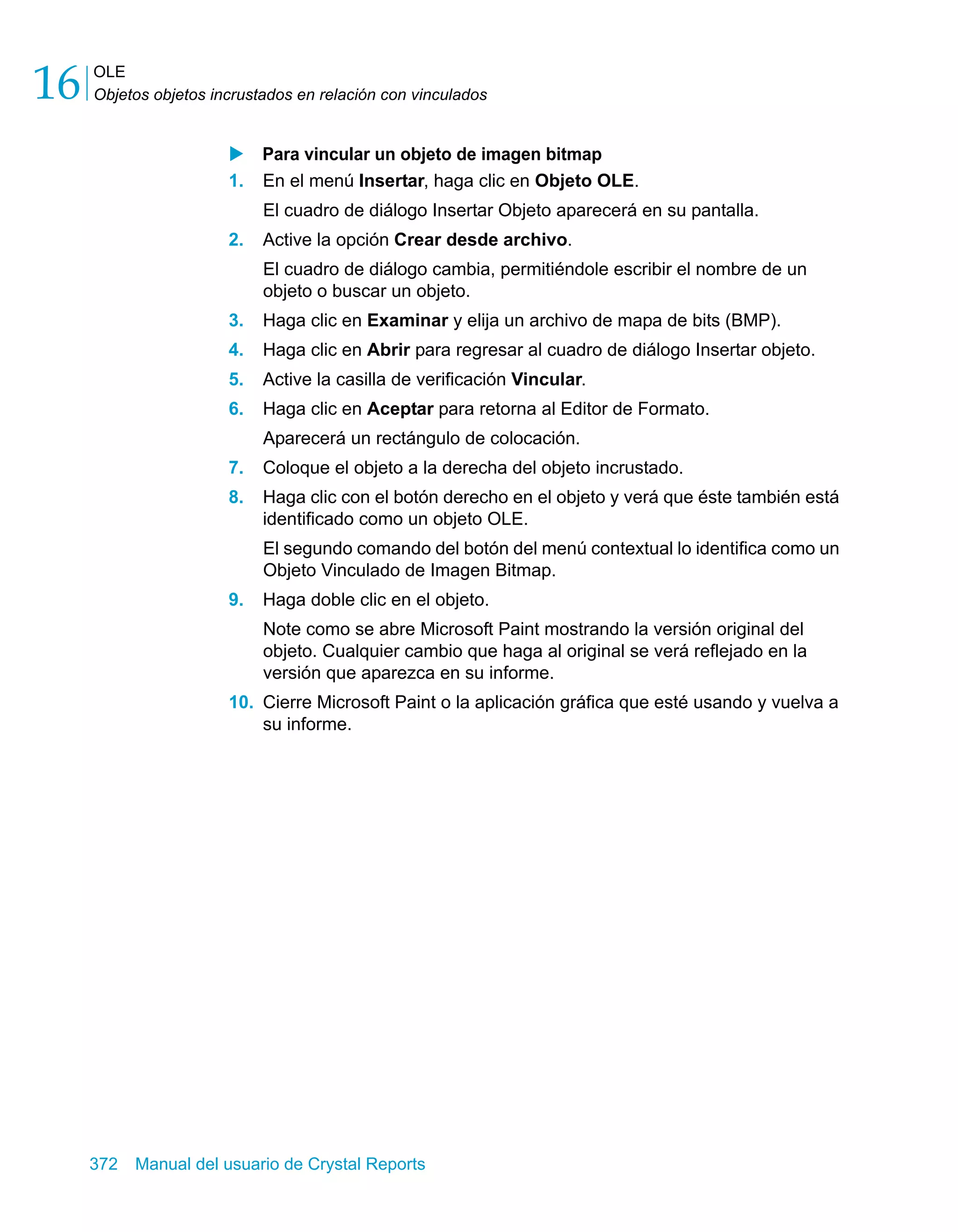 OLE 
Objetos objetos incrustados en relación con vinculados 16 
X Para vincular un objeto de imagen bitmap 
1. En el menú Insertar, haga clic en Objeto OLE. 
El cuadro de diálogo Insertar Objeto aparecerá en su pantalla. 
2. Active la opción Crear desde archivo. 
El cuadro de diálogo cambia, permitiéndole escribir el nombre de un 
objeto o buscar un objeto. 
3. Haga clic en Examinar y elija un archivo de mapa de bits (BMP). 
4. Haga clic en Abrir para regresar al cuadro de diálogo Insertar objeto. 
5. Active la casilla de verificación Vincular. 
6. Haga clic en Aceptar para retorna al Editor de Formato. 
Aparecerá un rectángulo de colocación. 
7. Coloque el objeto a la derecha del objeto incrustado. 
8. Haga clic con el botón derecho en el objeto y verá que éste también está 
identificado como un objeto OLE. 
El segundo comando del botón del menú contextual lo identifica como un 
Objeto Vinculado de Imagen Bitmap. 
9. Haga doble clic en el objeto. 
Note como se abre Microsoft Paint mostrando la versión original del 
objeto. Cualquier cambio que haga al original se verá reflejado en la 
versión que aparezca en su informe. 
10. Cierre Microsoft Paint o la aplicación gráfica que esté usando y vuelva a 
su informe. 
372 Manual del usuario de Crystal Reports 
 