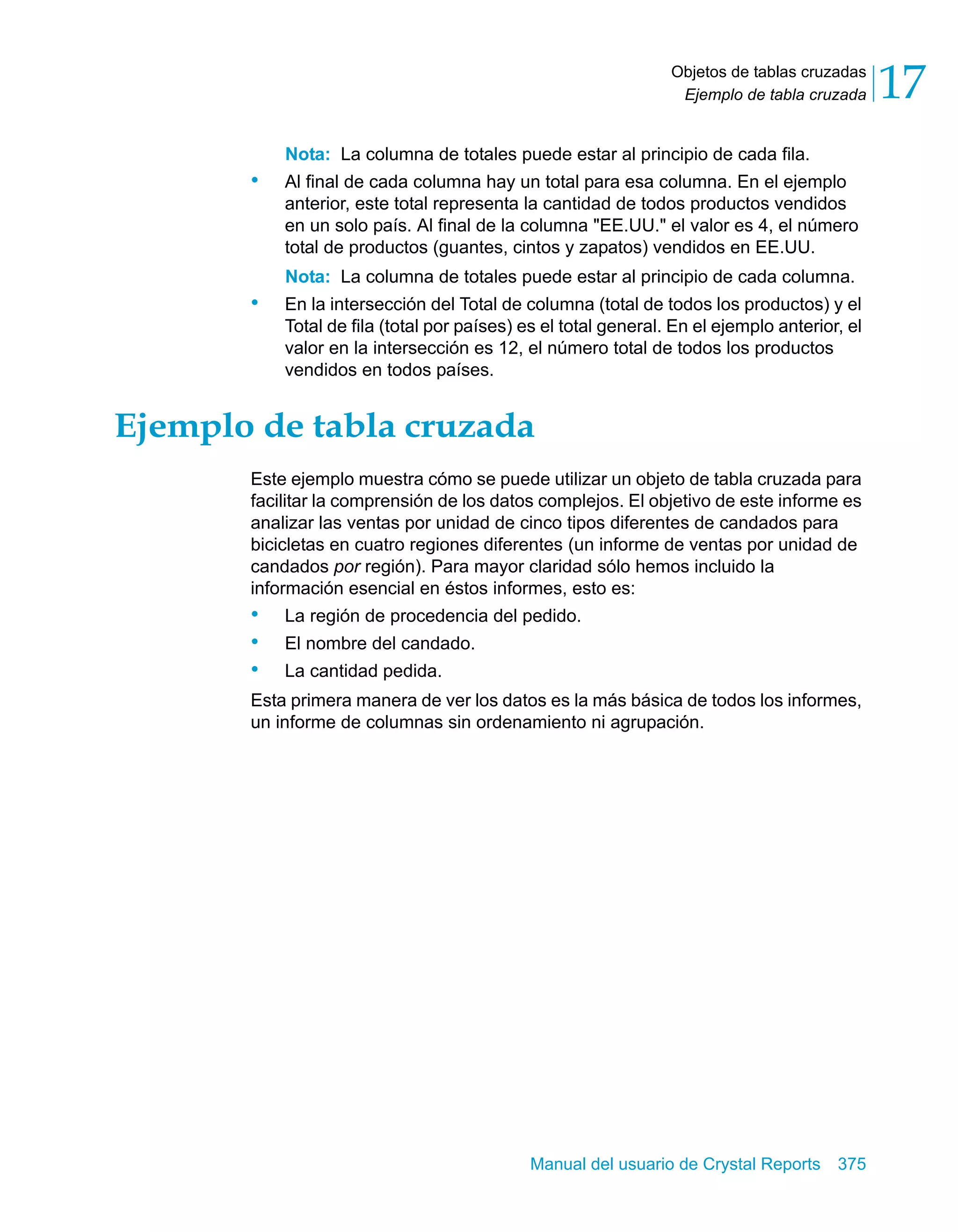 Objetos de tablas cruzadas 
Ejemplo de tabla cruzada 17 
Nota: La columna de totales puede estar al principio de cada fila. 
• Al final de cada columna hay un total para esa columna. En el ejemplo 
anterior, este total representa la cantidad de todos productos vendidos 
en un solo país. Al final de la columna "EE.UU." el valor es 4, el número 
total de productos (guantes, cintos y zapatos) vendidos en EE.UU. 
Nota: La columna de totales puede estar al principio de cada columna. 
• En la intersección del Total de columna (total de todos los productos) y el 
Total de fila (total por países) es el total general. En el ejemplo anterior, el 
valor en la intersección es 12, el número total de todos los productos 
vendidos en todos países. 
Ejemplo de tabla cruzada 
Este ejemplo muestra cómo se puede utilizar un objeto de tabla cruzada para 
facilitar la comprensión de los datos complejos. El objetivo de este informe es 
analizar las ventas por unidad de cinco tipos diferentes de candados para 
bicicletas en cuatro regiones diferentes (un informe de ventas por unidad de 
candados por región). Para mayor claridad sólo hemos incluido la 
información esencial en éstos informes, esto es: 
• La región de procedencia del pedido. 
• El nombre del candado. 
• La cantidad pedida. 
Esta primera manera de ver los datos es la más básica de todos los informes, 
un informe de columnas sin ordenamiento ni agrupación. 
Manual del usuario de Crystal Reports 375 
 