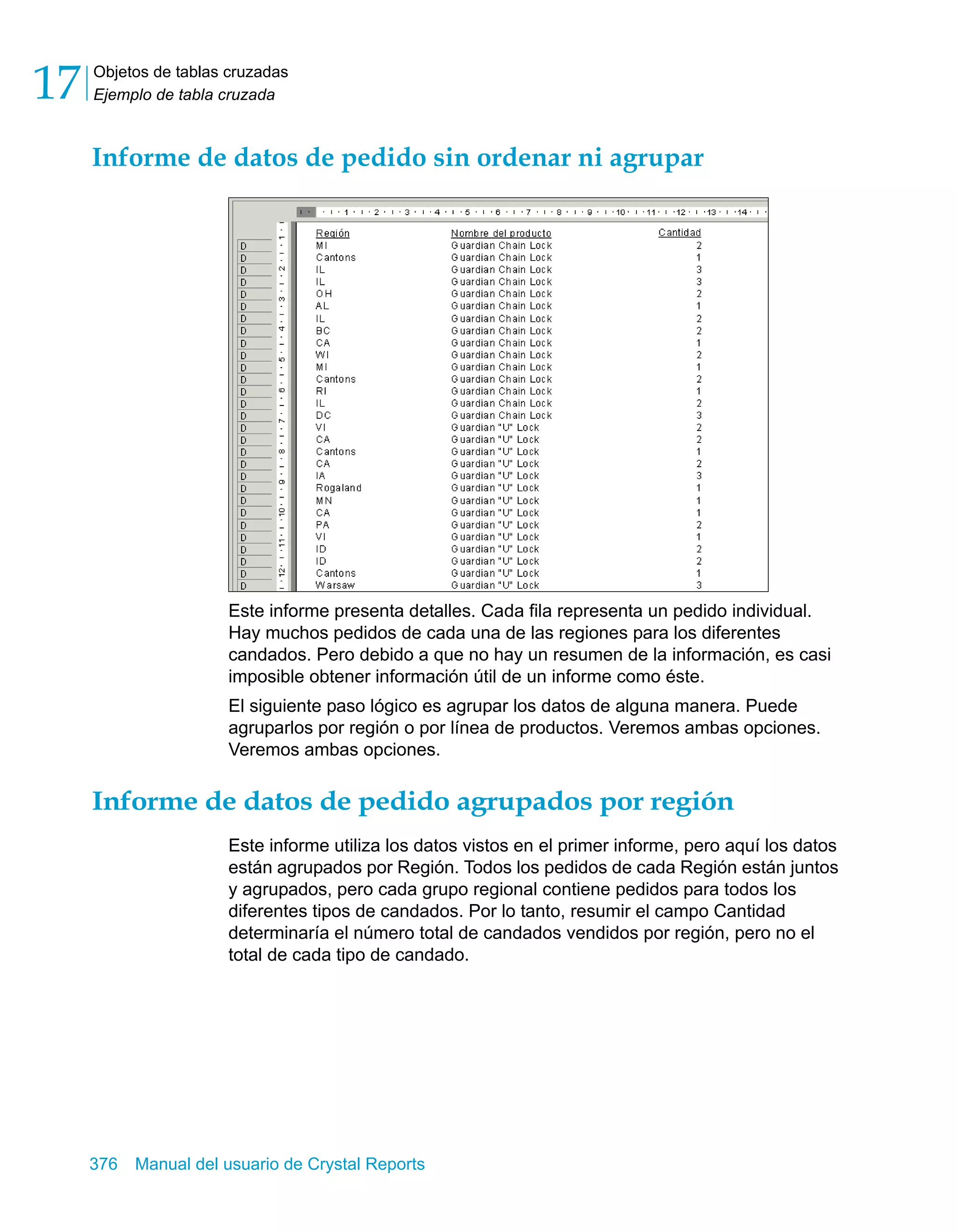 Objetos de tablas cruzadas 
Ejemplo de tabla cruzada 17 
Informe de datos de pedido sin ordenar ni agrupar 
Este informe presenta detalles. Cada fila representa un pedido individual. 
Hay muchos pedidos de cada una de las regiones para los diferentes 
candados. Pero debido a que no hay un resumen de la información, es casi 
imposible obtener información útil de un informe como éste. 
El siguiente paso lógico es agrupar los datos de alguna manera. Puede 
agruparlos por región o por línea de productos. Veremos ambas opciones. 
Veremos ambas opciones. 
Informe de datos de pedido agrupados por región 
Este informe utiliza los datos vistos en el primer informe, pero aquí los datos 
están agrupados por Región. Todos los pedidos de cada Región están juntos 
y agrupados, pero cada grupo regional contiene pedidos para todos los 
diferentes tipos de candados. Por lo tanto, resumir el campo Cantidad 
determinaría el número total de candados vendidos por región, pero no el 
total de cada tipo de candado. 
376 Manual del usuario de Crystal Reports 
 