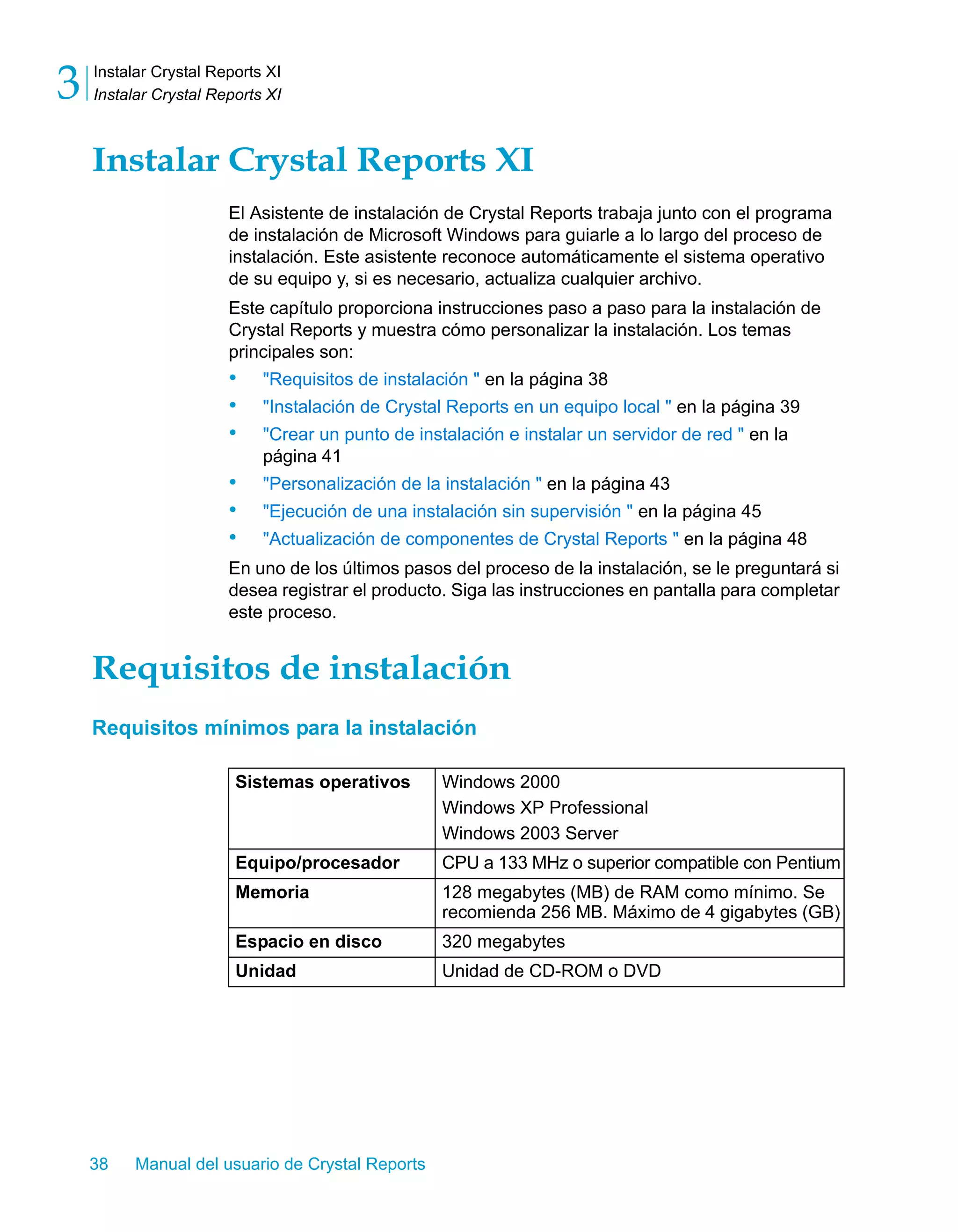Instalar Crystal Reports XI 
Instalar Crystal Reports XI 3 
Instalar Crystal Reports XI 
El Asistente de instalación de Crystal Reports trabaja junto con el programa 
de instalación de Microsoft Windows para guiarle a lo largo del proceso de 
instalación. Este asistente reconoce automáticamente el sistema operativo 
de su equipo y, si es necesario, actualiza cualquier archivo. 
Este capítulo proporciona instrucciones paso a paso para la instalación de 
Crystal Reports y muestra cómo personalizar la instalación. Los temas 
principales son: 
• "Requisitos de instalación " en la página 38 
• "Instalación de Crystal Reports en un equipo local " en la página 39 
• "Crear un punto de instalación e instalar un servidor de red " en la 
página 41 
• "Personalización de la instalación " en la página 43 
• "Ejecución de una instalación sin supervisión " en la página 45 
• "Actualización de componentes de Crystal Reports " en la página 48 
En uno de los últimos pasos del proceso de la instalación, se le preguntará si 
desea registrar el producto. Siga las instrucciones en pantalla para completar 
este proceso. 
Requisitos de instalación 
Requisitos mínimos para la instalación 
Sistemas operativos Windows 2000 
38 Manual del usuario de Crystal Reports 
Windows XP Professional 
Windows 2003 Server 
Equipo/procesador CPU a 133 MHz o superior compatible con Pentium 
Memoria 128 megabytes (MB) de RAM como mínimo. Se 
recomienda 256 MB. Máximo de 4 gigabytes (GB) 
Espacio en disco 320 megabytes 
Unidad Unidad de CD-ROM o DVD 
 