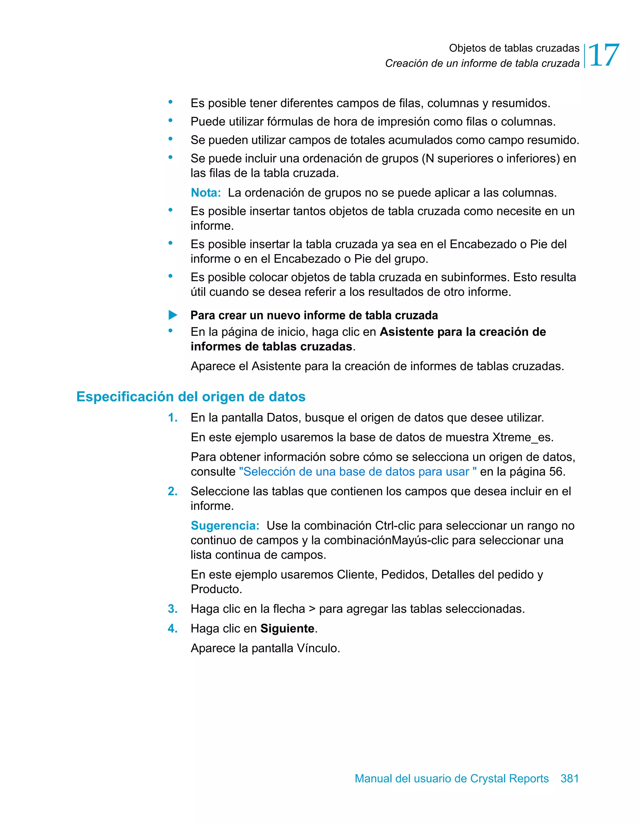 Objetos de tablas cruzadas 
17 
Creación de un informe de tabla cruzada • Es posible tener diferentes campos de filas, columnas y resumidos. 
• Puede utilizar fórmulas de hora de impresión como filas o columnas. 
• Se pueden utilizar campos de totales acumulados como campo resumido. 
• Se puede incluir una ordenación de grupos (N superiores o inferiores) en 
las filas de la tabla cruzada. 
Nota: La ordenación de grupos no se puede aplicar a las columnas. 
• Es posible insertar tantos objetos de tabla cruzada como necesite en un 
Manual del usuario de Crystal Reports 381 
informe. 
• Es posible insertar la tabla cruzada ya sea en el Encabezado o Pie del 
informe o en el Encabezado o Pie del grupo. 
• Es posible colocar objetos de tabla cruzada en subinformes. Esto resulta 
útil cuando se desea referir a los resultados de otro informe. 
X Para crear un nuevo informe de tabla cruzada 
• En la página de inicio, haga clic en Asistente para la creación de 
informes de tablas cruzadas. 
Aparece el Asistente para la creación de informes de tablas cruzadas. 
Especificación del origen de datos 
1. En la pantalla Datos, busque el origen de datos que desee utilizar. 
En este ejemplo usaremos la base de datos de muestra Xtreme_es. 
Para obtener información sobre cómo se selecciona un origen de datos, 
consulte "Selección de una base de datos para usar " en la página 56. 
2. Seleccione las tablas que contienen los campos que desea incluir en el 
informe. 
Sugerencia: Use la combinación Ctrl-clic para seleccionar un rango no 
continuo de campos y la combinaciónMayús-clic para seleccionar una 
lista continua de campos. 
En este ejemplo usaremos Cliente, Pedidos, Detalles del pedido y 
Producto. 
3. Haga clic en la flecha > para agregar las tablas seleccionadas. 
4. Haga clic en Siguiente. 
Aparece la pantalla Vínculo. 
 