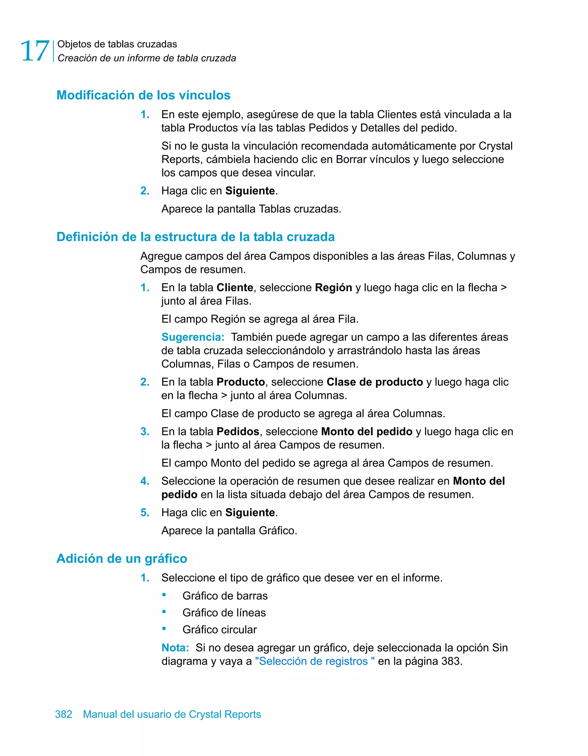 Objetos de tablas cruzadas 
Creación de un informe de tabla cruzada 17 
Modificación de los vínculos 
1. En este ejemplo, asegúrese de que la tabla Clientes está vinculada a la 
tabla Productos vía las tablas Pedidos y Detalles del pedido. 
Si no le gusta la vinculación recomendada automáticamente por Crystal 
Reports, cámbiela haciendo clic en Borrar vínculos y luego seleccione 
los campos que desea vincular. 
2. Haga clic en Siguiente. 
Aparece la pantalla Tablas cruzadas. 
Definición de la estructura de la tabla cruzada 
Agregue campos del área Campos disponibles a las áreas Filas, Columnas y 
Campos de resumen. 
1. En la tabla Cliente, seleccione Región y luego haga clic en la flecha > 
junto al área Filas. 
El campo Región se agrega al área Fila. 
Sugerencia: También puede agregar un campo a las diferentes áreas 
de tabla cruzada seleccionándolo y arrastrándolo hasta las áreas 
Columnas, Filas o Campos de resumen. 
2. En la tabla Producto, seleccione Clase de producto y luego haga clic 
en la flecha > junto al área Columnas. 
El campo Clase de producto se agrega al área Columnas. 
3. En la tabla Pedidos, seleccione Monto del pedido y luego haga clic en 
la flecha > junto al área Campos de resumen. 
El campo Monto del pedido se agrega al área Campos de resumen. 
4. Seleccione la operación de resumen que desee realizar en Monto del 
pedido en la lista situada debajo del área Campos de resumen. 
5. Haga clic en Siguiente. 
Aparece la pantalla Gráfico. 
Adición de un gráfico 
1. Seleccione el tipo de gráfico que desee ver en el informe. 
• Gráfico de barras 
• Gráfico de líneas 
• Gráfico circular 
Nota: Si no desea agregar un gráfico, deje seleccionada la opción Sin 
diagrama y vaya a "Selección de registros " en la página 383. 
382 Manual del usuario de Crystal Reports 
 