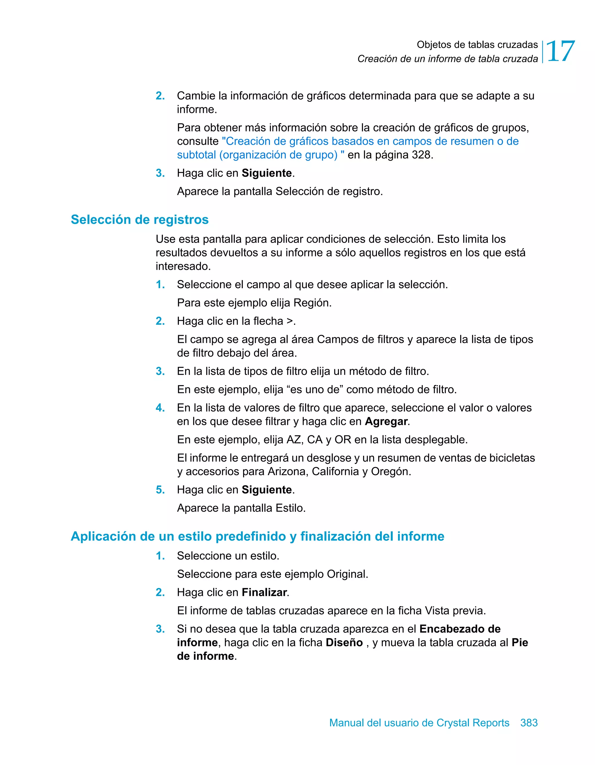 Objetos de tablas cruzadas 
17 
Creación de un informe de tabla cruzada 2. Cambie la información de gráficos determinada para que se adapte a su 
informe. 
Para obtener más información sobre la creación de gráficos de grupos, 
consulte "Creación de gráficos basados en campos de resumen o de 
subtotal (organización de grupo) " en la página 328. 
Manual del usuario de Crystal Reports 383 
3. Haga clic en Siguiente. 
Aparece la pantalla Selección de registro. 
Selección de registros 
Use esta pantalla para aplicar condiciones de selección. Esto limita los 
resultados devueltos a su informe a sólo aquellos registros en los que está 
interesado. 
1. Seleccione el campo al que desee aplicar la selección. 
Para este ejemplo elija Región. 
2. Haga clic en la flecha >. 
El campo se agrega al área Campos de filtros y aparece la lista de tipos 
de filtro debajo del área. 
3. En la lista de tipos de filtro elija un método de filtro. 
En este ejemplo, elija “es uno de” como método de filtro. 
4. En la lista de valores de filtro que aparece, seleccione el valor o valores 
en los que desee filtrar y haga clic en Agregar. 
En este ejemplo, elija AZ, CA y OR en la lista desplegable. 
El informe le entregará un desglose y un resumen de ventas de bicicletas 
y accesorios para Arizona, California y Oregón. 
5. Haga clic en Siguiente. 
Aparece la pantalla Estilo. 
Aplicación de un estilo predefinido y finalización del informe 
1. Seleccione un estilo. 
Seleccione para este ejemplo Original. 
2. Haga clic en Finalizar. 
El informe de tablas cruzadas aparece en la ficha Vista previa. 
3. Si no desea que la tabla cruzada aparezca en el Encabezado de 
informe, haga clic en la ficha Diseño , y mueva la tabla cruzada al Pie 
de informe. 
 
