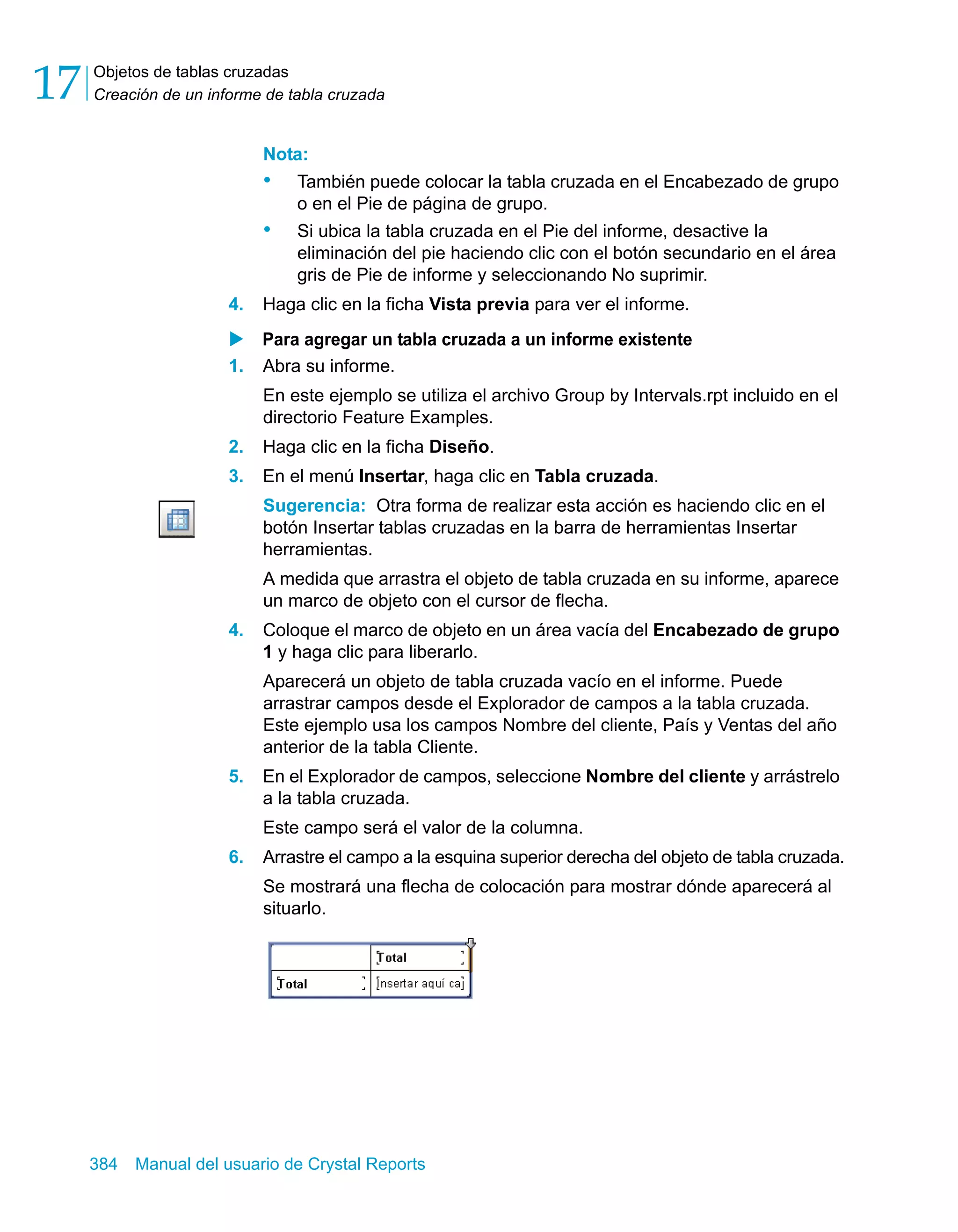 Objetos de tablas cruzadas 
Creación de un informe de tabla cruzada 17 
Nota: 
• También puede colocar la tabla cruzada en el Encabezado de grupo 
o en el Pie de página de grupo. 
• Si ubica la tabla cruzada en el Pie del informe, desactive la 
eliminación del pie haciendo clic con el botón secundario en el área 
gris de Pie de informe y seleccionando No suprimir. 
4. Haga clic en la ficha Vista previa para ver el informe. 
X Para agregar un tabla cruzada a un informe existente 
1. Abra su informe. 
En este ejemplo se utiliza el archivo Group by Intervals.rpt incluido en el 
directorio Feature Examples. 
2. Haga clic en la ficha Diseño. 
3. En el menú Insertar, haga clic en Tabla cruzada. 
Sugerencia: Otra forma de realizar esta acción es haciendo clic en el 
botón Insertar tablas cruzadas en la barra de herramientas Insertar 
herramientas. 
A medida que arrastra el objeto de tabla cruzada en su informe, aparece 
un marco de objeto con el cursor de flecha. 
4. Coloque el marco de objeto en un área vacía del Encabezado de grupo 
1 y haga clic para liberarlo. 
Aparecerá un objeto de tabla cruzada vacío en el informe. Puede 
arrastrar campos desde el Explorador de campos a la tabla cruzada. 
Este ejemplo usa los campos Nombre del cliente, País y Ventas del año 
anterior de la tabla Cliente. 
5. En el Explorador de campos, seleccione Nombre del cliente y arrástrelo 
a la tabla cruzada. 
Este campo será el valor de la columna. 
6. Arrastre el campo a la esquina superior derecha del objeto de tabla cruzada. 
Se mostrará una flecha de colocación para mostrar dónde aparecerá al 
situarlo. 
384 Manual del usuario de Crystal Reports 
 