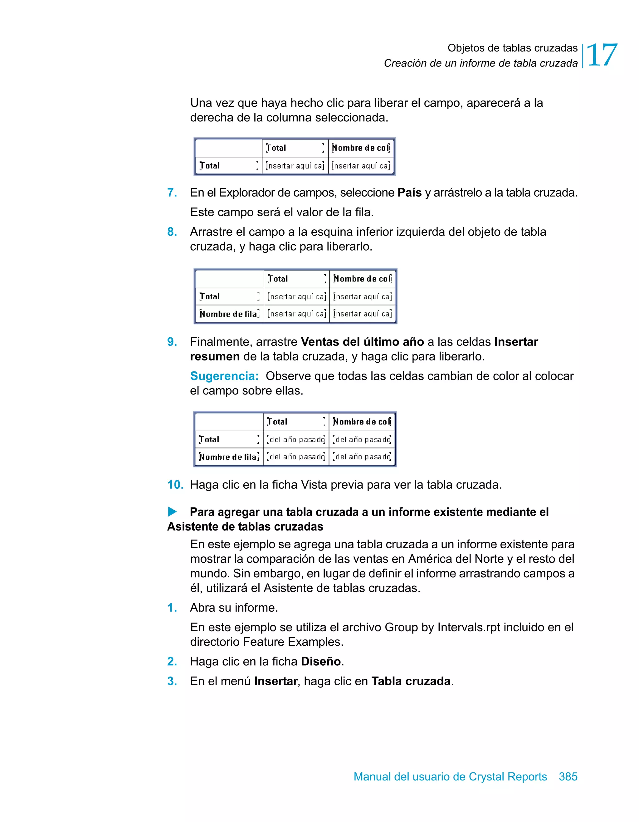 Objetos de tablas cruzadas 
17 
Creación de un informe de tabla cruzada Una vez que haya hecho clic para liberar el campo, aparecerá a la 
derecha de la columna seleccionada. 
7. En el Explorador de campos, seleccione País y arrástrelo a la tabla cruzada. 
Este campo será el valor de la fila. 
8. Arrastre el campo a la esquina inferior izquierda del objeto de tabla 
cruzada, y haga clic para liberarlo. 
9. Finalmente, arrastre Ventas del último año a las celdas Insertar 
resumen de la tabla cruzada, y haga clic para liberarlo. 
Sugerencia: Observe que todas las celdas cambian de color al colocar 
el campo sobre ellas. 
10. Haga clic en la ficha Vista previa para ver la tabla cruzada. 
X Para agregar una tabla cruzada a un informe existente mediante el 
Asistente de tablas cruzadas 
En este ejemplo se agrega una tabla cruzada a un informe existente para 
mostrar la comparación de las ventas en América del Norte y el resto del 
mundo. Sin embargo, en lugar de definir el informe arrastrando campos a 
él, utilizará el Asistente de tablas cruzadas. 
Manual del usuario de Crystal Reports 385 
1. Abra su informe. 
En este ejemplo se utiliza el archivo Group by Intervals.rpt incluido en el 
directorio Feature Examples. 
2. Haga clic en la ficha Diseño. 
3. En el menú Insertar, haga clic en Tabla cruzada. 
 