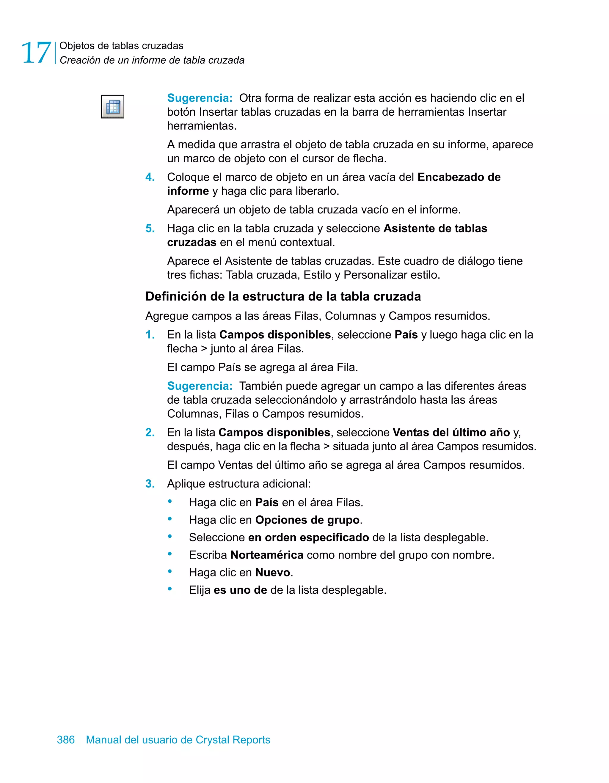 Objetos de tablas cruzadas 
Creación de un informe de tabla cruzada 17 
Sugerencia: Otra forma de realizar esta acción es haciendo clic en el 
botón Insertar tablas cruzadas en la barra de herramientas Insertar 
herramientas. 
A medida que arrastra el objeto de tabla cruzada en su informe, aparece 
un marco de objeto con el cursor de flecha. 
4. Coloque el marco de objeto en un área vacía del Encabezado de 
informe y haga clic para liberarlo. 
Aparecerá un objeto de tabla cruzada vacío en el informe. 
5. Haga clic en la tabla cruzada y seleccione Asistente de tablas 
cruzadas en el menú contextual. 
Aparece el Asistente de tablas cruzadas. Este cuadro de diálogo tiene 
tres fichas: Tabla cruzada, Estilo y Personalizar estilo. 
Definición de la estructura de la tabla cruzada 
Agregue campos a las áreas Filas, Columnas y Campos resumidos. 
1. En la lista Campos disponibles, seleccione País y luego haga clic en la 
flecha > junto al área Filas. 
El campo País se agrega al área Fila. 
Sugerencia: También puede agregar un campo a las diferentes áreas 
de tabla cruzada seleccionándolo y arrastrándolo hasta las áreas 
Columnas, Filas o Campos resumidos. 
2. En la lista Campos disponibles, seleccione Ventas del último año y, 
después, haga clic en la flecha > situada junto al área Campos resumidos. 
El campo Ventas del último año se agrega al área Campos resumidos. 
3. Aplique estructura adicional: 
• Haga clic en País en el área Filas. 
• Haga clic en Opciones de grupo. 
• Seleccione en orden especificado de la lista desplegable. 
• Escriba Norteamérica como nombre del grupo con nombre. 
• Haga clic en Nuevo. 
• Elija es uno de de la lista desplegable. 
386 Manual del usuario de Crystal Reports 
 
