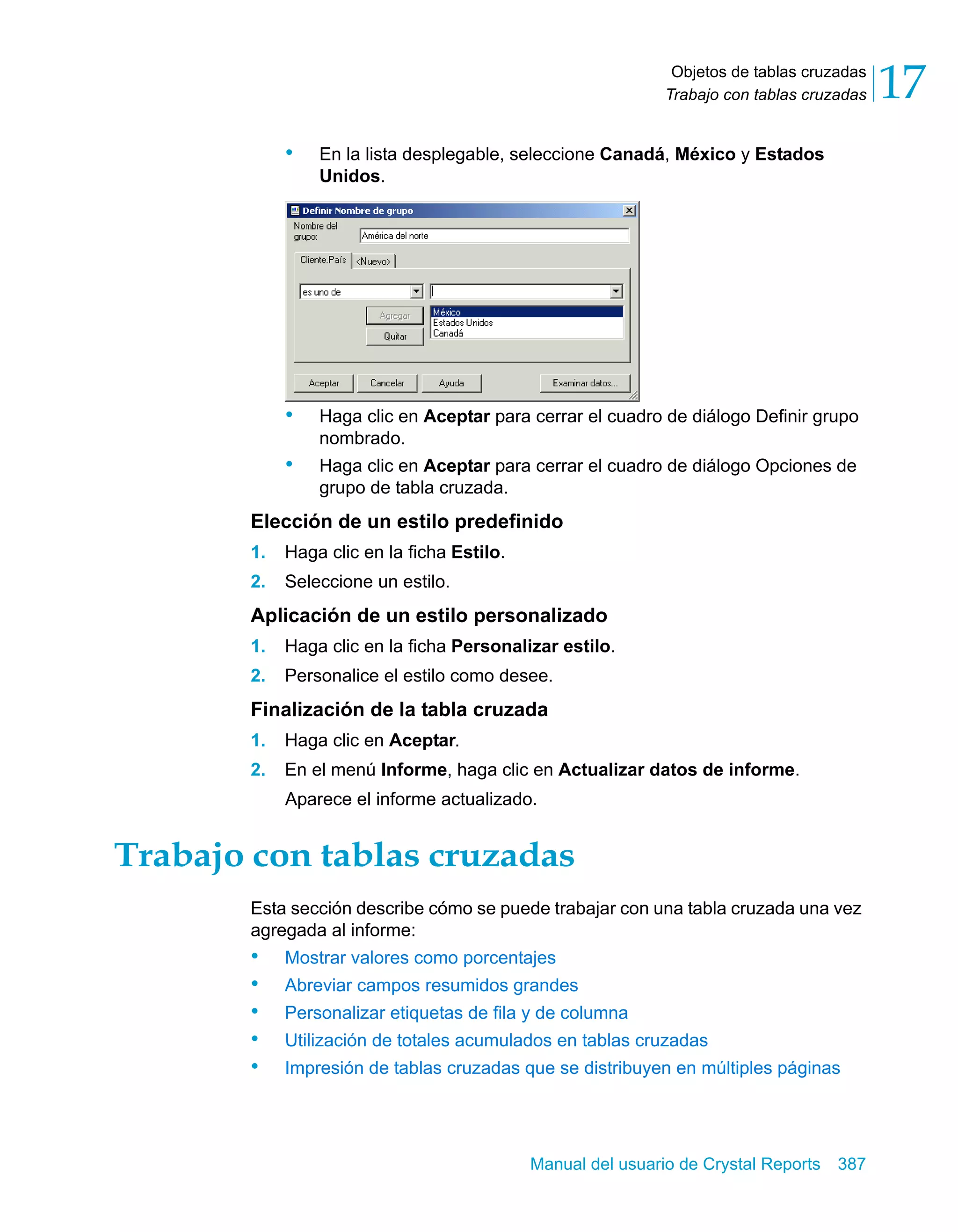 Objetos de tablas cruzadas 
Trabajo con tablas cruzadas 17 
• En la lista desplegable, seleccione Canadá, México y Estados 
Manual del usuario de Crystal Reports 387 
Unidos. 
• Haga clic en Aceptar para cerrar el cuadro de diálogo Definir grupo 
nombrado. 
• Haga clic en Aceptar para cerrar el cuadro de diálogo Opciones de 
grupo de tabla cruzada. 
Elección de un estilo predefinido 
1. Haga clic en la ficha Estilo. 
2. Seleccione un estilo. 
Aplicación de un estilo personalizado 
1. Haga clic en la ficha Personalizar estilo. 
2. Personalice el estilo como desee. 
Finalización de la tabla cruzada 
1. Haga clic en Aceptar. 
2. En el menú Informe, haga clic en Actualizar datos de informe. 
Aparece el informe actualizado. 
Trabajo con tablas cruzadas 
Esta sección describe cómo se puede trabajar con una tabla cruzada una vez 
agregada al informe: 
• Mostrar valores como porcentajes 
• Abreviar campos resumidos grandes 
• Personalizar etiquetas de fila y de columna 
• Utilización de totales acumulados en tablas cruzadas 
• Impresión de tablas cruzadas que se distribuyen en múltiples páginas 
 