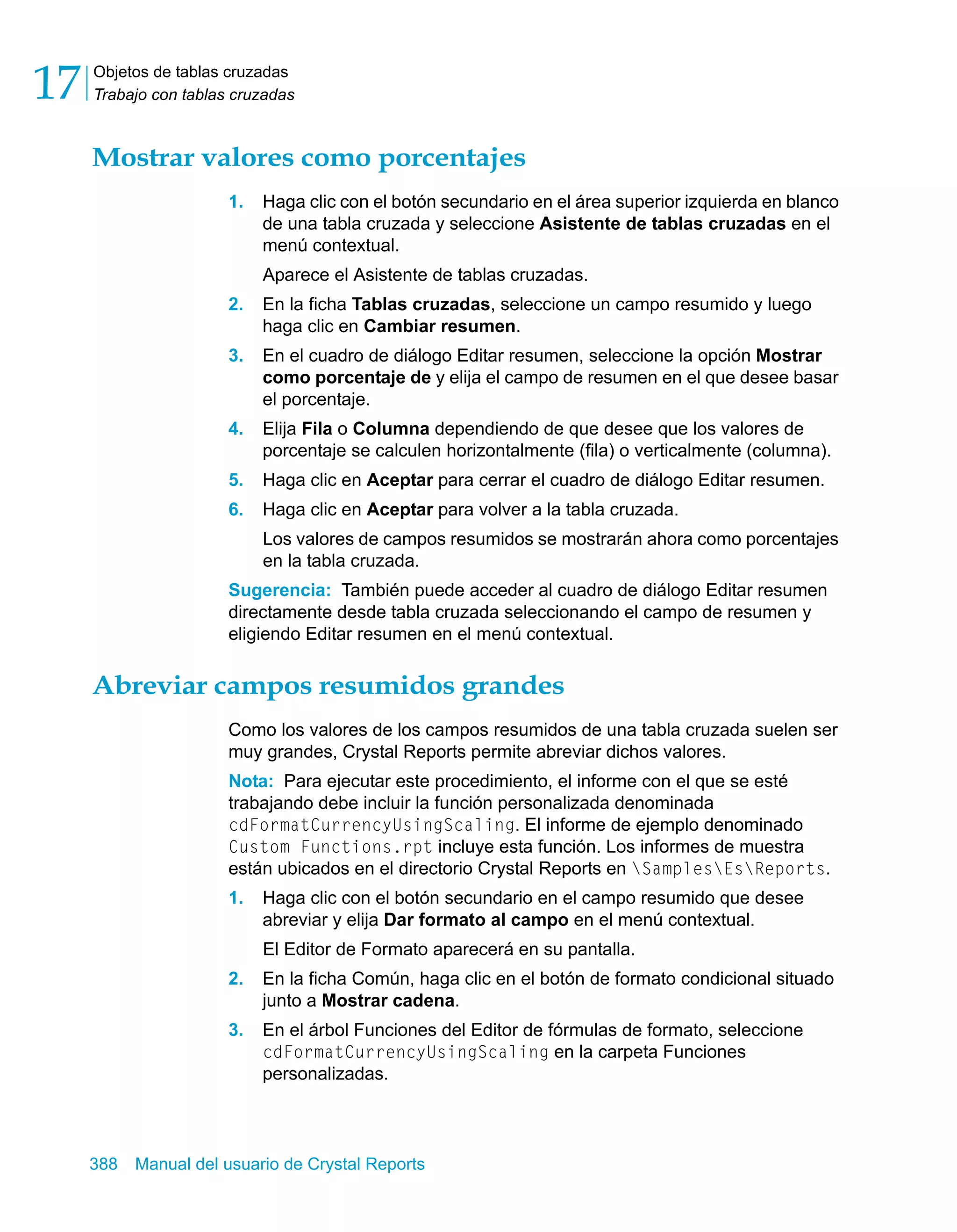 Objetos de tablas cruzadas 
Trabajo con tablas cruzadas 17 
Mostrar valores como porcentajes 
1. Haga clic con el botón secundario en el área superior izquierda en blanco 
de una tabla cruzada y seleccione Asistente de tablas cruzadas en el 
menú contextual. 
Aparece el Asistente de tablas cruzadas. 
2. En la ficha Tablas cruzadas, seleccione un campo resumido y luego 
haga clic en Cambiar resumen. 
3. En el cuadro de diálogo Editar resumen, seleccione la opción Mostrar 
como porcentaje de y elija el campo de resumen en el que desee basar 
el porcentaje. 
4. Elija Fila o Columna dependiendo de que desee que los valores de 
porcentaje se calculen horizontalmente (fila) o verticalmente (columna). 
5. Haga clic en Aceptar para cerrar el cuadro de diálogo Editar resumen. 
6. Haga clic en Aceptar para volver a la tabla cruzada. 
Los valores de campos resumidos se mostrarán ahora como porcentajes 
en la tabla cruzada. 
Sugerencia: También puede acceder al cuadro de diálogo Editar resumen 
directamente desde tabla cruzada seleccionando el campo de resumen y 
eligiendo Editar resumen en el menú contextual. 
Abreviar campos resumidos grandes 
Como los valores de los campos resumidos de una tabla cruzada suelen ser 
muy grandes, Crystal Reports permite abreviar dichos valores. 
Nota: Para ejecutar este procedimiento, el informe con el que se esté 
trabajando debe incluir la función personalizada denominada 
cdFormatCurrencyUsingScaling. El informe de ejemplo denominado 
Custom Functions.rpt incluye esta función. Los informes de muestra 
están ubicados en el directorio Crystal Reports en SamplesEsReports. 
1. Haga clic con el botón secundario en el campo resumido que desee 
abreviar y elija Dar formato al campo en el menú contextual. 
El Editor de Formato aparecerá en su pantalla. 
2. En la ficha Común, haga clic en el botón de formato condicional situado 
junto a Mostrar cadena. 
3. En el árbol Funciones del Editor de fórmulas de formato, seleccione 
cdFormatCurrencyUsingScaling en la carpeta Funciones 
personalizadas. 
388 Manual del usuario de Crystal Reports 
 