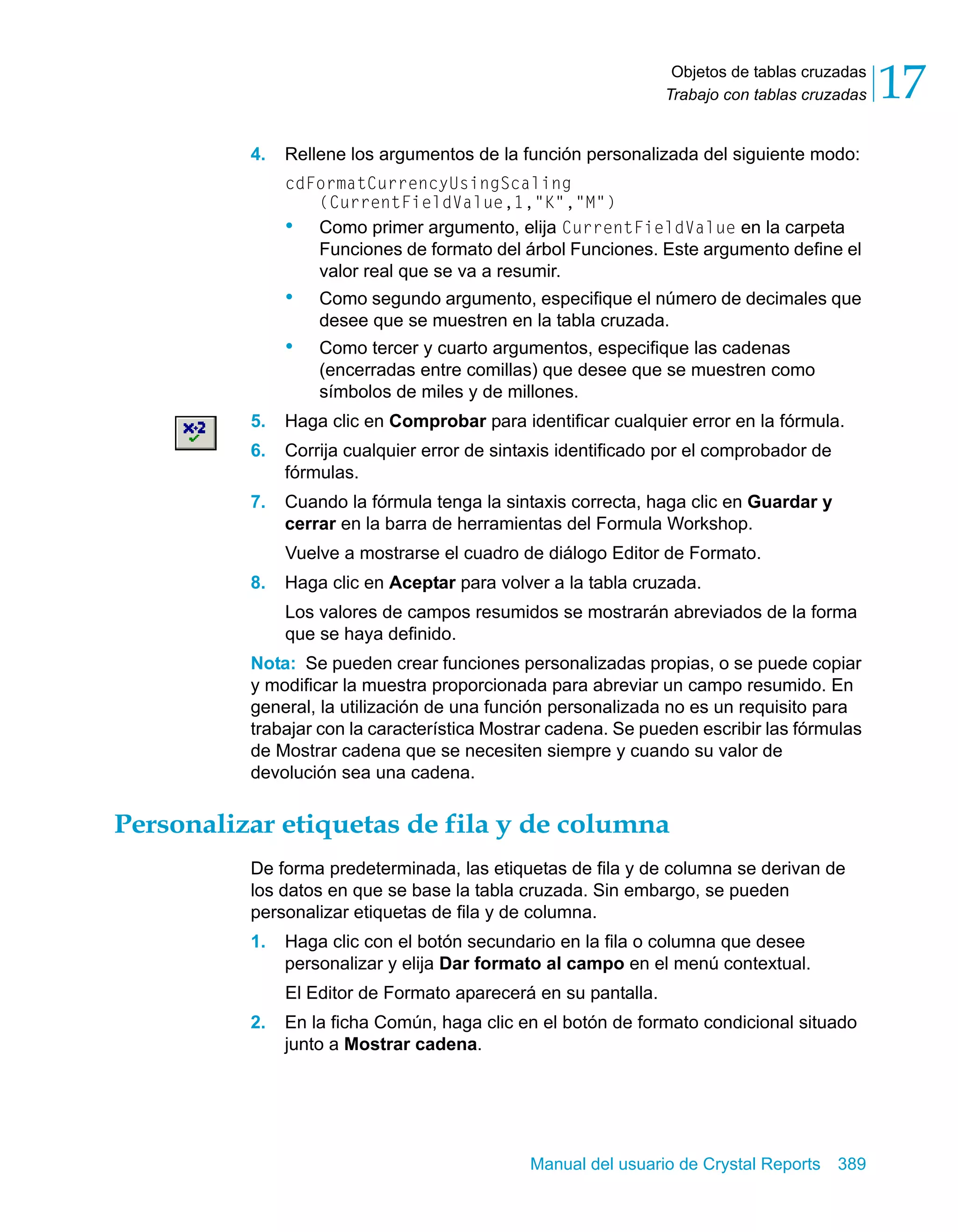 Objetos de tablas cruzadas 
Trabajo con tablas cruzadas 17 
4. Rellene los argumentos de la función personalizada del siguiente modo: 
cdFormatCurrencyUsingScaling 
(CurrentFieldValue,1,"K","M") 
• Como primer argumento, elija CurrentFieldValue en la carpeta 
Funciones de formato del árbol Funciones. Este argumento define el 
valor real que se va a resumir. 
• Como segundo argumento, especifique el número de decimales que 
desee que se muestren en la tabla cruzada. 
• Como tercer y cuarto argumentos, especifique las cadenas 
(encerradas entre comillas) que desee que se muestren como 
símbolos de miles y de millones. 
5. Haga clic en Comprobar para identificar cualquier error en la fórmula. 
6. Corrija cualquier error de sintaxis identificado por el comprobador de 
Manual del usuario de Crystal Reports 389 
fórmulas. 
7. Cuando la fórmula tenga la sintaxis correcta, haga clic en Guardar y 
cerrar en la barra de herramientas del Formula Workshop. 
Vuelve a mostrarse el cuadro de diálogo Editor de Formato. 
8. Haga clic en Aceptar para volver a la tabla cruzada. 
Los valores de campos resumidos se mostrarán abreviados de la forma 
que se haya definido. 
Nota: Se pueden crear funciones personalizadas propias, o se puede copiar 
y modificar la muestra proporcionada para abreviar un campo resumido. En 
general, la utilización de una función personalizada no es un requisito para 
trabajar con la característica Mostrar cadena. Se pueden escribir las fórmulas 
de Mostrar cadena que se necesiten siempre y cuando su valor de 
devolución sea una cadena. 
Personalizar etiquetas de fila y de columna 
De forma predeterminada, las etiquetas de fila y de columna se derivan de 
los datos en que se base la tabla cruzada. Sin embargo, se pueden 
personalizar etiquetas de fila y de columna. 
1. Haga clic con el botón secundario en la fila o columna que desee 
personalizar y elija Dar formato al campo en el menú contextual. 
El Editor de Formato aparecerá en su pantalla. 
2. En la ficha Común, haga clic en el botón de formato condicional situado 
junto a Mostrar cadena. 
 