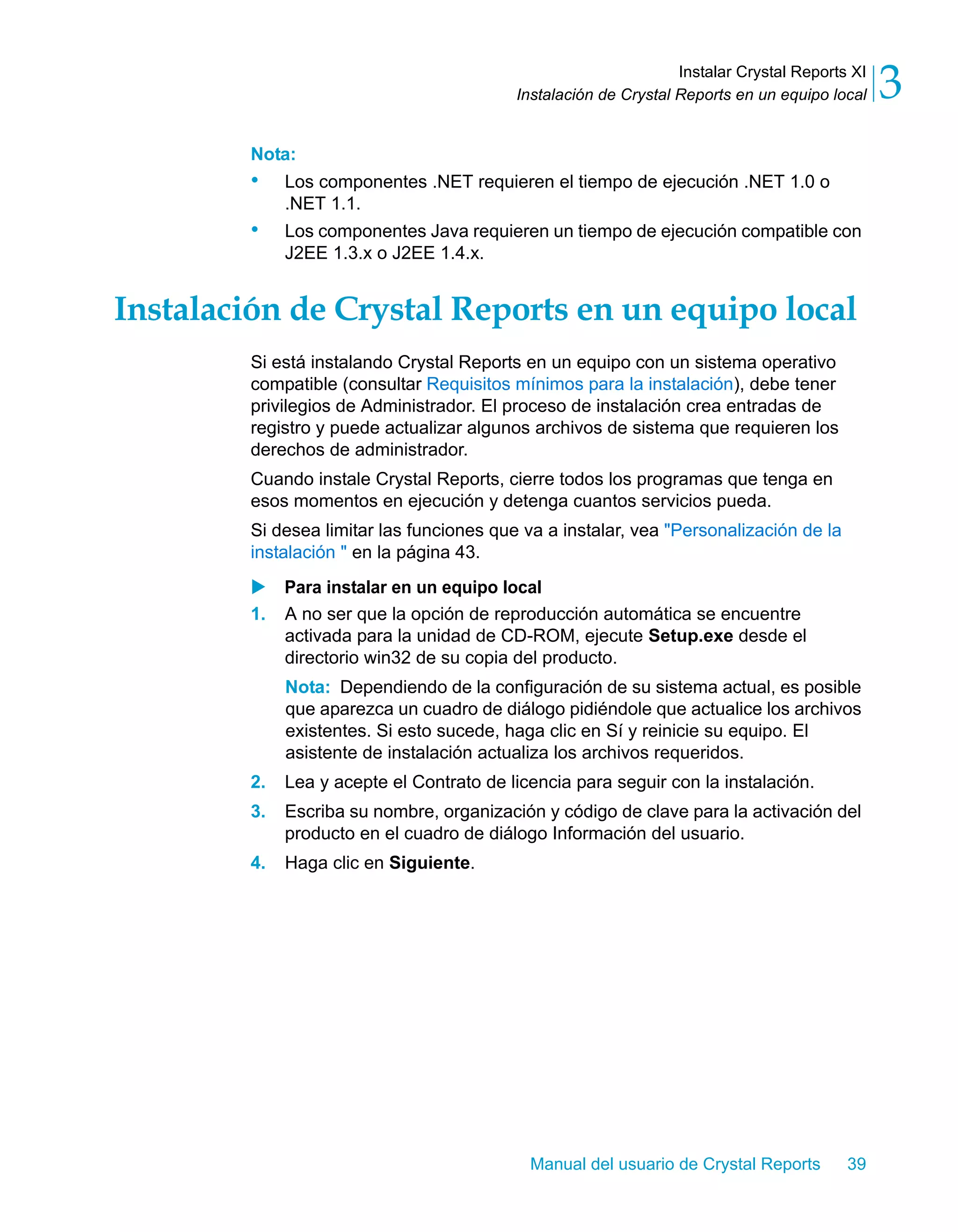 Instalar Crystal Reports XI 
3 
Instalación de Crystal Reports en un equipo local Nota: 
• Los componentes .NET requieren el tiempo de ejecución .NET 1.0 o 
Manual del usuario de Crystal Reports 39 
.NET 1.1. 
• Los componentes Java requieren un tiempo de ejecución compatible con 
J2EE 1.3.x o J2EE 1.4.x. 
Instalación de Crystal Reports en un equipo local 
Si está instalando Crystal Reports en un equipo con un sistema operativo 
compatible (consultar Requisitos mínimos para la instalación), debe tener 
privilegios de Administrador. El proceso de instalación crea entradas de 
registro y puede actualizar algunos archivos de sistema que requieren los 
derechos de administrador. 
Cuando instale Crystal Reports, cierre todos los programas que tenga en 
esos momentos en ejecución y detenga cuantos servicios pueda. 
Si desea limitar las funciones que va a instalar, vea "Personalización de la 
instalación " en la página 43. 
X Para instalar en un equipo local 
1. A no ser que la opción de reproducción automática se encuentre 
activada para la unidad de CD-ROM, ejecute Setup.exe desde el 
directorio win32 de su copia del producto. 
Nota: Dependiendo de la configuración de su sistema actual, es posible 
que aparezca un cuadro de diálogo pidiéndole que actualice los archivos 
existentes. Si esto sucede, haga clic en Sí y reinicie su equipo. El 
asistente de instalación actualiza los archivos requeridos. 
2. Lea y acepte el Contrato de licencia para seguir con la instalación. 
3. Escriba su nombre, organización y código de clave para la activación del 
producto en el cuadro de diálogo Información del usuario. 
4. Haga clic en Siguiente. 
 