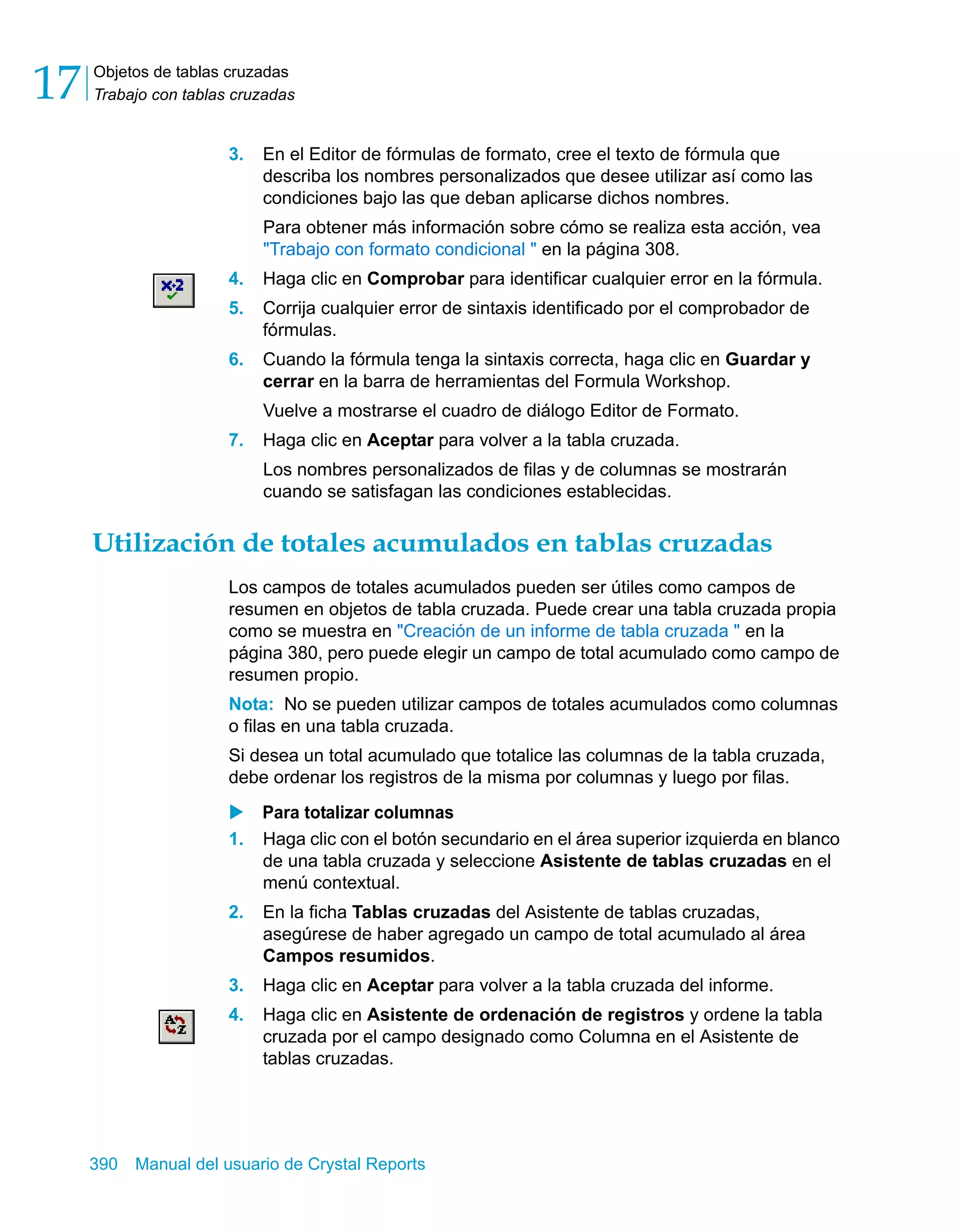 Objetos de tablas cruzadas 
Trabajo con tablas cruzadas 17 
3. En el Editor de fórmulas de formato, cree el texto de fórmula que 
describa los nombres personalizados que desee utilizar así como las 
condiciones bajo las que deban aplicarse dichos nombres. 
Para obtener más información sobre cómo se realiza esta acción, vea 
"Trabajo con formato condicional " en la página 308. 
4. Haga clic en Comprobar para identificar cualquier error en la fórmula. 
5. Corrija cualquier error de sintaxis identificado por el comprobador de 
fórmulas. 
6. Cuando la fórmula tenga la sintaxis correcta, haga clic en Guardar y 
cerrar en la barra de herramientas del Formula Workshop. 
Vuelve a mostrarse el cuadro de diálogo Editor de Formato. 
7. Haga clic en Aceptar para volver a la tabla cruzada. 
Los nombres personalizados de filas y de columnas se mostrarán 
cuando se satisfagan las condiciones establecidas. 
Utilización de totales acumulados en tablas cruzadas 
Los campos de totales acumulados pueden ser útiles como campos de 
resumen en objetos de tabla cruzada. Puede crear una tabla cruzada propia 
como se muestra en "Creación de un informe de tabla cruzada " en la 
página 380, pero puede elegir un campo de total acumulado como campo de 
resumen propio. 
Nota: No se pueden utilizar campos de totales acumulados como columnas 
o filas en una tabla cruzada. 
Si desea un total acumulado que totalice las columnas de la tabla cruzada, 
debe ordenar los registros de la misma por columnas y luego por filas. 
X Para totalizar columnas 
1. Haga clic con el botón secundario en el área superior izquierda en blanco 
de una tabla cruzada y seleccione Asistente de tablas cruzadas en el 
menú contextual. 
2. En la ficha Tablas cruzadas del Asistente de tablas cruzadas, 
asegúrese de haber agregado un campo de total acumulado al área 
Campos resumidos. 
3. Haga clic en Aceptar para volver a la tabla cruzada del informe. 
4. Haga clic en Asistente de ordenación de registros y ordene la tabla 
cruzada por el campo designado como Columna en el Asistente de 
tablas cruzadas. 
390 Manual del usuario de Crystal Reports 
 