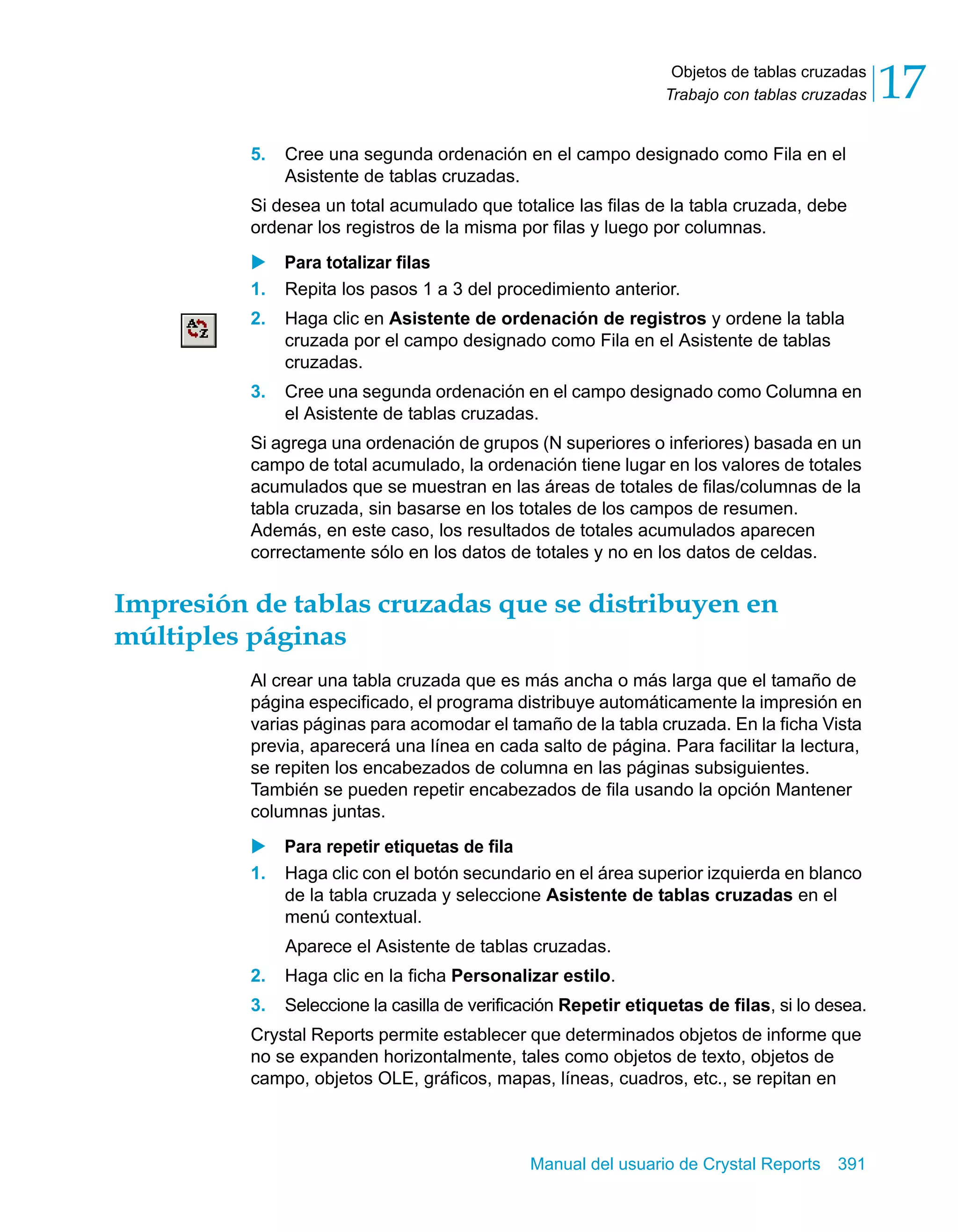 Objetos de tablas cruzadas 
Trabajo con tablas cruzadas 17 
5. Cree una segunda ordenación en el campo designado como Fila en el 
Manual del usuario de Crystal Reports 391 
Asistente de tablas cruzadas. 
Si desea un total acumulado que totalice las filas de la tabla cruzada, debe 
ordenar los registros de la misma por filas y luego por columnas. 
X Para totalizar filas 
1. Repita los pasos 1 a 3 del procedimiento anterior. 
2. Haga clic en Asistente de ordenación de registros y ordene la tabla 
cruzada por el campo designado como Fila en el Asistente de tablas 
cruzadas. 
3. Cree una segunda ordenación en el campo designado como Columna en 
el Asistente de tablas cruzadas. 
Si agrega una ordenación de grupos (N superiores o inferiores) basada en un 
campo de total acumulado, la ordenación tiene lugar en los valores de totales 
acumulados que se muestran en las áreas de totales de filas/columnas de la 
tabla cruzada, sin basarse en los totales de los campos de resumen. 
Además, en este caso, los resultados de totales acumulados aparecen 
correctamente sólo en los datos de totales y no en los datos de celdas. 
Impresión de tablas cruzadas que se distribuyen en 
múltiples páginas 
Al crear una tabla cruzada que es más ancha o más larga que el tamaño de 
página especificado, el programa distribuye automáticamente la impresión en 
varias páginas para acomodar el tamaño de la tabla cruzada. En la ficha Vista 
previa, aparecerá una línea en cada salto de página. Para facilitar la lectura, 
se repiten los encabezados de columna en las páginas subsiguientes. 
También se pueden repetir encabezados de fila usando la opción Mantener 
columnas juntas. 
X Para repetir etiquetas de fila 
1. Haga clic con el botón secundario en el área superior izquierda en blanco 
de la tabla cruzada y seleccione Asistente de tablas cruzadas en el 
menú contextual. 
Aparece el Asistente de tablas cruzadas. 
2. Haga clic en la ficha Personalizar estilo. 
3. Seleccione la casilla de verificación Repetir etiquetas de filas, si lo desea. 
Crystal Reports permite establecer que determinados objetos de informe que 
no se expanden horizontalmente, tales como objetos de texto, objetos de 
campo, objetos OLE, gráficos, mapas, líneas, cuadros, etc., se repitan en 
 