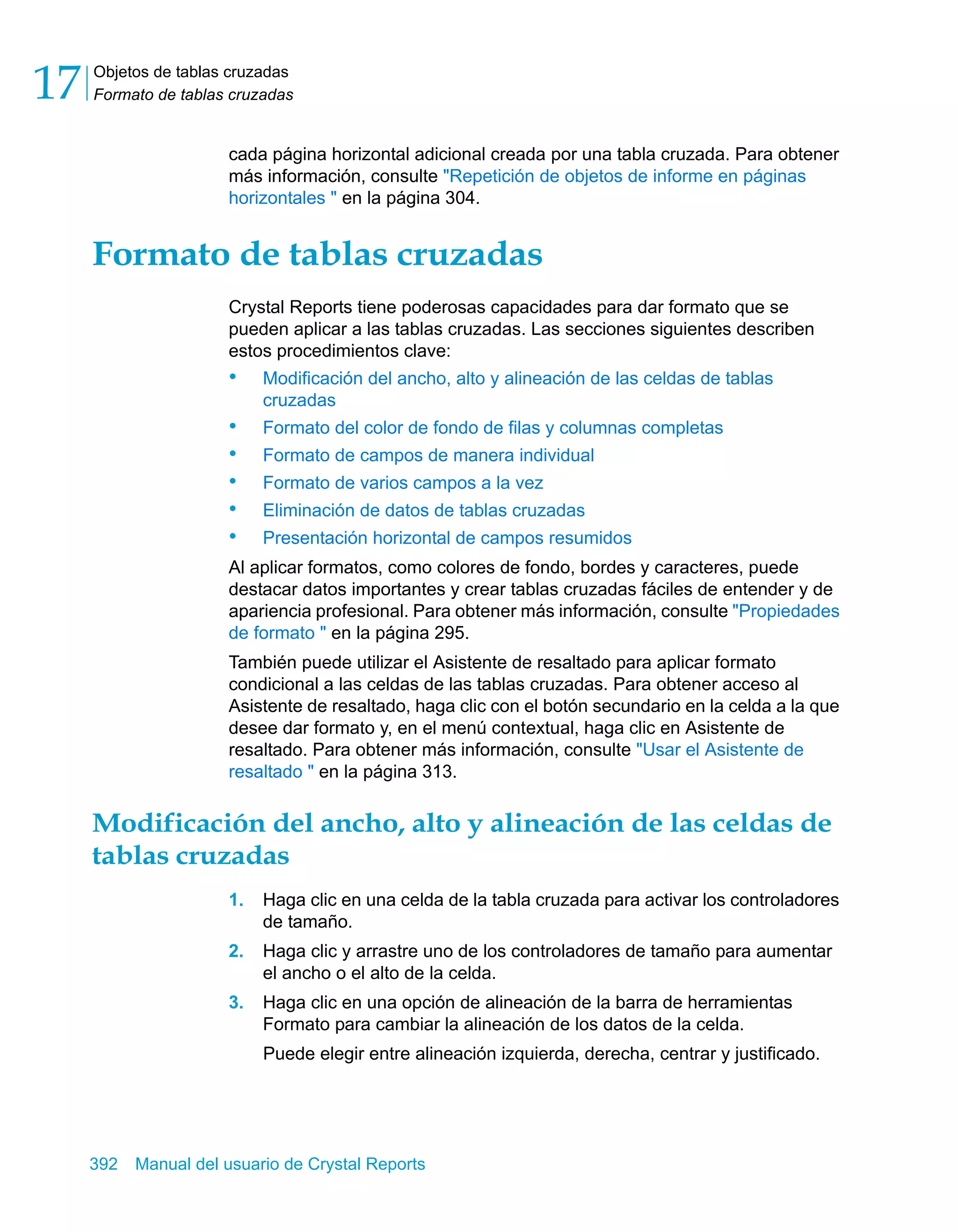 Objetos de tablas cruzadas 
Formato de tablas cruzadas 17 
cada página horizontal adicional creada por una tabla cruzada. Para obtener 
más información, consulte "Repetición de objetos de informe en páginas 
horizontales " en la página 304. 
Formato de tablas cruzadas 
Crystal Reports tiene poderosas capacidades para dar formato que se 
pueden aplicar a las tablas cruzadas. Las secciones siguientes describen 
estos procedimientos clave: 
• Modificación del ancho, alto y alineación de las celdas de tablas 
cruzadas 
• Formato del color de fondo de filas y columnas completas 
• Formato de campos de manera individual 
• Formato de varios campos a la vez 
• Eliminación de datos de tablas cruzadas 
• Presentación horizontal de campos resumidos 
Al aplicar formatos, como colores de fondo, bordes y caracteres, puede 
destacar datos importantes y crear tablas cruzadas fáciles de entender y de 
apariencia profesional. Para obtener más información, consulte "Propiedades 
de formato " en la página 295. 
También puede utilizar el Asistente de resaltado para aplicar formato 
condicional a las celdas de las tablas cruzadas. Para obtener acceso al 
Asistente de resaltado, haga clic con el botón secundario en la celda a la que 
desee dar formato y, en el menú contextual, haga clic en Asistente de 
resaltado. Para obtener más información, consulte "Usar el Asistente de 
resaltado " en la página 313. 
Modificación del ancho, alto y alineación de las celdas de 
tablas cruzadas 
1. Haga clic en una celda de la tabla cruzada para activar los controladores 
de tamaño. 
2. Haga clic y arrastre uno de los controladores de tamaño para aumentar 
el ancho o el alto de la celda. 
3. Haga clic en una opción de alineación de la barra de herramientas 
Formato para cambiar la alineación de los datos de la celda. 
Puede elegir entre alineación izquierda, derecha, centrar y justificado. 
392 Manual del usuario de Crystal Reports 
 