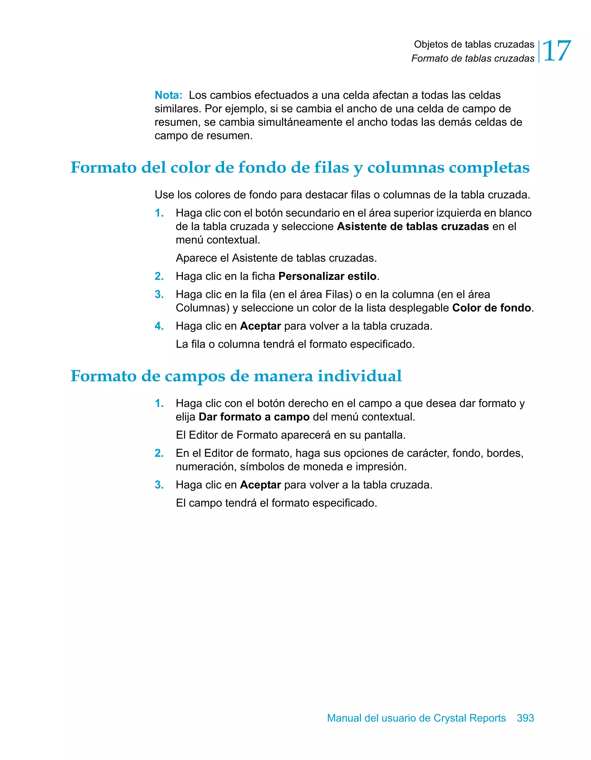 Objetos de tablas cruzadas 
Formato de tablas cruzadas 17 
Nota: Los cambios efectuados a una celda afectan a todas las celdas 
similares. Por ejemplo, si se cambia el ancho de una celda de campo de 
resumen, se cambia simultáneamente el ancho todas las demás celdas de 
campo de resumen. 
Formato del color de fondo de filas y columnas completas 
Use los colores de fondo para destacar filas o columnas de la tabla cruzada. 
1. Haga clic con el botón secundario en el área superior izquierda en blanco 
de la tabla cruzada y seleccione Asistente de tablas cruzadas en el 
menú contextual. 
Aparece el Asistente de tablas cruzadas. 
2. Haga clic en la ficha Personalizar estilo. 
3. Haga clic en la fila (en el área Filas) o en la columna (en el área 
Columnas) y seleccione un color de la lista desplegable Color de fondo. 
4. Haga clic en Aceptar para volver a la tabla cruzada. 
La fila o columna tendrá el formato especificado. 
Formato de campos de manera individual 
1. Haga clic con el botón derecho en el campo a que desea dar formato y 
elija Dar formato a campo del menú contextual. 
El Editor de Formato aparecerá en su pantalla. 
2. En el Editor de formato, haga sus opciones de carácter, fondo, bordes, 
numeración, símbolos de moneda e impresión. 
3. Haga clic en Aceptar para volver a la tabla cruzada. 
El campo tendrá el formato especificado. 
Manual del usuario de Crystal Reports 393 
 