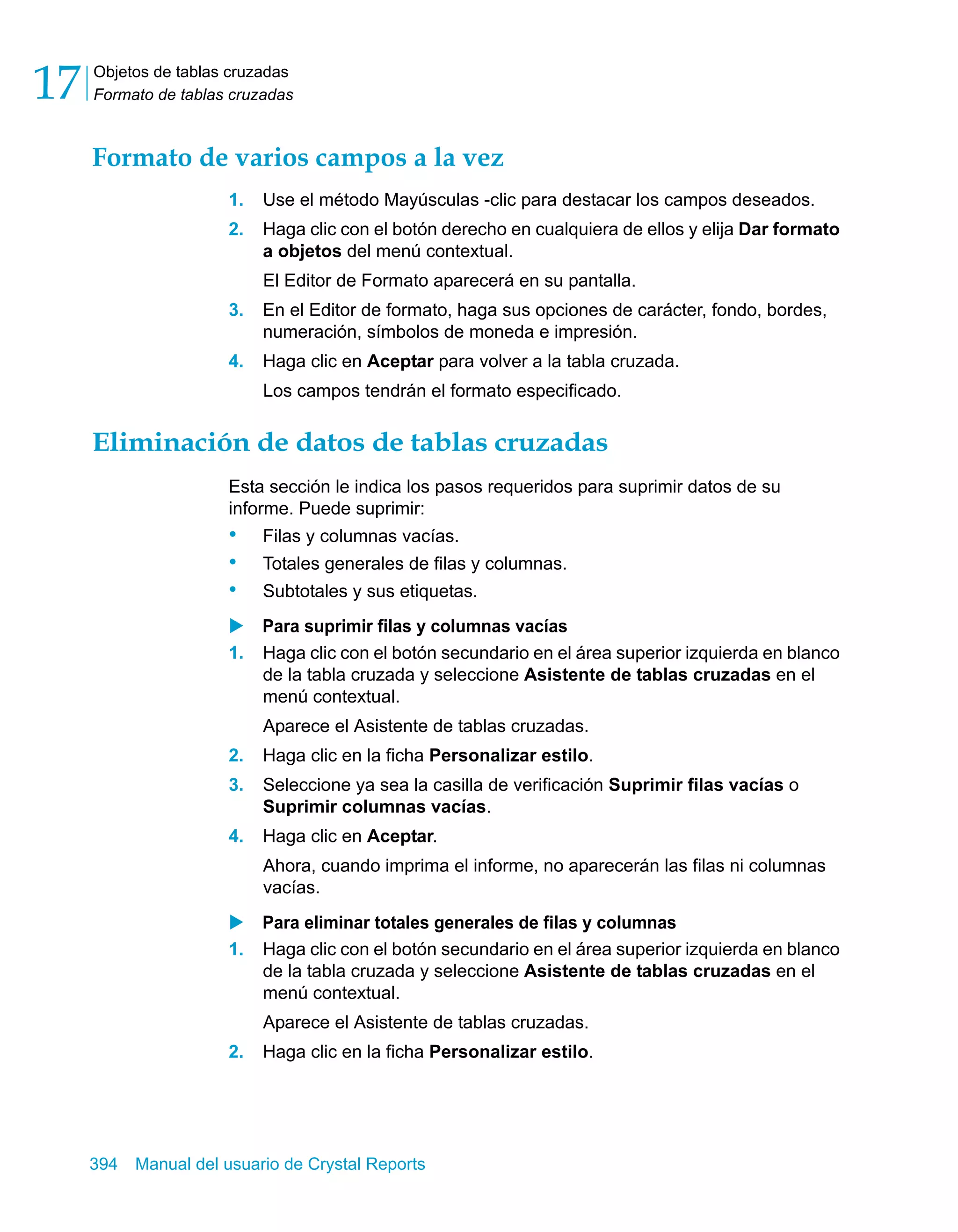 Objetos de tablas cruzadas 
Formato de tablas cruzadas 17 
Formato de varios campos a la vez 
1. Use el método Mayúsculas -clic para destacar los campos deseados. 
2. Haga clic con el botón derecho en cualquiera de ellos y elija Dar formato 
a objetos del menú contextual. 
El Editor de Formato aparecerá en su pantalla. 
3. En el Editor de formato, haga sus opciones de carácter, fondo, bordes, 
numeración, símbolos de moneda e impresión. 
4. Haga clic en Aceptar para volver a la tabla cruzada. 
Los campos tendrán el formato especificado. 
Eliminación de datos de tablas cruzadas 
Esta sección le indica los pasos requeridos para suprimir datos de su 
informe. Puede suprimir: 
• Filas y columnas vacías. 
• Totales generales de filas y columnas. 
• Subtotales y sus etiquetas. 
X Para suprimir filas y columnas vacías 
1. Haga clic con el botón secundario en el área superior izquierda en blanco 
de la tabla cruzada y seleccione Asistente de tablas cruzadas en el 
menú contextual. 
Aparece el Asistente de tablas cruzadas. 
2. Haga clic en la ficha Personalizar estilo. 
3. Seleccione ya sea la casilla de verificación Suprimir filas vacías o 
Suprimir columnas vacías. 
4. Haga clic en Aceptar. 
Ahora, cuando imprima el informe, no aparecerán las filas ni columnas 
vacías. 
X Para eliminar totales generales de filas y columnas 
1. Haga clic con el botón secundario en el área superior izquierda en blanco 
de la tabla cruzada y seleccione Asistente de tablas cruzadas en el 
menú contextual. 
Aparece el Asistente de tablas cruzadas. 
2. Haga clic en la ficha Personalizar estilo. 
394 Manual del usuario de Crystal Reports 
 