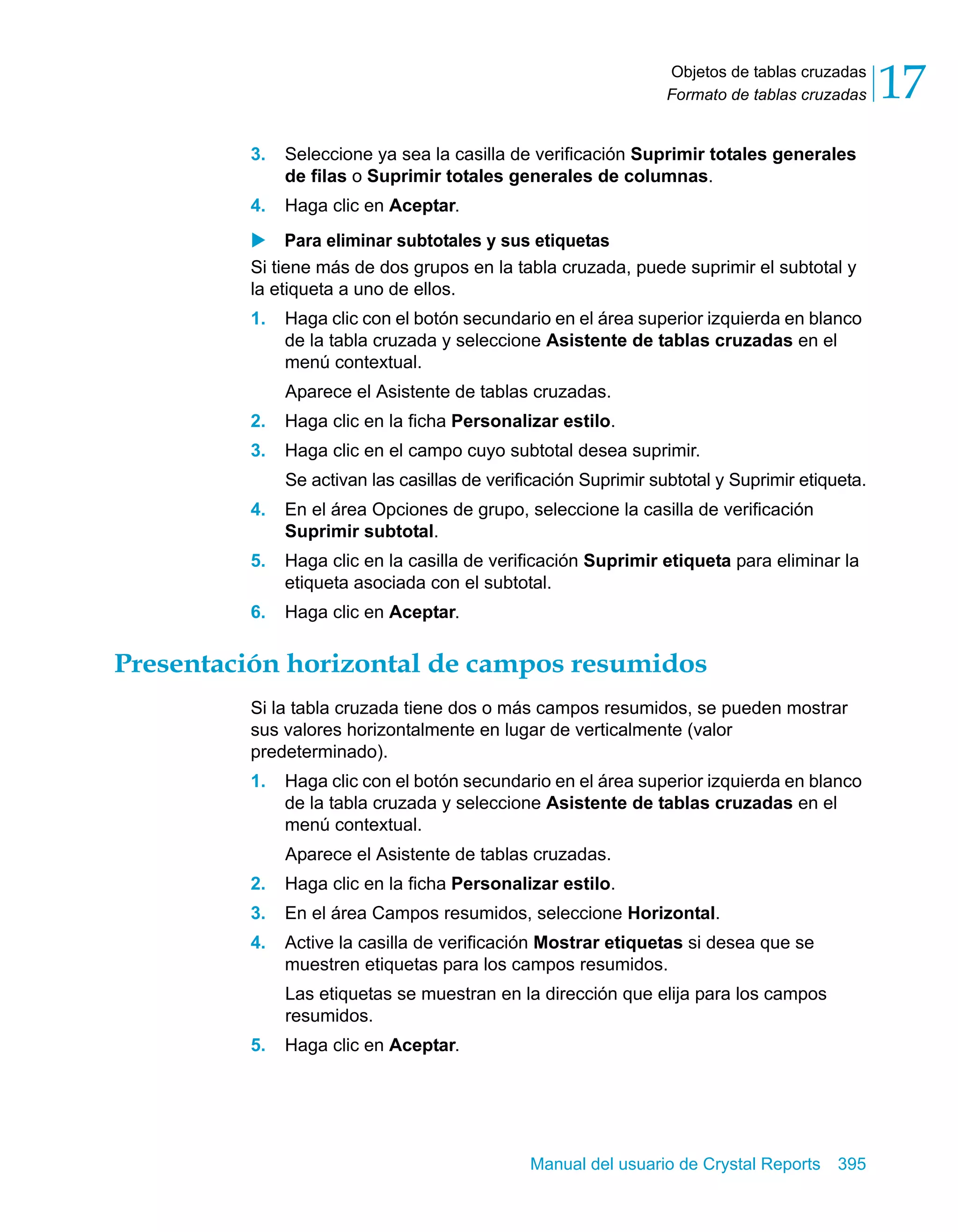 Objetos de tablas cruzadas 
Formato de tablas cruzadas 17 
3. Seleccione ya sea la casilla de verificación Suprimir totales generales 
de filas o Suprimir totales generales de columnas. 
4. Haga clic en Aceptar. 
X Para eliminar subtotales y sus etiquetas 
Si tiene más de dos grupos en la tabla cruzada, puede suprimir el subtotal y 
la etiqueta a uno de ellos. 
1. Haga clic con el botón secundario en el área superior izquierda en blanco 
de la tabla cruzada y seleccione Asistente de tablas cruzadas en el 
menú contextual. 
Aparece el Asistente de tablas cruzadas. 
2. Haga clic en la ficha Personalizar estilo. 
3. Haga clic en el campo cuyo subtotal desea suprimir. 
Se activan las casillas de verificación Suprimir subtotal y Suprimir etiqueta. 
4. En el área Opciones de grupo, seleccione la casilla de verificación 
Manual del usuario de Crystal Reports 395 
Suprimir subtotal. 
5. Haga clic en la casilla de verificación Suprimir etiqueta para eliminar la 
etiqueta asociada con el subtotal. 
6. Haga clic en Aceptar. 
Presentación horizontal de campos resumidos 
Si la tabla cruzada tiene dos o más campos resumidos, se pueden mostrar 
sus valores horizontalmente en lugar de verticalmente (valor 
predeterminado). 
1. Haga clic con el botón secundario en el área superior izquierda en blanco 
de la tabla cruzada y seleccione Asistente de tablas cruzadas en el 
menú contextual. 
Aparece el Asistente de tablas cruzadas. 
2. Haga clic en la ficha Personalizar estilo. 
3. En el área Campos resumidos, seleccione Horizontal. 
4. Active la casilla de verificación Mostrar etiquetas si desea que se 
muestren etiquetas para los campos resumidos. 
Las etiquetas se muestran en la dirección que elija para los campos 
resumidos. 
5. Haga clic en Aceptar. 
 