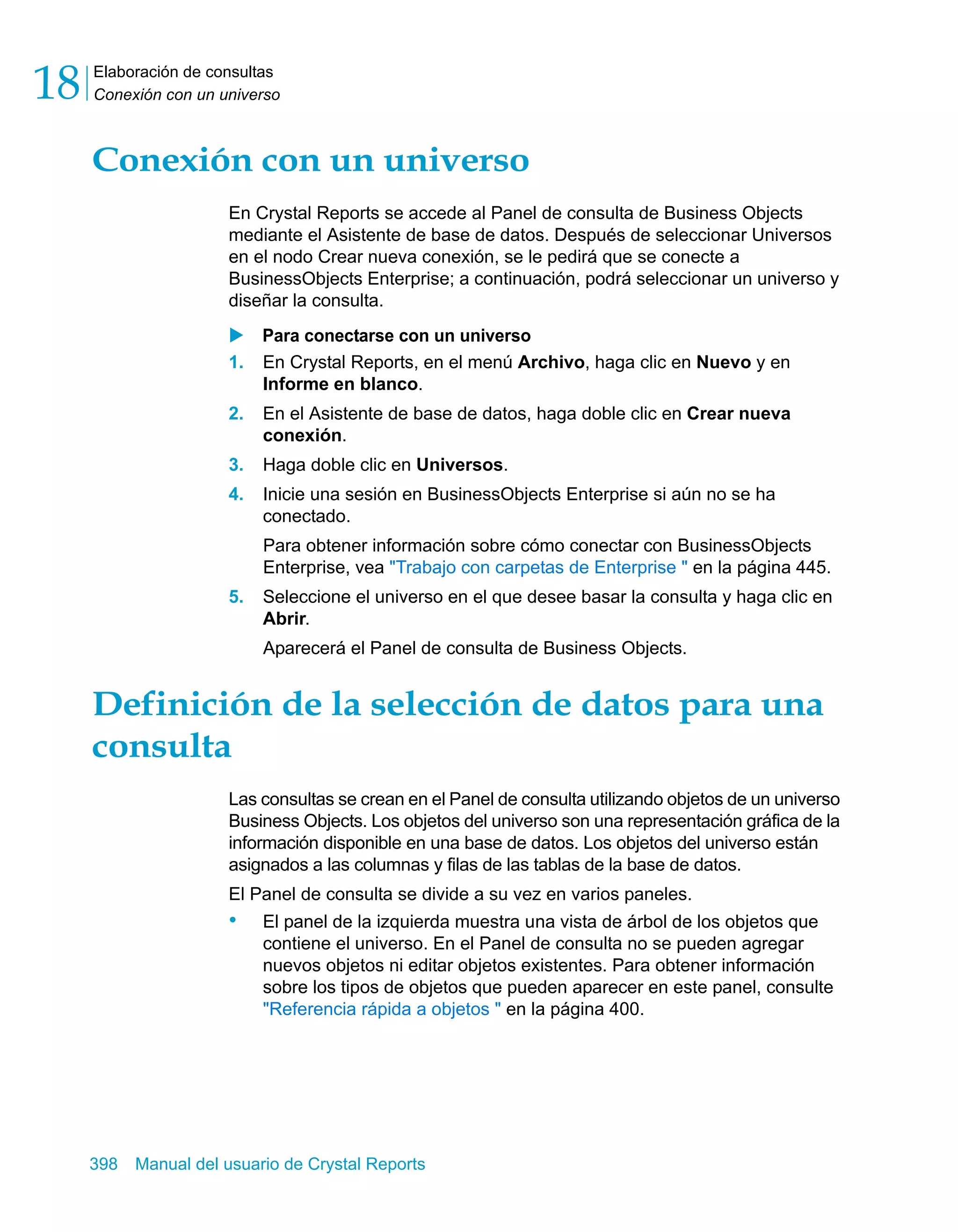 Elaboración de consultas 
Conexión con un universo 18 
Conexión con un universo 
En Crystal Reports se accede al Panel de consulta de Business Objects 
mediante el Asistente de base de datos. Después de seleccionar Universos 
en el nodo Crear nueva conexión, se le pedirá que se conecte a 
BusinessObjects Enterprise; a continuación, podrá seleccionar un universo y 
diseñar la consulta. 
X Para conectarse con un universo 
1. En Crystal Reports, en el menú Archivo, haga clic en Nuevo y en 
Informe en blanco. 
2. En el Asistente de base de datos, haga doble clic en Crear nueva 
conexión. 
3. Haga doble clic en Universos. 
4. Inicie una sesión en BusinessObjects Enterprise si aún no se ha 
conectado. 
Para obtener información sobre cómo conectar con BusinessObjects 
Enterprise, vea "Trabajo con carpetas de Enterprise " en la página 445. 
5. Seleccione el universo en el que desee basar la consulta y haga clic en 
Abrir. 
Aparecerá el Panel de consulta de Business Objects. 
Definición de la selección de datos para una 
consulta 
Las consultas se crean en el Panel de consulta utilizando objetos de un universo 
Business Objects. Los objetos del universo son una representación gráfica de la 
información disponible en una base de datos. Los objetos del universo están 
asignados a las columnas y filas de las tablas de la base de datos. 
El Panel de consulta se divide a su vez en varios paneles. 
• El panel de la izquierda muestra una vista de árbol de los objetos que 
contiene el universo. En el Panel de consulta no se pueden agregar 
nuevos objetos ni editar objetos existentes. Para obtener información 
sobre los tipos de objetos que pueden aparecer en este panel, consulte 
"Referencia rápida a objetos " en la página 400. 
398 Manual del usuario de Crystal Reports 
 