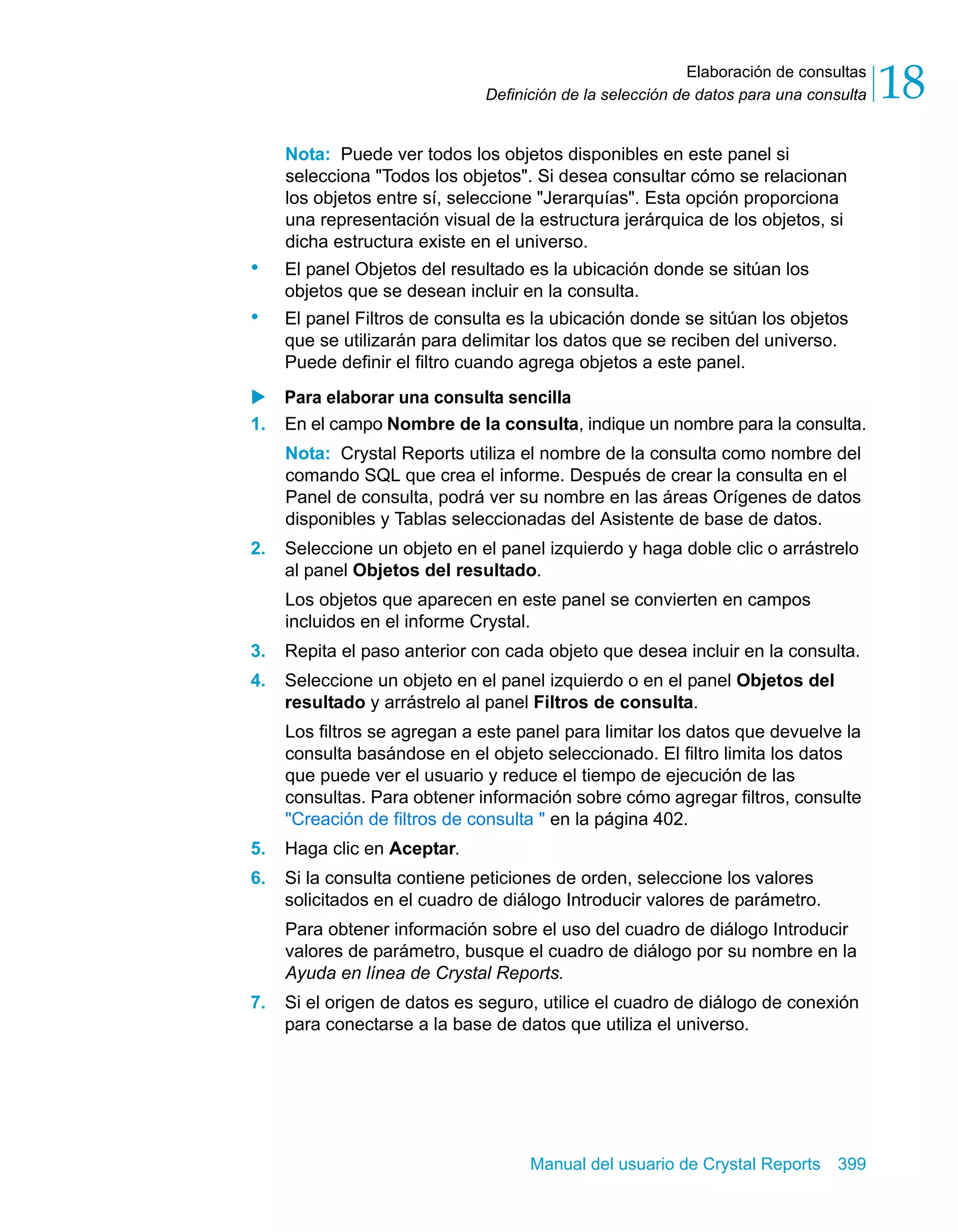 Elaboración de consultas 
18 
Definición de la selección de datos para una consulta Nota: Puede ver todos los objetos disponibles en este panel si 
selecciona "Todos los objetos". Si desea consultar cómo se relacionan 
los objetos entre sí, seleccione "Jerarquías". Esta opción proporciona 
una representación visual de la estructura jerárquica de los objetos, si 
dicha estructura existe en el universo. 
• El panel Objetos del resultado es la ubicación donde se sitúan los 
objetos que se desean incluir en la consulta. 
• El panel Filtros de consulta es la ubicación donde se sitúan los objetos 
que se utilizarán para delimitar los datos que se reciben del universo. 
Puede definir el filtro cuando agrega objetos a este panel. 
X Para elaborar una consulta sencilla 
1. En el campo Nombre de la consulta, indique un nombre para la consulta. 
Nota: Crystal Reports utiliza el nombre de la consulta como nombre del 
comando SQL que crea el informe. Después de crear la consulta en el 
Panel de consulta, podrá ver su nombre en las áreas Orígenes de datos 
disponibles y Tablas seleccionadas del Asistente de base de datos. 
2. Seleccione un objeto en el panel izquierdo y haga doble clic o arrástrelo 
al panel Objetos del resultado. 
Los objetos que aparecen en este panel se convierten en campos 
incluidos en el informe Crystal. 
3. Repita el paso anterior con cada objeto que desea incluir en la consulta. 
4. Seleccione un objeto en el panel izquierdo o en el panel Objetos del 
resultado y arrástrelo al panel Filtros de consulta. 
Los filtros se agregan a este panel para limitar los datos que devuelve la 
consulta basándose en el objeto seleccionado. El filtro limita los datos 
que puede ver el usuario y reduce el tiempo de ejecución de las 
consultas. Para obtener información sobre cómo agregar filtros, consulte 
"Creación de filtros de consulta " en la página 402. 
5. Haga clic en Aceptar. 
6. Si la consulta contiene peticiones de orden, seleccione los valores 
solicitados en el cuadro de diálogo Introducir valores de parámetro. 
Para obtener información sobre el uso del cuadro de diálogo Introducir 
valores de parámetro, busque el cuadro de diálogo por su nombre en la 
Ayuda en línea de Crystal Reports. 
7. Si el origen de datos es seguro, utilice el cuadro de diálogo de conexión 
para conectarse a la base de datos que utiliza el universo. 
Manual del usuario de Crystal Reports 399 
 