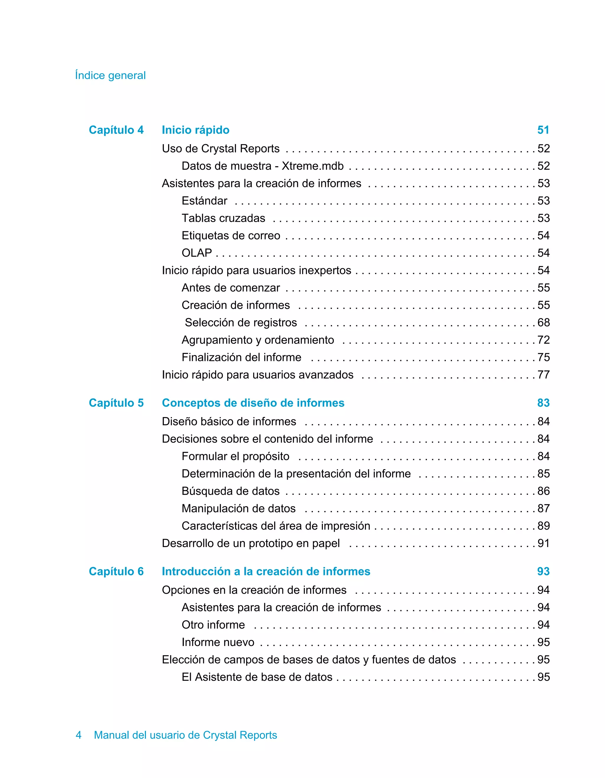 Índice general 
Capítulo 4 Inicio rápido 51 
Uso de Crystal Reports . . . . . . . . . . . . . . . . . . . . . . . . . . . . . . . . . . . . . . . . 52 
Datos de muestra - Xtreme.mdb . . . . . . . . . . . . . . . . . . . . . . . . . . . . . . 52 
Asistentes para la creación de informes . . . . . . . . . . . . . . . . . . . . . . . . . . . 53 
Estándar . . . . . . . . . . . . . . . . . . . . . . . . . . . . . . . . . . . . . . . . . . . . . . . . 53 
Tablas cruzadas . . . . . . . . . . . . . . . . . . . . . . . . . . . . . . . . . . . . . . . . . . 53 
Etiquetas de correo . . . . . . . . . . . . . . . . . . . . . . . . . . . . . . . . . . . . . . . . 54 
OLAP . . . . . . . . . . . . . . . . . . . . . . . . . . . . . . . . . . . . . . . . . . . . . . . . . . . 54 
Inicio rápido para usuarios inexpertos . . . . . . . . . . . . . . . . . . . . . . . . . . . . . 54 
Antes de comenzar . . . . . . . . . . . . . . . . . . . . . . . . . . . . . . . . . . . . . . . . 55 
Creación de informes . . . . . . . . . . . . . . . . . . . . . . . . . . . . . . . . . . . . . . 55 
Selección de registros . . . . . . . . . . . . . . . . . . . . . . . . . . . . . . . . . . . . . 68 
Agrupamiento y ordenamiento . . . . . . . . . . . . . . . . . . . . . . . . . . . . . . . 72 
Finalización del informe . . . . . . . . . . . . . . . . . . . . . . . . . . . . . . . . . . . . 75 
Inicio rápido para usuarios avanzados . . . . . . . . . . . . . . . . . . . . . . . . . . . . 77 
Capítulo 5 Conceptos de diseño de informes 83 
Diseño básico de informes . . . . . . . . . . . . . . . . . . . . . . . . . . . . . . . . . . . . . 84 
Decisiones sobre el contenido del informe . . . . . . . . . . . . . . . . . . . . . . . . . 84 
Formular el propósito . . . . . . . . . . . . . . . . . . . . . . . . . . . . . . . . . . . . . . 84 
Determinación de la presentación del informe . . . . . . . . . . . . . . . . . . . 85 
Búsqueda de datos . . . . . . . . . . . . . . . . . . . . . . . . . . . . . . . . . . . . . . . . 86 
Manipulación de datos . . . . . . . . . . . . . . . . . . . . . . . . . . . . . . . . . . . . . 87 
Características del área de impresión . . . . . . . . . . . . . . . . . . . . . . . . . . 89 
Desarrollo de un prototipo en papel . . . . . . . . . . . . . . . . . . . . . . . . . . . . . . 91 
Capítulo 6 Introducción a la creación de informes 93 
Opciones en la creación de informes . . . . . . . . . . . . . . . . . . . . . . . . . . . . . 94 
Asistentes para la creación de informes . . . . . . . . . . . . . . . . . . . . . . . . 94 
Otro informe . . . . . . . . . . . . . . . . . . . . . . . . . . . . . . . . . . . . . . . . . . . . . 94 
Informe nuevo . . . . . . . . . . . . . . . . . . . . . . . . . . . . . . . . . . . . . . . . . . . . 95 
Elección de campos de bases de datos y fuentes de datos . . . . . . . . . . . . 95 
El Asistente de base de datos . . . . . . . . . . . . . . . . . . . . . . . . . . . . . . . . 95 
4 Manual del usuario de Crystal Reports 
 