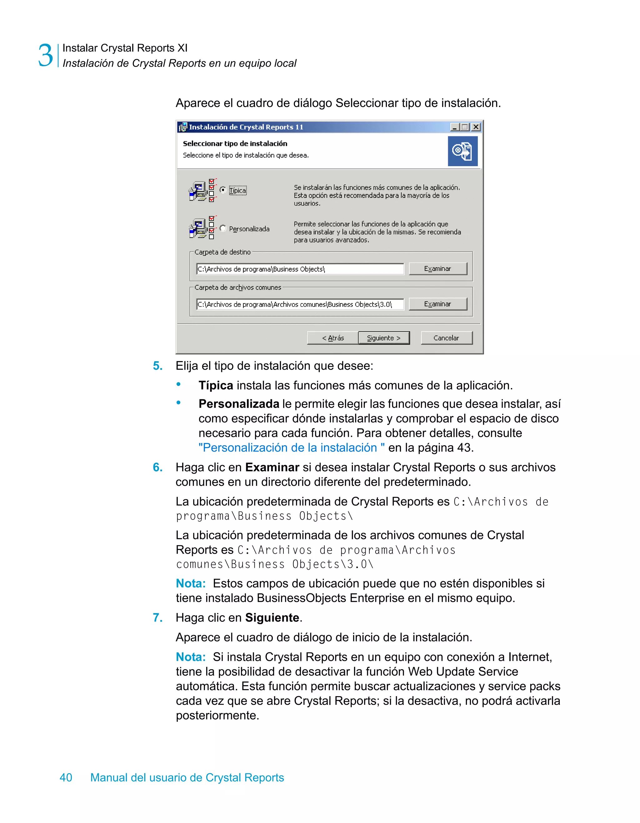 Instalar Crystal Reports XI 
Instalación de Crystal Reports en un equipo local 3 
Aparece el cuadro de diálogo Seleccionar tipo de instalación. 
5. Elija el tipo de instalación que desee: 
• Típica instala las funciones más comunes de la aplicación. 
• Personalizada le permite elegir las funciones que desea instalar, así 
como especificar dónde instalarlas y comprobar el espacio de disco 
necesario para cada función. Para obtener detalles, consulte 
"Personalización de la instalación " en la página 43. 
6. Haga clic en Examinar si desea instalar Crystal Reports o sus archivos 
comunes en un directorio diferente del predeterminado. 
La ubicación predeterminada de Crystal Reports es C:Archivos de 
programaBusiness Objects 
La ubicación predeterminada de los archivos comunes de Crystal 
Reports es C:Archivos de programaArchivos 
comunesBusiness Objects3.0 
Nota: Estos campos de ubicación puede que no estén disponibles si 
tiene instalado BusinessObjects Enterprise en el mismo equipo. 
7. Haga clic en Siguiente. 
Aparece el cuadro de diálogo de inicio de la instalación. 
Nota: Si instala Crystal Reports en un equipo con conexión a Internet, 
tiene la posibilidad de desactivar la función Web Update Service 
automática. Esta función permite buscar actualizaciones y service packs 
cada vez que se abre Crystal Reports; si la desactiva, no podrá activarla 
posteriormente. 
40 Manual del usuario de Crystal Reports 
 