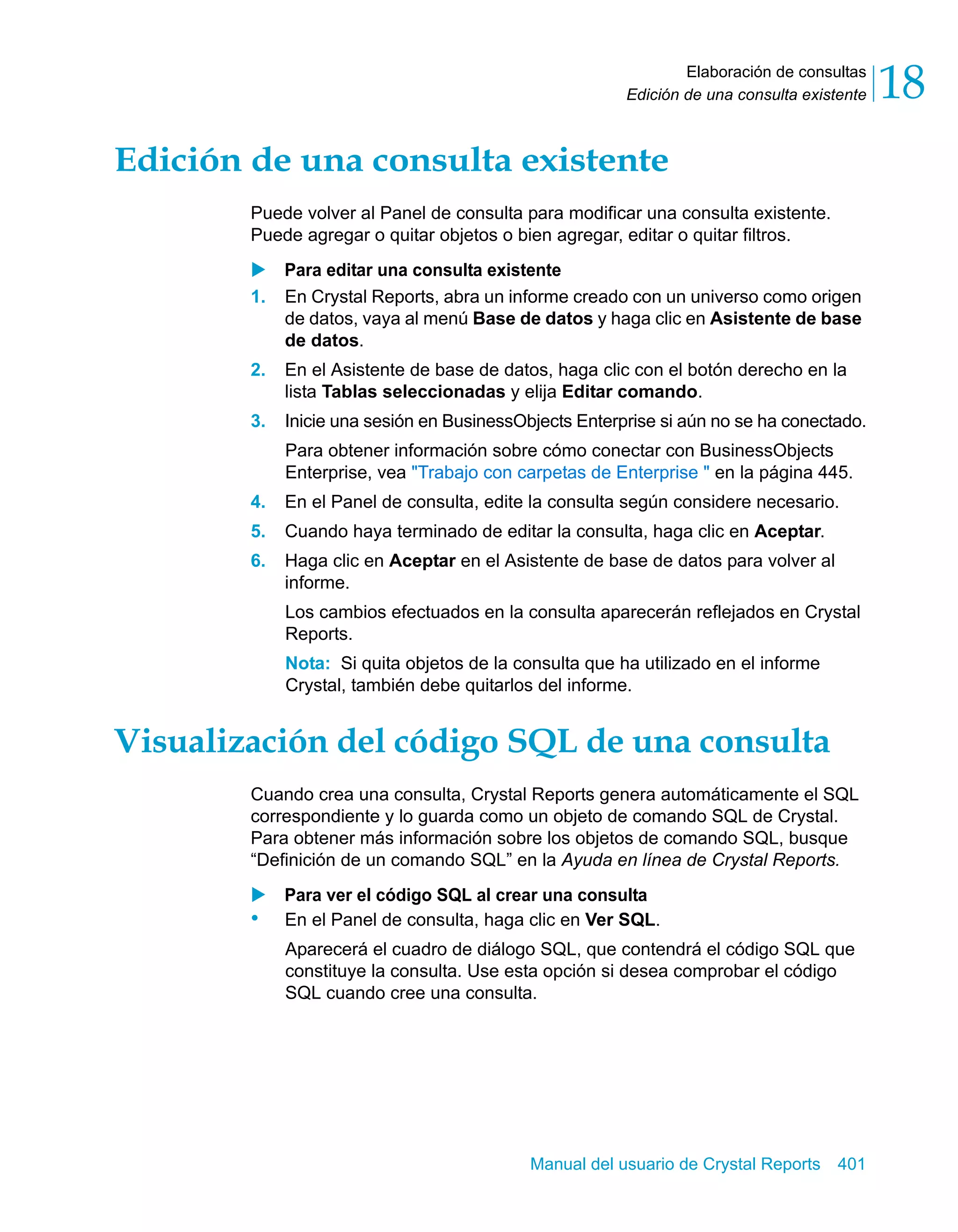 Elaboración de consultas 
18 
Edición de una consulta existente Edición de una consulta existente 
Puede volver al Panel de consulta para modificar una consulta existente. 
Puede agregar o quitar objetos o bien agregar, editar o quitar filtros. 
X Para editar una consulta existente 
1. En Crystal Reports, abra un informe creado con un universo como origen 
de datos, vaya al menú Base de datos y haga clic en Asistente de base 
de datos. 
2. En el Asistente de base de datos, haga clic con el botón derecho en la 
lista Tablas seleccionadas y elija Editar comando. 
3. Inicie una sesión en BusinessObjects Enterprise si aún no se ha conectado. 
Para obtener información sobre cómo conectar con BusinessObjects 
Enterprise, vea "Trabajo con carpetas de Enterprise " en la página 445. 
4. En el Panel de consulta, edite la consulta según considere necesario. 
5. Cuando haya terminado de editar la consulta, haga clic en Aceptar. 
6. Haga clic en Aceptar en el Asistente de base de datos para volver al 
informe. 
Los cambios efectuados en la consulta aparecerán reflejados en Crystal 
Reports. 
Nota: Si quita objetos de la consulta que ha utilizado en el informe 
Crystal, también debe quitarlos del informe. 
Visualización del código SQL de una consulta 
Cuando crea una consulta, Crystal Reports genera automáticamente el SQL 
correspondiente y lo guarda como un objeto de comando SQL de Crystal. 
Para obtener más información sobre los objetos de comando SQL, busque 
“Definición de un comando SQL” en la Ayuda en línea de Crystal Reports. 
X Para ver el código SQL al crear una consulta 
• En el Panel de consulta, haga clic en Ver SQL. 
Aparecerá el cuadro de diálogo SQL, que contendrá el código SQL que 
constituye la consulta. Use esta opción si desea comprobar el código 
SQL cuando cree una consulta. 
Manual del usuario de Crystal Reports 401 
 