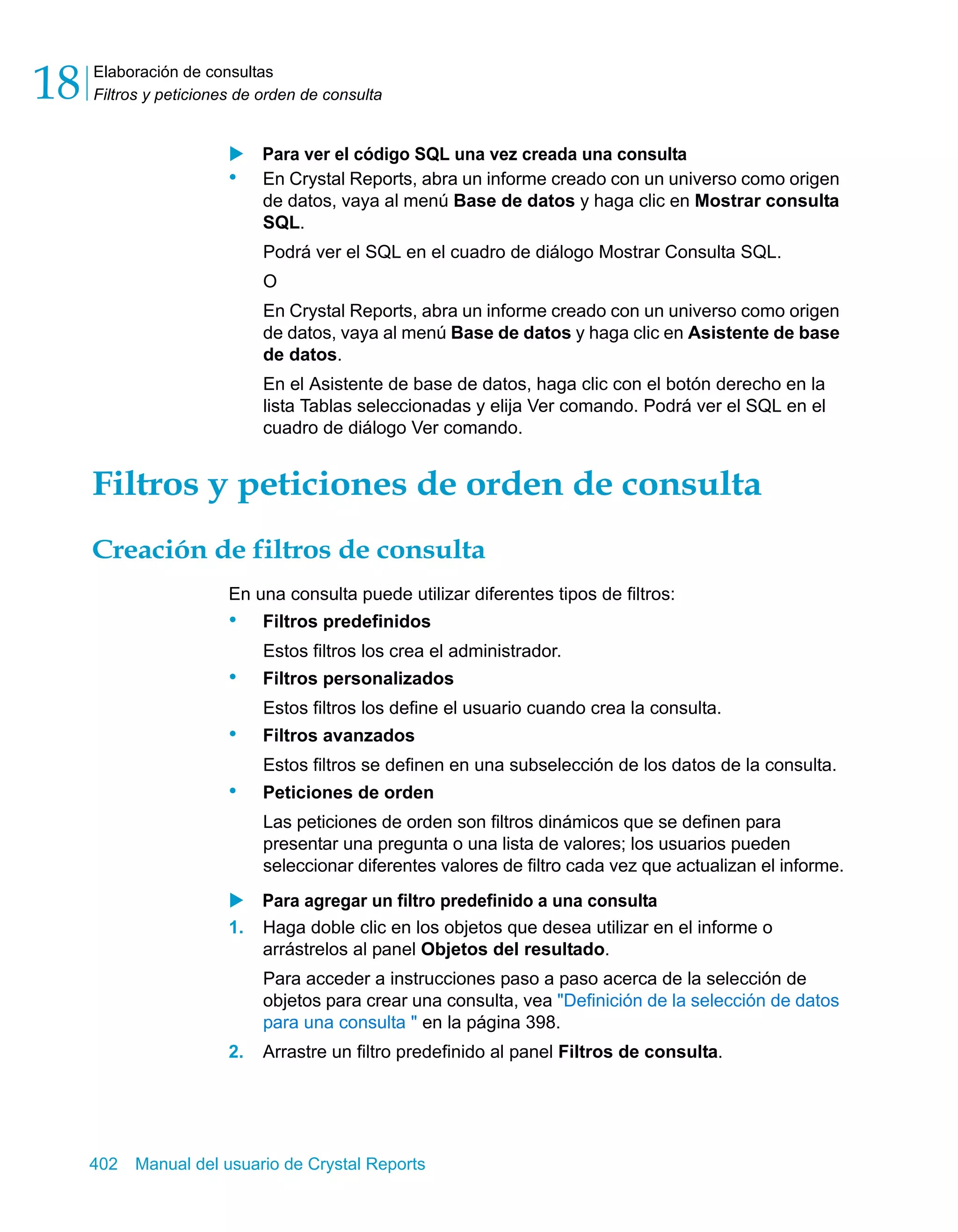 Elaboración de consultas 
Filtros y peticiones de orden de consulta 18 
X Para ver el código SQL una vez creada una consulta 
• En Crystal Reports, abra un informe creado con un universo como origen 
de datos, vaya al menú Base de datos y haga clic en Mostrar consulta 
SQL. 
Podrá ver el SQL en el cuadro de diálogo Mostrar Consulta SQL. 
O 
En Crystal Reports, abra un informe creado con un universo como origen 
de datos, vaya al menú Base de datos y haga clic en Asistente de base 
de datos. 
En el Asistente de base de datos, haga clic con el botón derecho en la 
lista Tablas seleccionadas y elija Ver comando. Podrá ver el SQL en el 
cuadro de diálogo Ver comando. 
Filtros y peticiones de orden de consulta 
Creación de filtros de consulta 
En una consulta puede utilizar diferentes tipos de filtros: 
• Filtros predefinidos 
Estos filtros los crea el administrador. 
• Filtros personalizados 
Estos filtros los define el usuario cuando crea la consulta. 
• Filtros avanzados 
Estos filtros se definen en una subselección de los datos de la consulta. 
• Peticiones de orden 
Las peticiones de orden son filtros dinámicos que se definen para 
presentar una pregunta o una lista de valores; los usuarios pueden 
seleccionar diferentes valores de filtro cada vez que actualizan el informe. 
X Para agregar un filtro predefinido a una consulta 
1. Haga doble clic en los objetos que desea utilizar en el informe o 
arrástrelos al panel Objetos del resultado. 
Para acceder a instrucciones paso a paso acerca de la selección de 
objetos para crear una consulta, vea "Definición de la selección de datos 
para una consulta " en la página 398. 
2. Arrastre un filtro predefinido al panel Filtros de consulta. 
402 Manual del usuario de Crystal Reports 
 