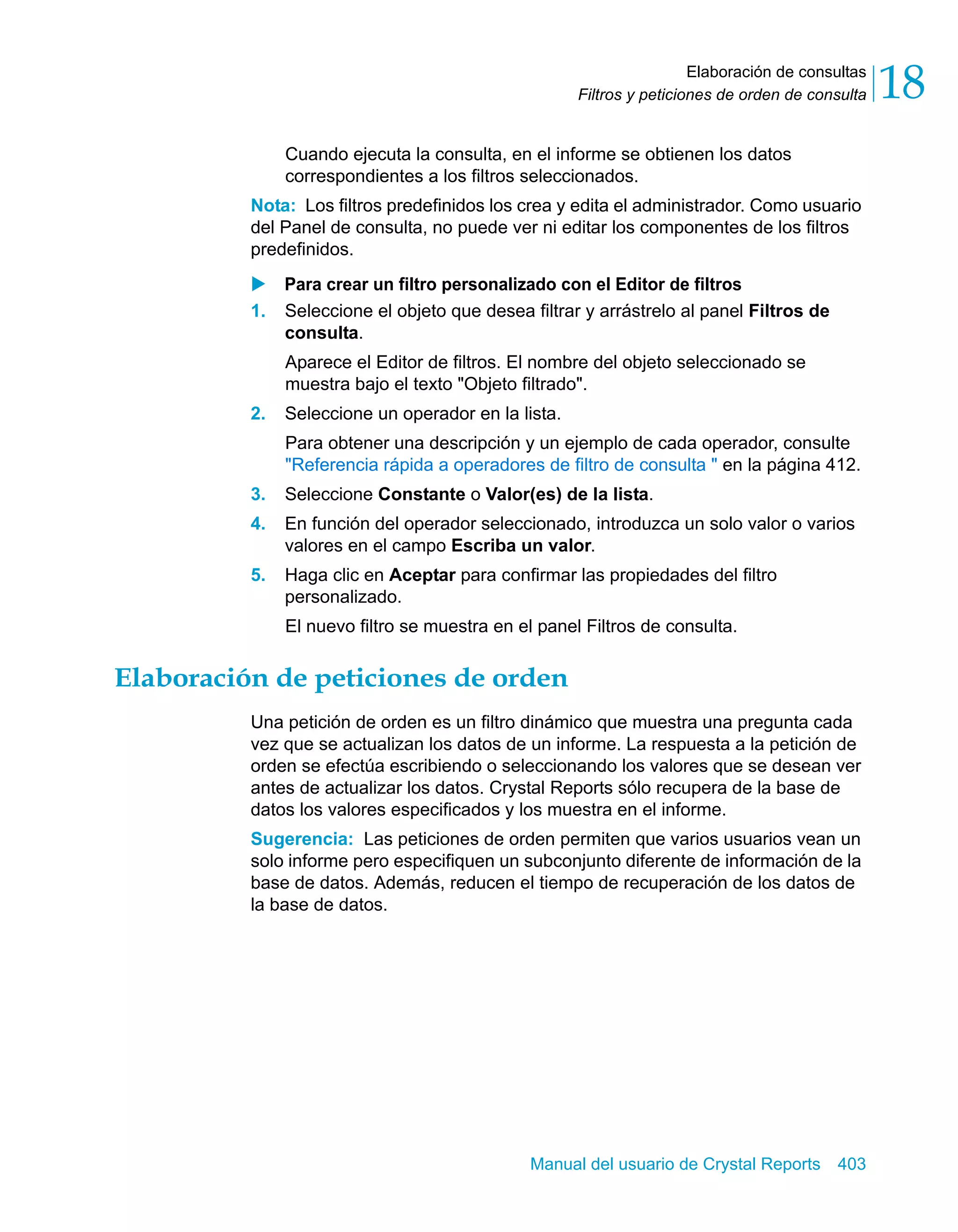Elaboración de consultas 
18 
Filtros y peticiones de orden de consulta Cuando ejecuta la consulta, en el informe se obtienen los datos 
correspondientes a los filtros seleccionados. 
Nota: Los filtros predefinidos los crea y edita el administrador. Como usuario 
del Panel de consulta, no puede ver ni editar los componentes de los filtros 
predefinidos. 
X Para crear un filtro personalizado con el Editor de filtros 
1. Seleccione el objeto que desea filtrar y arrástrelo al panel Filtros de 
consulta. 
Aparece el Editor de filtros. El nombre del objeto seleccionado se 
muestra bajo el texto "Objeto filtrado". 
2. Seleccione un operador en la lista. 
Para obtener una descripción y un ejemplo de cada operador, consulte 
"Referencia rápida a operadores de filtro de consulta " en la página 412. 
3. Seleccione Constante o Valor(es) de la lista. 
4. En función del operador seleccionado, introduzca un solo valor o varios 
valores en el campo Escriba un valor. 
5. Haga clic en Aceptar para confirmar las propiedades del filtro 
personalizado. 
El nuevo filtro se muestra en el panel Filtros de consulta. 
Elaboración de peticiones de orden 
Una petición de orden es un filtro dinámico que muestra una pregunta cada 
vez que se actualizan los datos de un informe. La respuesta a la petición de 
orden se efectúa escribiendo o seleccionando los valores que se desean ver 
antes de actualizar los datos. Crystal Reports sólo recupera de la base de 
datos los valores especificados y los muestra en el informe. 
Sugerencia: Las peticiones de orden permiten que varios usuarios vean un 
solo informe pero especifiquen un subconjunto diferente de información de la 
base de datos. Además, reducen el tiempo de recuperación de los datos de 
la base de datos. 
Manual del usuario de Crystal Reports 403 
 