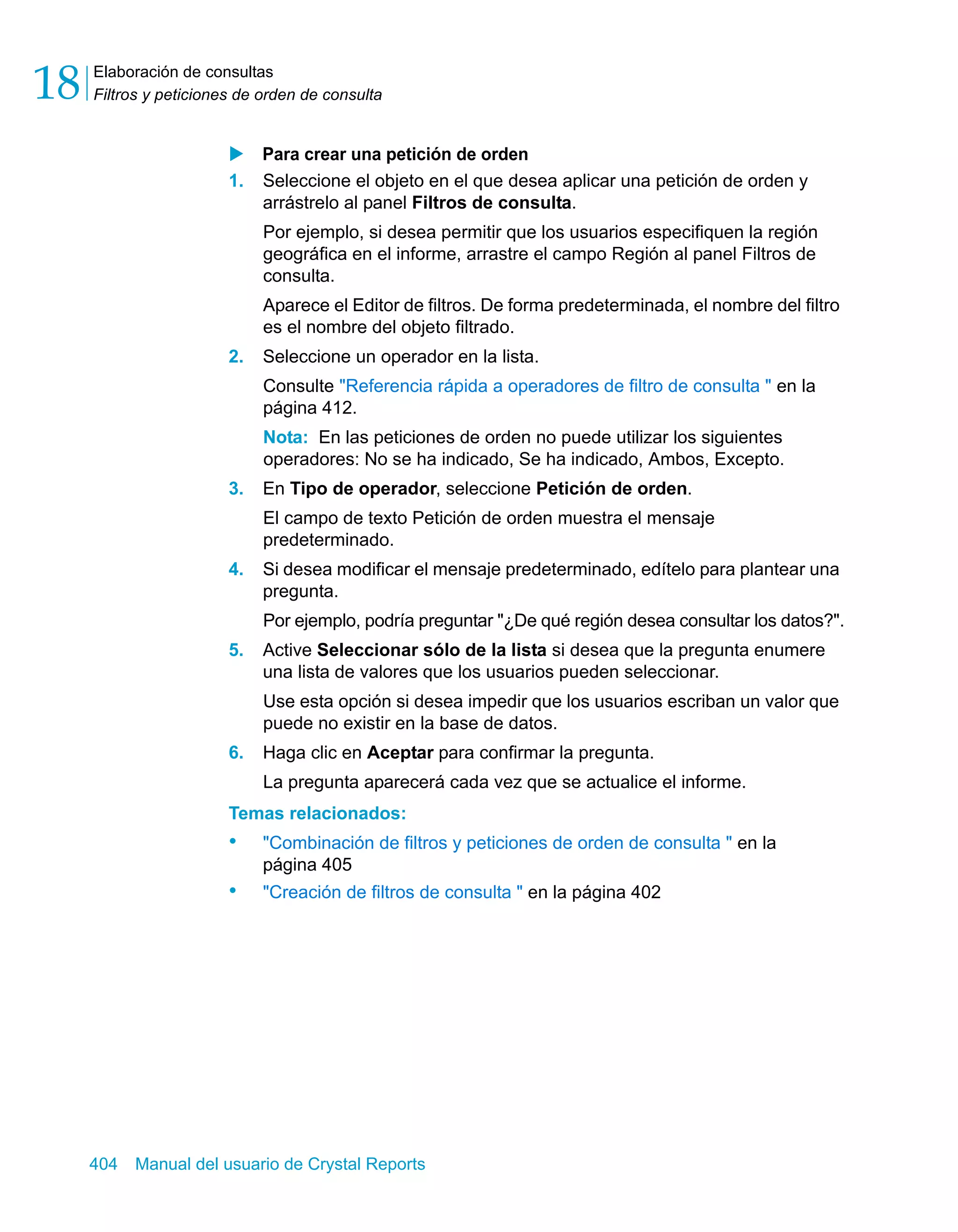 Elaboración de consultas 
Filtros y peticiones de orden de consulta 18 
X Para crear una petición de orden 
1. Seleccione el objeto en el que desea aplicar una petición de orden y 
arrástrelo al panel Filtros de consulta. 
Por ejemplo, si desea permitir que los usuarios especifiquen la región 
geográfica en el informe, arrastre el campo Región al panel Filtros de 
consulta. 
Aparece el Editor de filtros. De forma predeterminada, el nombre del filtro 
es el nombre del objeto filtrado. 
2. Seleccione un operador en la lista. 
Consulte "Referencia rápida a operadores de filtro de consulta " en la 
página 412. 
Nota: En las peticiones de orden no puede utilizar los siguientes 
operadores: No se ha indicado, Se ha indicado, Ambos, Excepto. 
3. En Tipo de operador, seleccione Petición de orden. 
El campo de texto Petición de orden muestra el mensaje 
predeterminado. 
4. Si desea modificar el mensaje predeterminado, edítelo para plantear una 
pregunta. 
Por ejemplo, podría preguntar "¿De qué región desea consultar los datos?". 
5. Active Seleccionar sólo de la lista si desea que la pregunta enumere 
una lista de valores que los usuarios pueden seleccionar. 
Use esta opción si desea impedir que los usuarios escriban un valor que 
puede no existir en la base de datos. 
6. Haga clic en Aceptar para confirmar la pregunta. 
La pregunta aparecerá cada vez que se actualice el informe. 
Temas relacionados: 
• "Combinación de filtros y peticiones de orden de consulta " en la 
página 405 
• "Creación de filtros de consulta " en la página 402 
404 Manual del usuario de Crystal Reports 
 