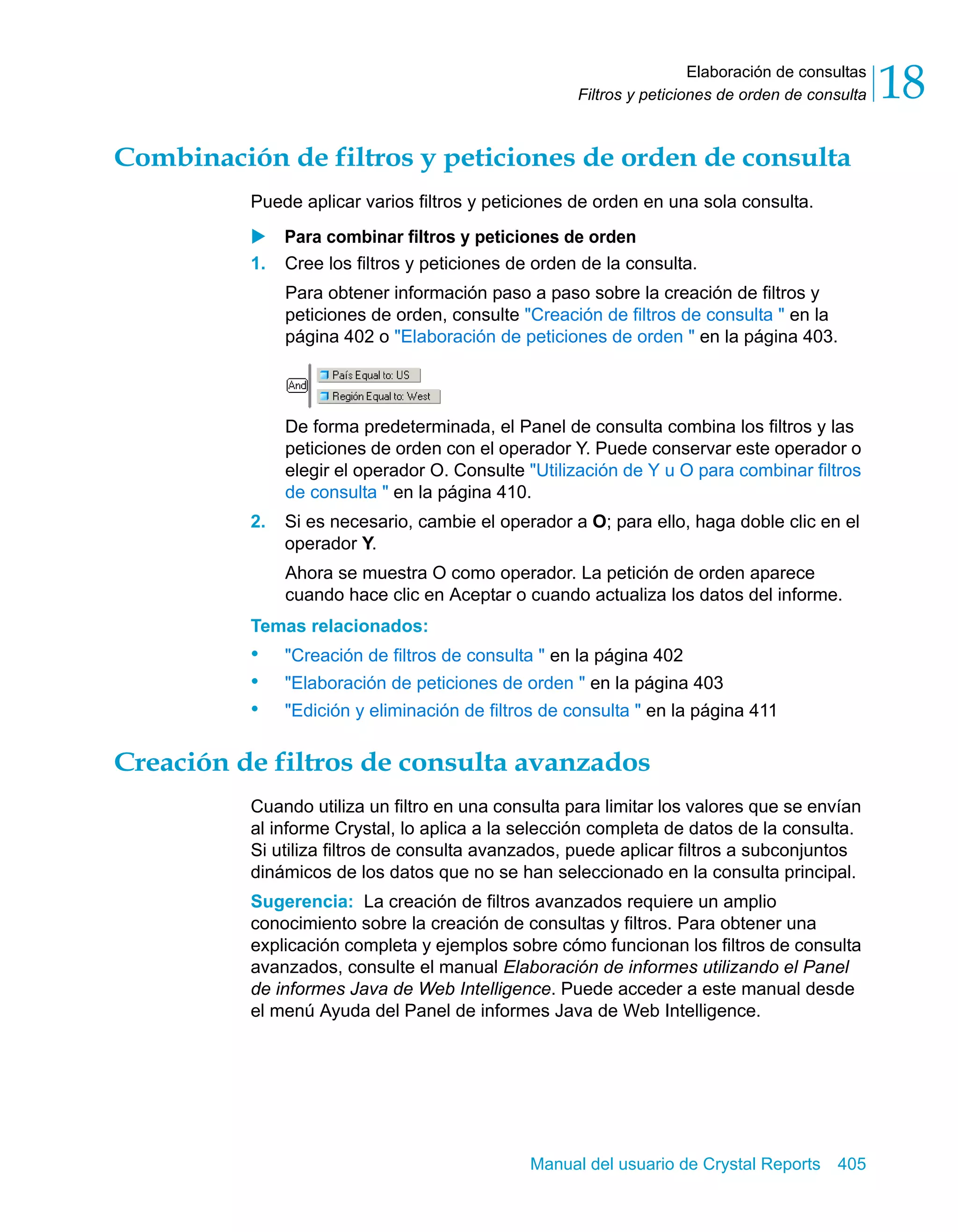 Elaboración de consultas 
18 
Filtros y peticiones de orden de consulta Combinación de filtros y peticiones de orden de consulta 
Puede aplicar varios filtros y peticiones de orden en una sola consulta. 
X Para combinar filtros y peticiones de orden 
1. Cree los filtros y peticiones de orden de la consulta. 
Para obtener información paso a paso sobre la creación de filtros y 
peticiones de orden, consulte "Creación de filtros de consulta " en la 
página 402 o "Elaboración de peticiones de orden " en la página 403. 
De forma predeterminada, el Panel de consulta combina los filtros y las 
peticiones de orden con el operador Y. Puede conservar este operador o 
elegir el operador O. Consulte "Utilización de Y u O para combinar filtros 
de consulta " en la página 410. 
2. Si es necesario, cambie el operador a O; para ello, haga doble clic en el 
operador Y. 
Ahora se muestra O como operador. La petición de orden aparece 
cuando hace clic en Aceptar o cuando actualiza los datos del informe. 
Temas relacionados: 
• "Creación de filtros de consulta " en la página 402 
• "Elaboración de peticiones de orden " en la página 403 
• "Edición y eliminación de filtros de consulta " en la página 411 
Creación de filtros de consulta avanzados 
Cuando utiliza un filtro en una consulta para limitar los valores que se envían 
al informe Crystal, lo aplica a la selección completa de datos de la consulta. 
Si utiliza filtros de consulta avanzados, puede aplicar filtros a subconjuntos 
dinámicos de los datos que no se han seleccionado en la consulta principal. 
Sugerencia: La creación de filtros avanzados requiere un amplio 
conocimiento sobre la creación de consultas y filtros. Para obtener una 
explicación completa y ejemplos sobre cómo funcionan los filtros de consulta 
avanzados, consulte el manual Elaboración de informes utilizando el Panel 
de informes Java de Web Intelligence. Puede acceder a este manual desde 
el menú Ayuda del Panel de informes Java de Web Intelligence. 
Manual del usuario de Crystal Reports 405 
 