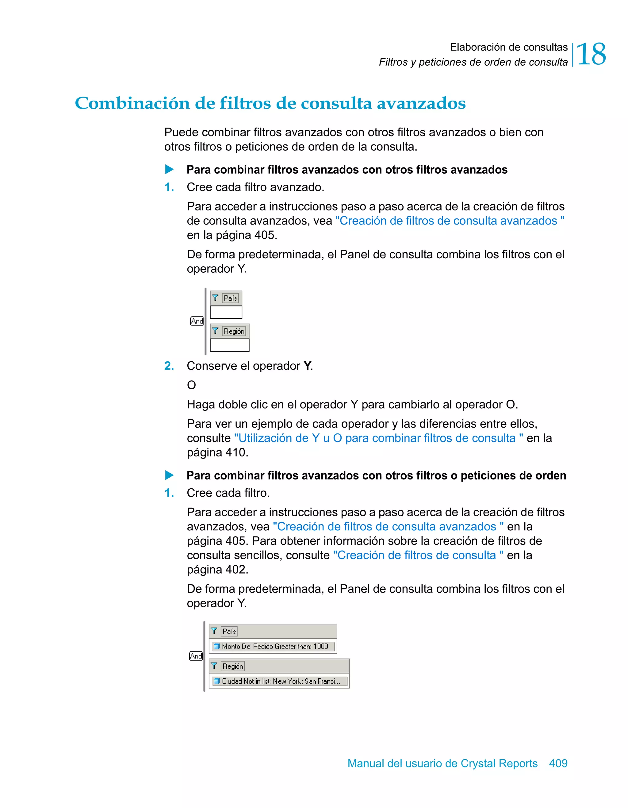 Elaboración de consultas 
18 
Filtros y peticiones de orden de consulta Combinación de filtros de consulta avanzados 
Puede combinar filtros avanzados con otros filtros avanzados o bien con 
otros filtros o peticiones de orden de la consulta. 
X Para combinar filtros avanzados con otros filtros avanzados 
1. Cree cada filtro avanzado. 
Para acceder a instrucciones paso a paso acerca de la creación de filtros 
de consulta avanzados, vea "Creación de filtros de consulta avanzados " 
en la página 405. 
De forma predeterminada, el Panel de consulta combina los filtros con el 
operador Y. 
Manual del usuario de Crystal Reports 409 
2. Conserve el operador Y. 
O 
Haga doble clic en el operador Y para cambiarlo al operador O. 
Para ver un ejemplo de cada operador y las diferencias entre ellos, 
consulte "Utilización de Y u O para combinar filtros de consulta " en la 
página 410. 
X Para combinar filtros avanzados con otros filtros o peticiones de orden 
1. Cree cada filtro. 
Para acceder a instrucciones paso a paso acerca de la creación de filtros 
avanzados, vea "Creación de filtros de consulta avanzados " en la 
página 405. Para obtener información sobre la creación de filtros de 
consulta sencillos, consulte "Creación de filtros de consulta " en la 
página 402. 
De forma predeterminada, el Panel de consulta combina los filtros con el 
operador Y. 
 