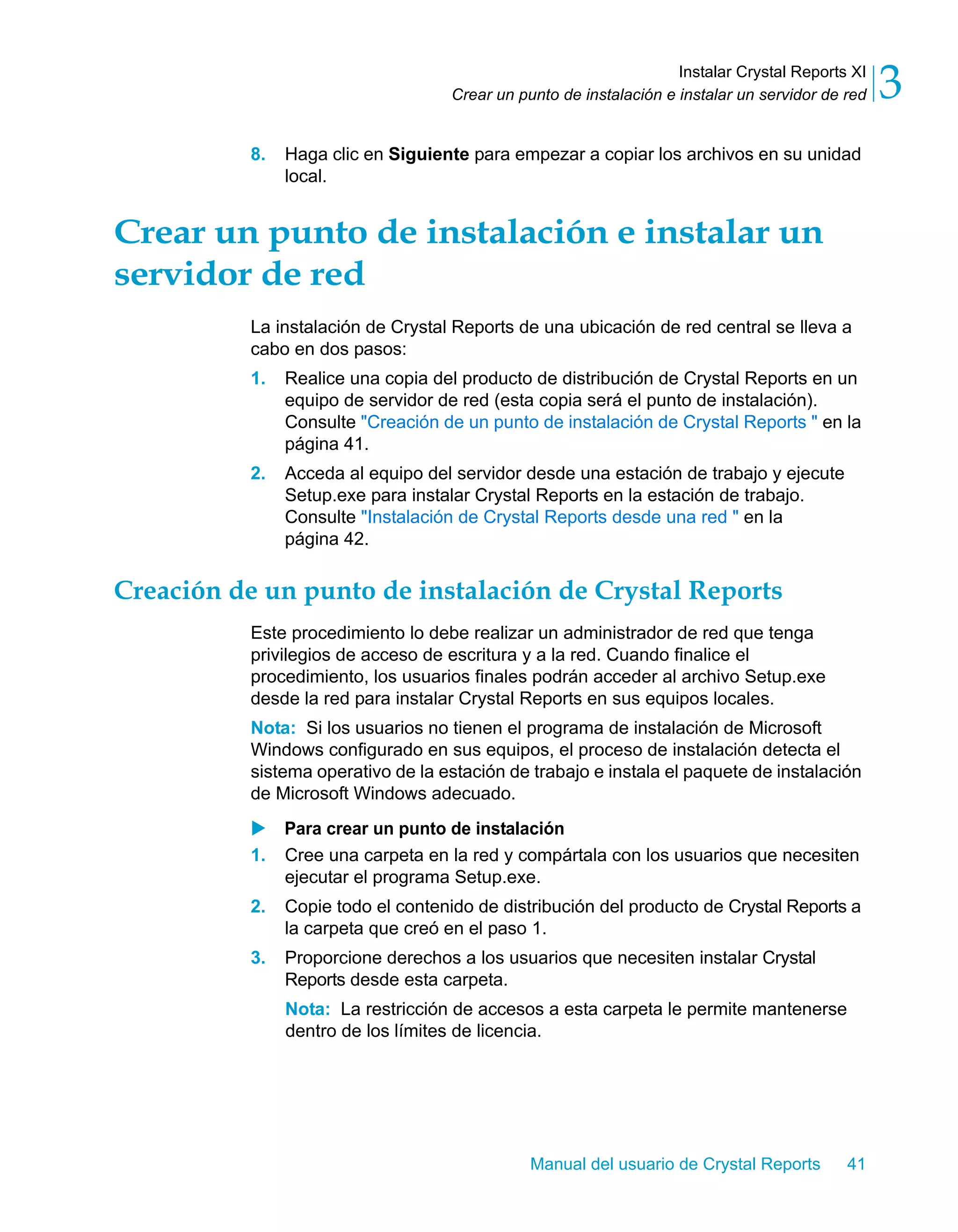 Instalar Crystal Reports XI 
3 
Crear un punto de instalación e instalar un servidor de red 8. Haga clic en Siguiente para empezar a copiar los archivos en su unidad 
Manual del usuario de Crystal Reports 41 
local. 
Crear un punto de instalación e instalar un 
servidor de red 
La instalación de Crystal Reports de una ubicación de red central se lleva a 
cabo en dos pasos: 
1. Realice una copia del producto de distribución de Crystal Reports en un 
equipo de servidor de red (esta copia será el punto de instalación). 
Consulte "Creación de un punto de instalación de Crystal Reports " en la 
página 41. 
2. Acceda al equipo del servidor desde una estación de trabajo y ejecute 
Setup.exe para instalar Crystal Reports en la estación de trabajo. 
Consulte "Instalación de Crystal Reports desde una red " en la 
página 42. 
Creación de un punto de instalación de Crystal Reports 
Este procedimiento lo debe realizar un administrador de red que tenga 
privilegios de acceso de escritura y a la red. Cuando finalice el 
procedimiento, los usuarios finales podrán acceder al archivo Setup.exe 
desde la red para instalar Crystal Reports en sus equipos locales. 
Nota: Si los usuarios no tienen el programa de instalación de Microsoft 
Windows configurado en sus equipos, el proceso de instalación detecta el 
sistema operativo de la estación de trabajo e instala el paquete de instalación 
de Microsoft Windows adecuado. 
X Para crear un punto de instalación 
1. Cree una carpeta en la red y compártala con los usuarios que necesiten 
ejecutar el programa Setup.exe. 
2. Copie todo el contenido de distribución del producto de Crystal Reports a 
la carpeta que creó en el paso 1. 
3. Proporcione derechos a los usuarios que necesiten instalar Crystal 
Reports desde esta carpeta. 
Nota: La restricción de accesos a esta carpeta le permite mantenerse 
dentro de los límites de licencia. 
 
