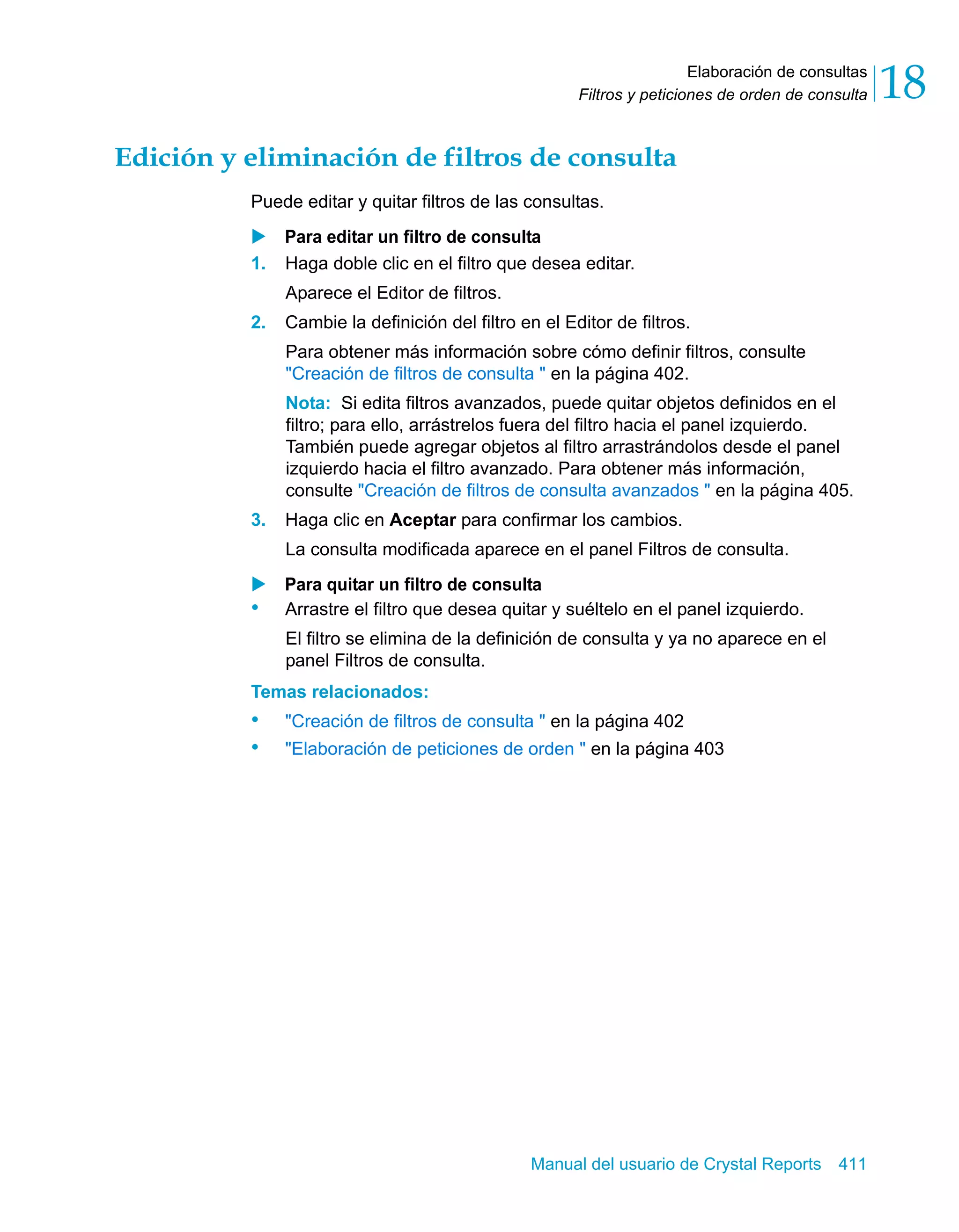 Elaboración de consultas 
18 
Filtros y peticiones de orden de consulta Edición y eliminación de filtros de consulta 
Puede editar y quitar filtros de las consultas. 
X Para editar un filtro de consulta 
1. Haga doble clic en el filtro que desea editar. 
Manual del usuario de Crystal Reports 411 
Aparece el Editor de filtros. 
2. Cambie la definición del filtro en el Editor de filtros. 
Para obtener más información sobre cómo definir filtros, consulte 
"Creación de filtros de consulta " en la página 402. 
Nota: Si edita filtros avanzados, puede quitar objetos definidos en el 
filtro; para ello, arrástrelos fuera del filtro hacia el panel izquierdo. 
También puede agregar objetos al filtro arrastrándolos desde el panel 
izquierdo hacia el filtro avanzado. Para obtener más información, 
consulte "Creación de filtros de consulta avanzados " en la página 405. 
3. Haga clic en Aceptar para confirmar los cambios. 
La consulta modificada aparece en el panel Filtros de consulta. 
X Para quitar un filtro de consulta 
• Arrastre el filtro que desea quitar y suéltelo en el panel izquierdo. 
El filtro se elimina de la definición de consulta y ya no aparece en el 
panel Filtros de consulta. 
Temas relacionados: 
• "Creación de filtros de consulta " en la página 402 
• "Elaboración de peticiones de orden " en la página 403 
 