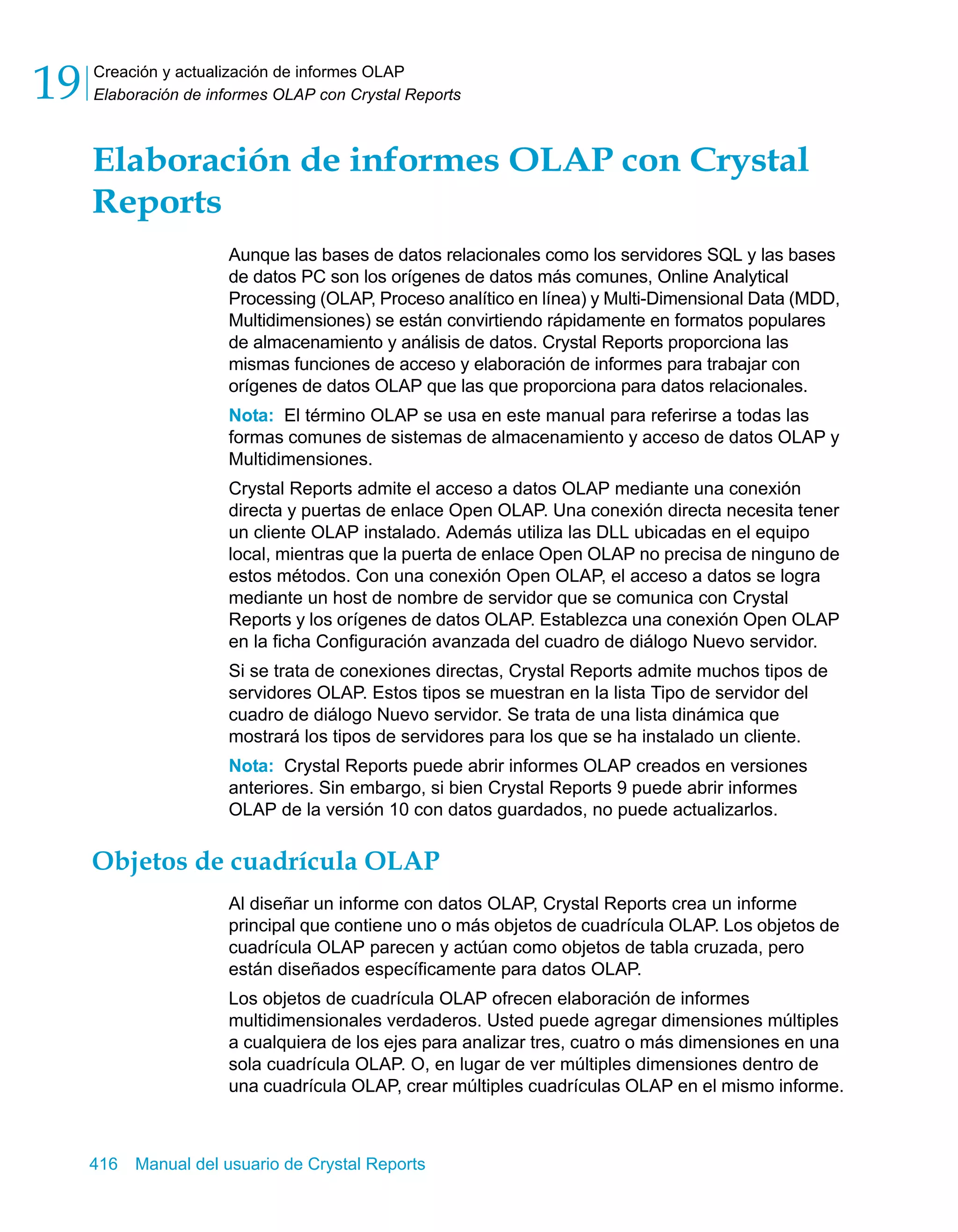 Creación y actualización de informes OLAP 
Elaboración de informes OLAP con Crystal Reports 19 
Elaboración de informes OLAP con Crystal 
Reports 
Aunque las bases de datos relacionales como los servidores SQL y las bases 
de datos PC son los orígenes de datos más comunes, Online Analytical 
Processing (OLAP, Proceso analítico en línea) y Multi-Dimensional Data (MDD, 
Multidimensiones) se están convirtiendo rápidamente en formatos populares 
de almacenamiento y análisis de datos. Crystal Reports proporciona las 
mismas funciones de acceso y elaboración de informes para trabajar con 
orígenes de datos OLAP que las que proporciona para datos relacionales. 
Nota: El término OLAP se usa en este manual para referirse a todas las 
formas comunes de sistemas de almacenamiento y acceso de datos OLAP y 
Multidimensiones. 
Crystal Reports admite el acceso a datos OLAP mediante una conexión 
directa y puertas de enlace Open OLAP. Una conexión directa necesita tener 
un cliente OLAP instalado. Además utiliza las DLL ubicadas en el equipo 
local, mientras que la puerta de enlace Open OLAP no precisa de ninguno de 
estos métodos. Con una conexión Open OLAP, el acceso a datos se logra 
mediante un host de nombre de servidor que se comunica con Crystal 
Reports y los orígenes de datos OLAP. Establezca una conexión Open OLAP 
en la ficha Configuración avanzada del cuadro de diálogo Nuevo servidor. 
Si se trata de conexiones directas, Crystal Reports admite muchos tipos de 
servidores OLAP. Estos tipos se muestran en la lista Tipo de servidor del 
cuadro de diálogo Nuevo servidor. Se trata de una lista dinámica que 
mostrará los tipos de servidores para los que se ha instalado un cliente. 
Nota: Crystal Reports puede abrir informes OLAP creados en versiones 
anteriores. Sin embargo, si bien Crystal Reports 9 puede abrir informes 
OLAP de la versión 10 con datos guardados, no puede actualizarlos. 
Objetos de cuadrícula OLAP 
Al diseñar un informe con datos OLAP, Crystal Reports crea un informe 
principal que contiene uno o más objetos de cuadrícula OLAP. Los objetos de 
cuadrícula OLAP parecen y actúan como objetos de tabla cruzada, pero 
están diseñados específicamente para datos OLAP. 
Los objetos de cuadrícula OLAP ofrecen elaboración de informes 
multidimensionales verdaderos. Usted puede agregar dimensiones múltiples 
a cualquiera de los ejes para analizar tres, cuatro o más dimensiones en una 
sola cuadrícula OLAP. O, en lugar de ver múltiples dimensiones dentro de 
una cuadrícula OLAP, crear múltiples cuadrículas OLAP en el mismo informe. 
416 Manual del usuario de Crystal Reports 
 