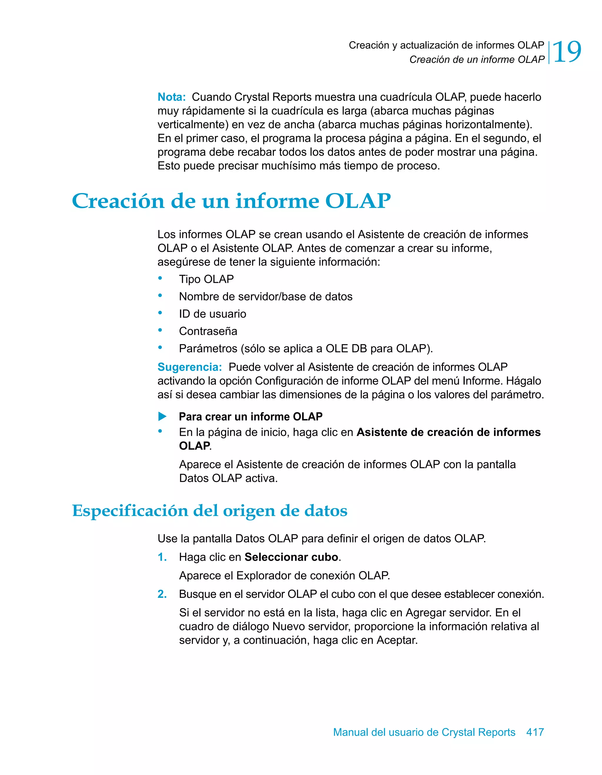 Creación de un informe OLAP 19 
Creación y actualización de informes OLAP 
Nota: Cuando Crystal Reports muestra una cuadrícula OLAP, puede hacerlo 
muy rápidamente si la cuadrícula es larga (abarca muchas páginas 
verticalmente) en vez de ancha (abarca muchas páginas horizontalmente). 
En el primer caso, el programa la procesa página a página. En el segundo, el 
programa debe recabar todos los datos antes de poder mostrar una página. 
Esto puede precisar muchísimo más tiempo de proceso. 
Creación de un informe OLAP 
Los informes OLAP se crean usando el Asistente de creación de informes 
OLAP o el Asistente OLAP. Antes de comenzar a crear su informe, 
asegúrese de tener la siguiente información: 
• Tipo OLAP 
• Nombre de servidor/base de datos 
• ID de usuario 
• Contraseña 
• Parámetros (sólo se aplica a OLE DB para OLAP). 
Sugerencia: Puede volver al Asistente de creación de informes OLAP 
activando la opción Configuración de informe OLAP del menú Informe. Hágalo 
así si desea cambiar las dimensiones de la página o los valores del parámetro. 
X Para crear un informe OLAP 
• En la página de inicio, haga clic en Asistente de creación de informes 
OLAP. 
Aparece el Asistente de creación de informes OLAP con la pantalla 
Datos OLAP activa. 
Especificación del origen de datos 
Use la pantalla Datos OLAP para definir el origen de datos OLAP. 
1. Haga clic en Seleccionar cubo. 
Aparece el Explorador de conexión OLAP. 
2. Busque en el servidor OLAP el cubo con el que desee establecer conexión. 
Si el servidor no está en la lista, haga clic en Agregar servidor. En el 
cuadro de diálogo Nuevo servidor, proporcione la información relativa al 
servidor y, a continuación, haga clic en Aceptar. 
Manual del usuario de Crystal Reports 417 
 