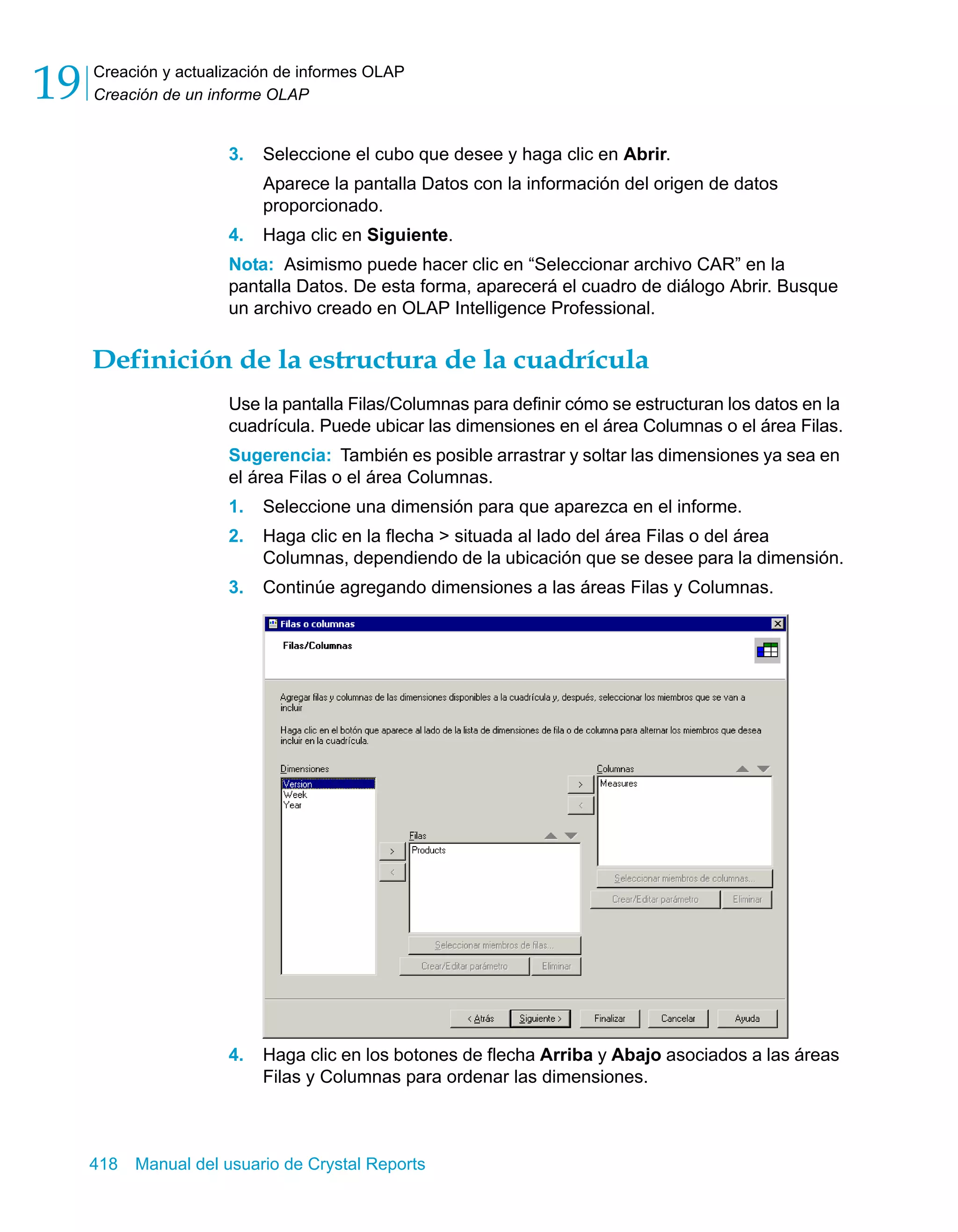 Creación y actualización de informes OLAP 
Creación de un informe OLAP 19 
3. Seleccione el cubo que desee y haga clic en Abrir. 
Aparece la pantalla Datos con la información del origen de datos 
proporcionado. 
4. Haga clic en Siguiente. 
Nota: Asimismo puede hacer clic en “Seleccionar archivo CAR” en la 
pantalla Datos. De esta forma, aparecerá el cuadro de diálogo Abrir. Busque 
un archivo creado en OLAP Intelligence Professional. 
Definición de la estructura de la cuadrícula 
Use la pantalla Filas/Columnas para definir cómo se estructuran los datos en la 
cuadrícula. Puede ubicar las dimensiones en el área Columnas o el área Filas. 
Sugerencia: También es posible arrastrar y soltar las dimensiones ya sea en 
el área Filas o el área Columnas. 
1. Seleccione una dimensión para que aparezca en el informe. 
2. Haga clic en la flecha > situada al lado del área Filas o del área 
Columnas, dependiendo de la ubicación que se desee para la dimensión. 
3. Continúe agregando dimensiones a las áreas Filas y Columnas. 
4. Haga clic en los botones de flecha Arriba y Abajo asociados a las áreas 
Filas y Columnas para ordenar las dimensiones. 
418 Manual del usuario de Crystal Reports 
 