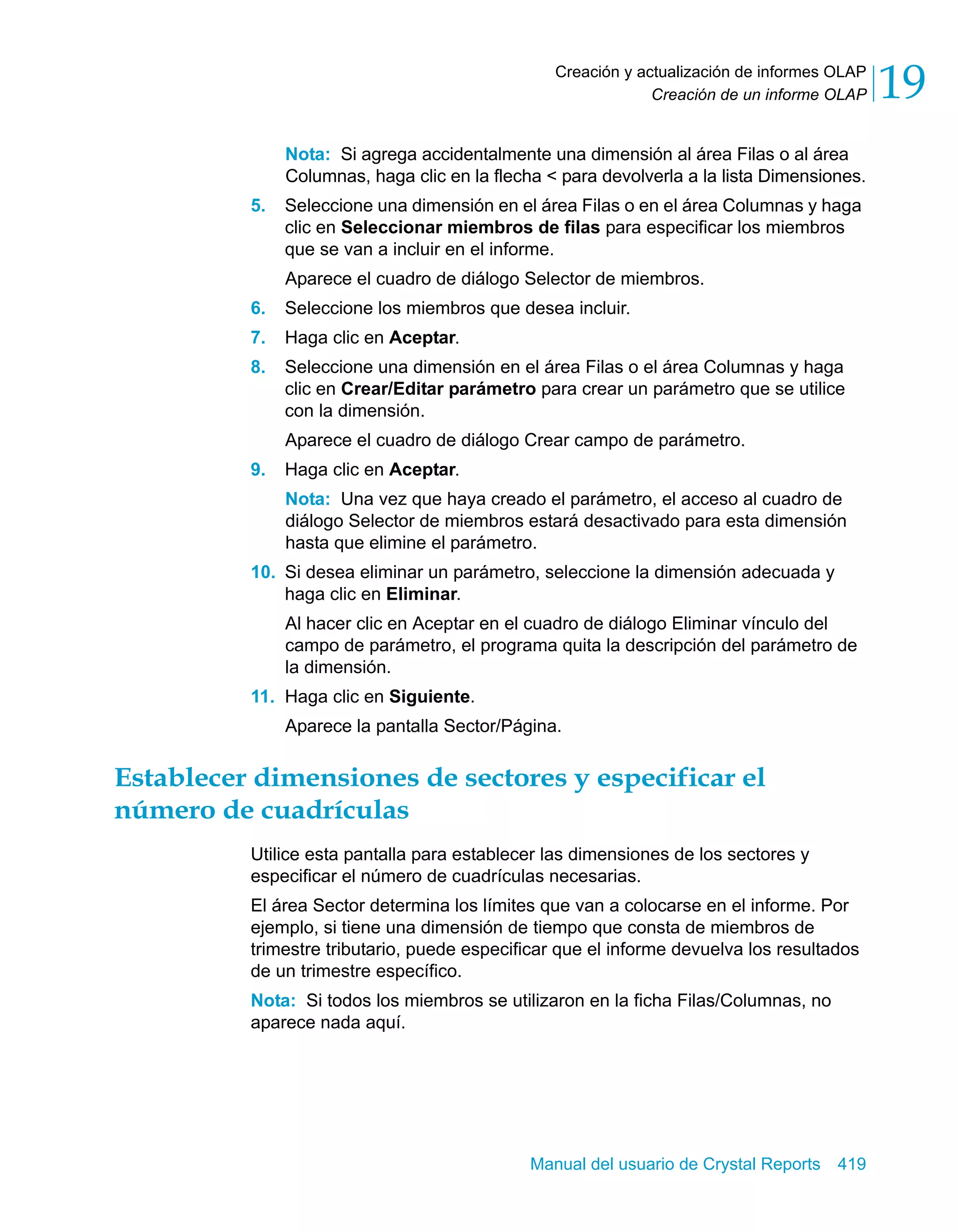 Creación de un informe OLAP 19 
Creación y actualización de informes OLAP 
Nota: Si agrega accidentalmente una dimensión al área Filas o al área 
Columnas, haga clic en la flecha < para devolverla a la lista Dimensiones. 
5. Seleccione una dimensión en el área Filas o en el área Columnas y haga 
clic en Seleccionar miembros de filas para especificar los miembros 
que se van a incluir en el informe. 
Aparece el cuadro de diálogo Selector de miembros. 
6. Seleccione los miembros que desea incluir. 
7. Haga clic en Aceptar. 
8. Seleccione una dimensión en el área Filas o el área Columnas y haga 
clic en Crear/Editar parámetro para crear un parámetro que se utilice 
con la dimensión. 
Aparece el cuadro de diálogo Crear campo de parámetro. 
Manual del usuario de Crystal Reports 419 
9. Haga clic en Aceptar. 
Nota: Una vez que haya creado el parámetro, el acceso al cuadro de 
diálogo Selector de miembros estará desactivado para esta dimensión 
hasta que elimine el parámetro. 
10. Si desea eliminar un parámetro, seleccione la dimensión adecuada y 
haga clic en Eliminar. 
Al hacer clic en Aceptar en el cuadro de diálogo Eliminar vínculo del 
campo de parámetro, el programa quita la descripción del parámetro de 
la dimensión. 
11. Haga clic en Siguiente. 
Aparece la pantalla Sector/Página. 
Establecer dimensiones de sectores y especificar el 
número de cuadrículas 
Utilice esta pantalla para establecer las dimensiones de los sectores y 
especificar el número de cuadrículas necesarias. 
El área Sector determina los límites que van a colocarse en el informe. Por 
ejemplo, si tiene una dimensión de tiempo que consta de miembros de 
trimestre tributario, puede especificar que el informe devuelva los resultados 
de un trimestre específico. 
Nota: Si todos los miembros se utilizaron en la ficha Filas/Columnas, no 
aparece nada aquí. 
 
