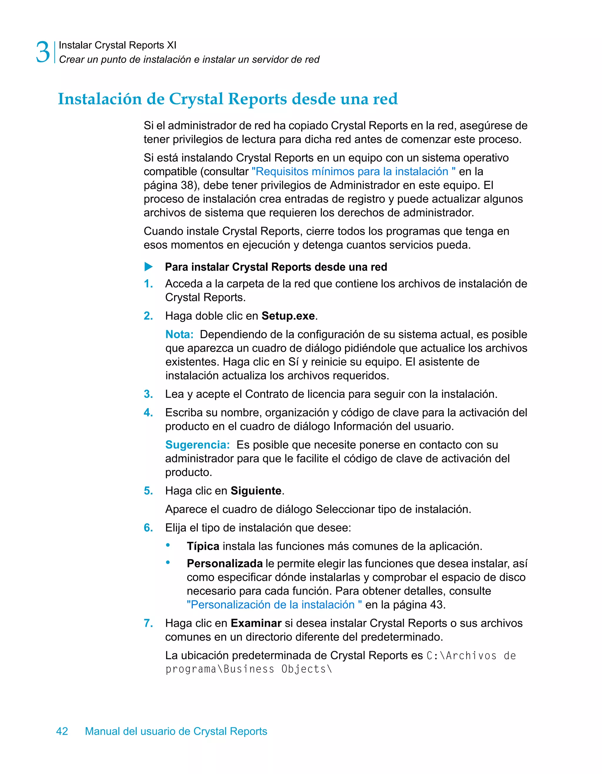 Instalar Crystal Reports XI 
Crear un punto de instalación e instalar un servidor de red 3 
Instalación de Crystal Reports desde una red 
Si el administrador de red ha copiado Crystal Reports en la red, asegúrese de 
tener privilegios de lectura para dicha red antes de comenzar este proceso. 
Si está instalando Crystal Reports en un equipo con un sistema operativo 
compatible (consultar "Requisitos mínimos para la instalación " en la 
página 38), debe tener privilegios de Administrador en este equipo. El 
proceso de instalación crea entradas de registro y puede actualizar algunos 
archivos de sistema que requieren los derechos de administrador. 
Cuando instale Crystal Reports, cierre todos los programas que tenga en 
esos momentos en ejecución y detenga cuantos servicios pueda. 
X Para instalar Crystal Reports desde una red 
1. Acceda a la carpeta de la red que contiene los archivos de instalación de 
Crystal Reports. 
2. Haga doble clic en Setup.exe. 
Nota: Dependiendo de la configuración de su sistema actual, es posible 
que aparezca un cuadro de diálogo pidiéndole que actualice los archivos 
existentes. Haga clic en Sí y reinicie su equipo. El asistente de 
instalación actualiza los archivos requeridos. 
3. Lea y acepte el Contrato de licencia para seguir con la instalación. 
4. Escriba su nombre, organización y código de clave para la activación del 
producto en el cuadro de diálogo Información del usuario. 
Sugerencia: Es posible que necesite ponerse en contacto con su 
administrador para que le facilite el código de clave de activación del 
producto. 
5. Haga clic en Siguiente. 
Aparece el cuadro de diálogo Seleccionar tipo de instalación. 
6. Elija el tipo de instalación que desee: 
• Típica instala las funciones más comunes de la aplicación. 
• Personalizada le permite elegir las funciones que desea instalar, así 
como especificar dónde instalarlas y comprobar el espacio de disco 
necesario para cada función. Para obtener detalles, consulte 
"Personalización de la instalación " en la página 43. 
7. Haga clic en Examinar si desea instalar Crystal Reports o sus archivos 
comunes en un directorio diferente del predeterminado. 
La ubicación predeterminada de Crystal Reports es C:Archivos de 
programaBusiness Objects 
42 Manual del usuario de Crystal Reports 
 
